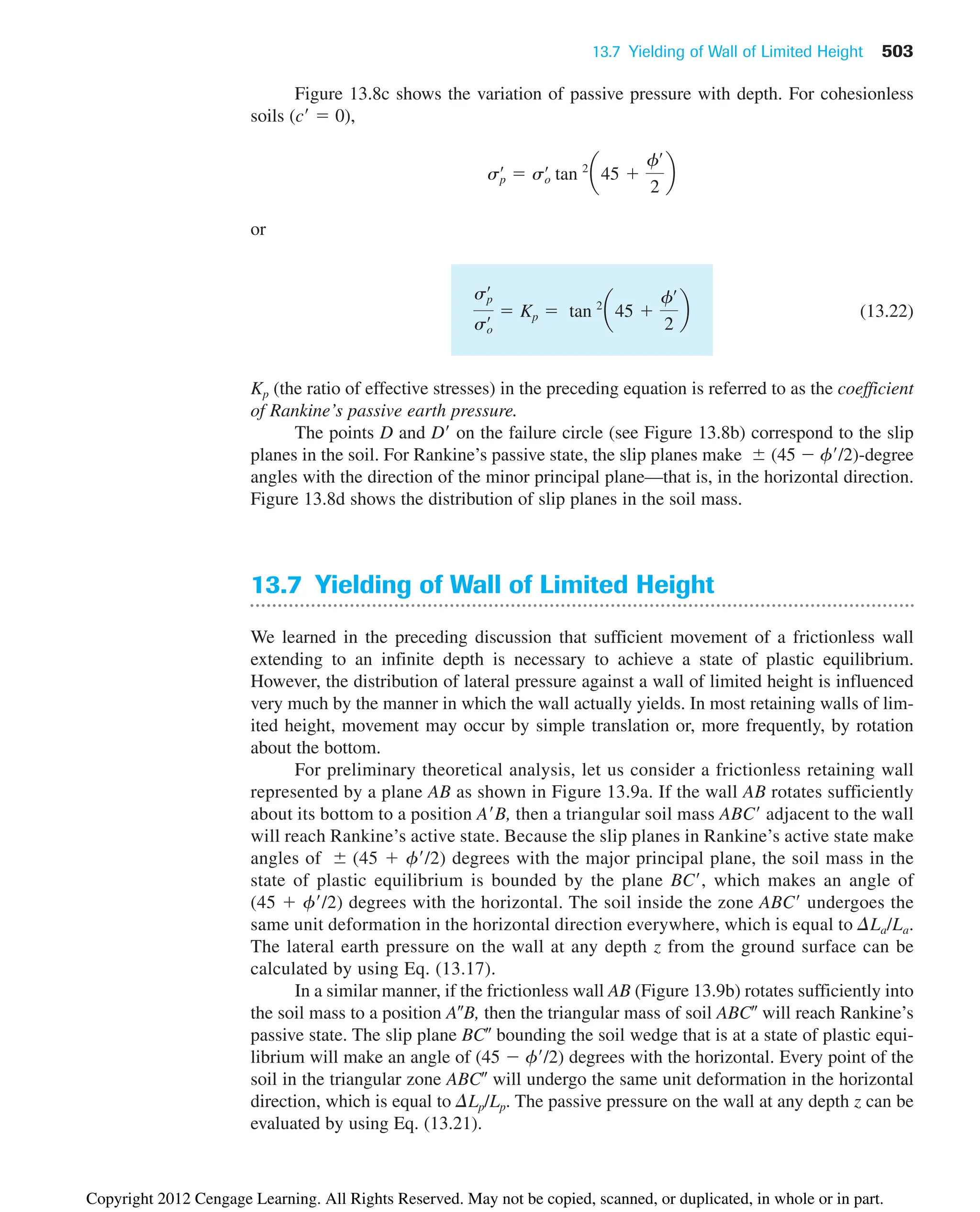 Figure 13.8c shows the variation of passive pressure with depth. For cohesionless
soils (c  0),
or
(13.22)
Kp (the ratio of effective stresses) in the preceding equation is referred to as the coefficient
of Rankine’s passive earth pressure.
The points D and D on the failure circle (see Figure 13.8b) correspond to the slip
planes in the soil. For Rankine’s passive state, the slip planes make (45  f/2)-degree
angles with the direction of the minor principal plane—that is, in the horizontal direction.
Figure 13.8d shows the distribution of slip planes in the soil mass.
13.7 Yielding of Wall of Limited Height
We learned in the preceding discussion that sufficient movement of a frictionless wall
extending to an infinite depth is necessary to achieve a state of plastic equilibrium.
However, the distribution of lateral pressure against a wall of limited height is influenced
very much by the manner in which the wall actually yields. In most retaining walls of lim-
ited height, movement may occur by simple translation or, more frequently, by rotation
about the bottom.
For preliminary theoretical analysis, let us consider a frictionless retaining wall
represented by a plane AB as shown in Figure 13.9a. If the wall AB rotates sufficiently
about its bottom to a position AB, then a triangular soil mass ABC adjacent to the wall
will reach Rankine’s active state. Because the slip planes in Rankine’s active state make
angles of (45  f/2) degrees with the major principal plane, the soil mass in the
state of plastic equilibrium is bounded by the plane BC, which makes an angle of
(45  f/2) degrees with the horizontal. The soil inside the zone ABC undergoes the
same unit deformation in the horizontal direction everywhere, which is equal to DLa/La.
The lateral earth pressure on the wall at any depth z from the ground surface can be
calculated by using Eq. (13.17).
In a similar manner, if the frictionless wall AB (Figure 13.9b) rotates sufficiently into
the soil mass to a position AB, then the triangular mass of soil ABC will reach Rankine’s
passive state. The slip plane BC bounding the soil wedge that is at a state of plastic equi-
librium will make an angle of (45  f/2) degrees with the horizontal. Every point of the
soil in the triangular zone ABC will undergo the same unit deformation in the horizontal
direction, which is equal to DLp/Lp. The passive pressure on the wall at any depth z can be
evaluated by using Eq. (13.21).
sp
œ
so
œ  Kp  tan 2
a45 
fœ
2
b
sp
œ
 so
œ
tan 2
a45 
fœ
2
b
13.7 Yielding of Wall of Limited Height 503
Copyright 2012 Cengage Learning. All Rights Reserved. May not be copied, scanned, or duplicated, in whole or in part.
 