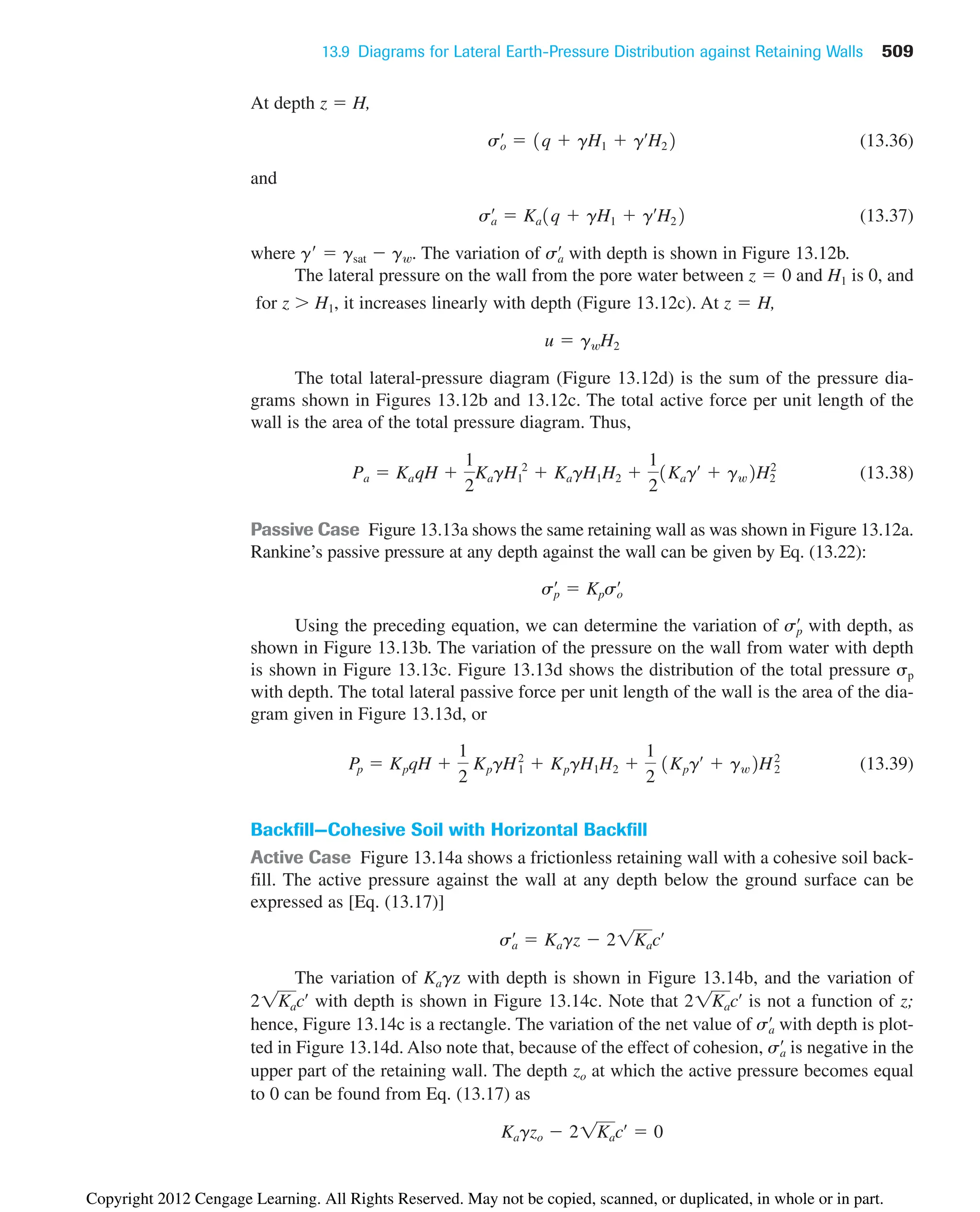 13.9 Diagrams for Lateral Earth-Pressure Distribution against Retaining Walls 509
At depth z  H,
(13.36)
and
(13.37)
where g  gsat  gw. The variation of with depth is shown in Figure 13.12b.
The lateral pressure on the wall from the pore water between and H1 is 0, and
for z H1, it increases linearly with depth (Figure 13.12c). At ,
The total lateral-pressure diagram (Figure 13.12d) is the sum of the pressure dia-
grams shown in Figures 13.12b and 13.12c. The total active force per unit length of the
wall is the area of the total pressure diagram. Thus,
(13.38)
Passive Case Figure 13.13a shows the same retaining wall as was shown in Figure 13.12a.
Rankine’s passive pressure at any depth against the wall can be given by Eq. (13.22):
Using the preceding equation, we can determine the variation of with depth, as
shown in Figure 13.13b. The variation of the pressure on the wall from water with depth
is shown in Figure 13.13c. Figure 13.13d shows the distribution of the total pressure p
with depth. The total lateral passive force per unit length of the wall is the area of the dia-
gram given in Figure 13.13d, or
(13.39)
Backfill—Cohesive Soil with Horizontal Backfill
Active Case Figure 13.14a shows a frictionless retaining wall with a cohesive soil back-
fill. The active pressure against the wall at any depth below the ground surface can be
expressed as [Eq. (13.17)]
The variation of Kagz with depth is shown in Figure 13.14b, and the variation of
with depth is shown in Figure 13.14c. Note that is not a function of z;
hence, Figure 13.14c is a rectangle. The variation of the net value of with depth is plot-
ted in Figure 13.14d. Also note that, because of the effect of cohesion, is negative in the
upper part of the retaining wall. The depth zo at which the active pressure becomes equal
to 0 can be found from Eq. (13.17) as
Kagzo  21Kacœ
 0
sa
œ
sa
œ
21Kacœ
21Kacœ
sa
œ
 Kagz  21Kacœ
Pp  KpqH 
1
2
KpgH1
2
 KpgH1H2 
1
2
1Kpgœ
 gw2H2
2
sp
œ
sp
œ
 Kpso
œ
Pa  KaqH 
1
2
KagH1
2
 KagH1H2 
1
2
1Kagœ
 gw2H2
2
u  gwH2
z  H
z  0
sa
œ
sa
œ
 Ka1q  gH1  gœ
H22
so
œ
 1q  gH1  gœ
H22
Copyright 2012 Cengage Learning. All Rights Reserved. May not be copied, scanned, or duplicated, in whole or in part.
 