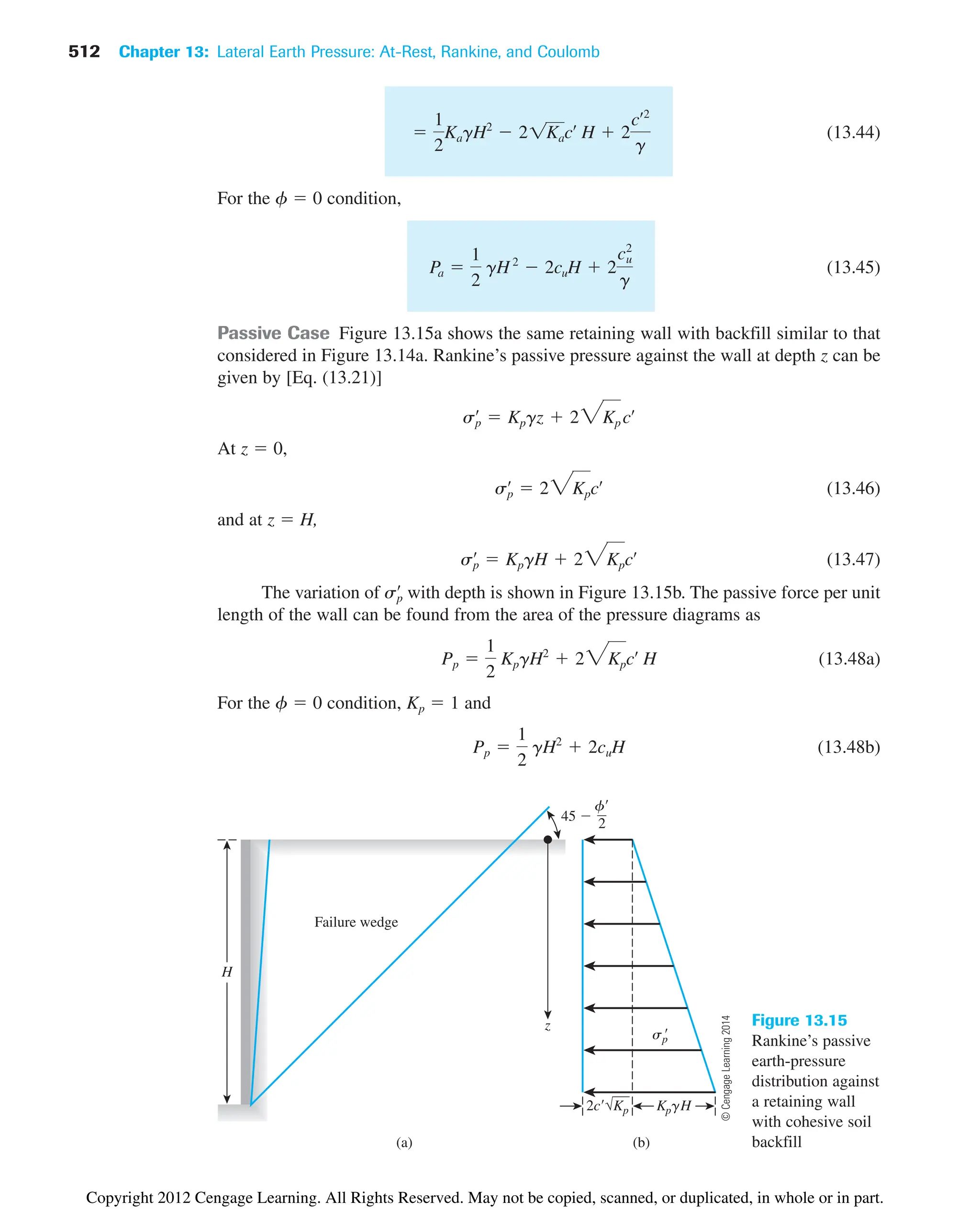 512 Chapter 13: Lateral Earth Pressure: At-Rest, Rankine, and Coulomb
(a) (b)
2c√Kp KpgH
Failure wedge
sp

H
z
f
2
45 
Figure 13.15
Rankine’s passive
earth-pressure
distribution against
a retaining wall
with cohesive soil
backfill
(13.44)
For the f  0 condition,
(13.45)
Passive Case Figure 13.15a shows the same retaining wall with backfill similar to that
considered in Figure 13.14a. Rankine’s passive pressure against the wall at depth z can be
given by [Eq. (13.21)]
At z  0,
(13.46)
and at z  H,
(13.47)
The variation of with depth is shown in Figure 13.15b. The passive force per unit
length of the wall can be found from the area of the pressure diagrams as
(13.48a)
For the f  0 condition, Kp  1 and
(13.48b)
Pp 
1
2
gH2
 2cuH
Pp 
1
2
KpgH2
 23Kpcœ
H
sp
œ
sp
œ
 KpgH  23Kpcœ
sp
œ
 23Kpcœ
sp
œ
 Kpgz  23Kp cœ
Pa 
1
2
gH2
 2cuH  2
cu
2
g

1
2
KagH2
 21Kacœ
H  2
cœ2
g
©
Cengage
Learning
2014
Copyright 2012 Cengage Learning. All Rights Reserved. May not be copied, scanned, or duplicated, in whole or in part.
 