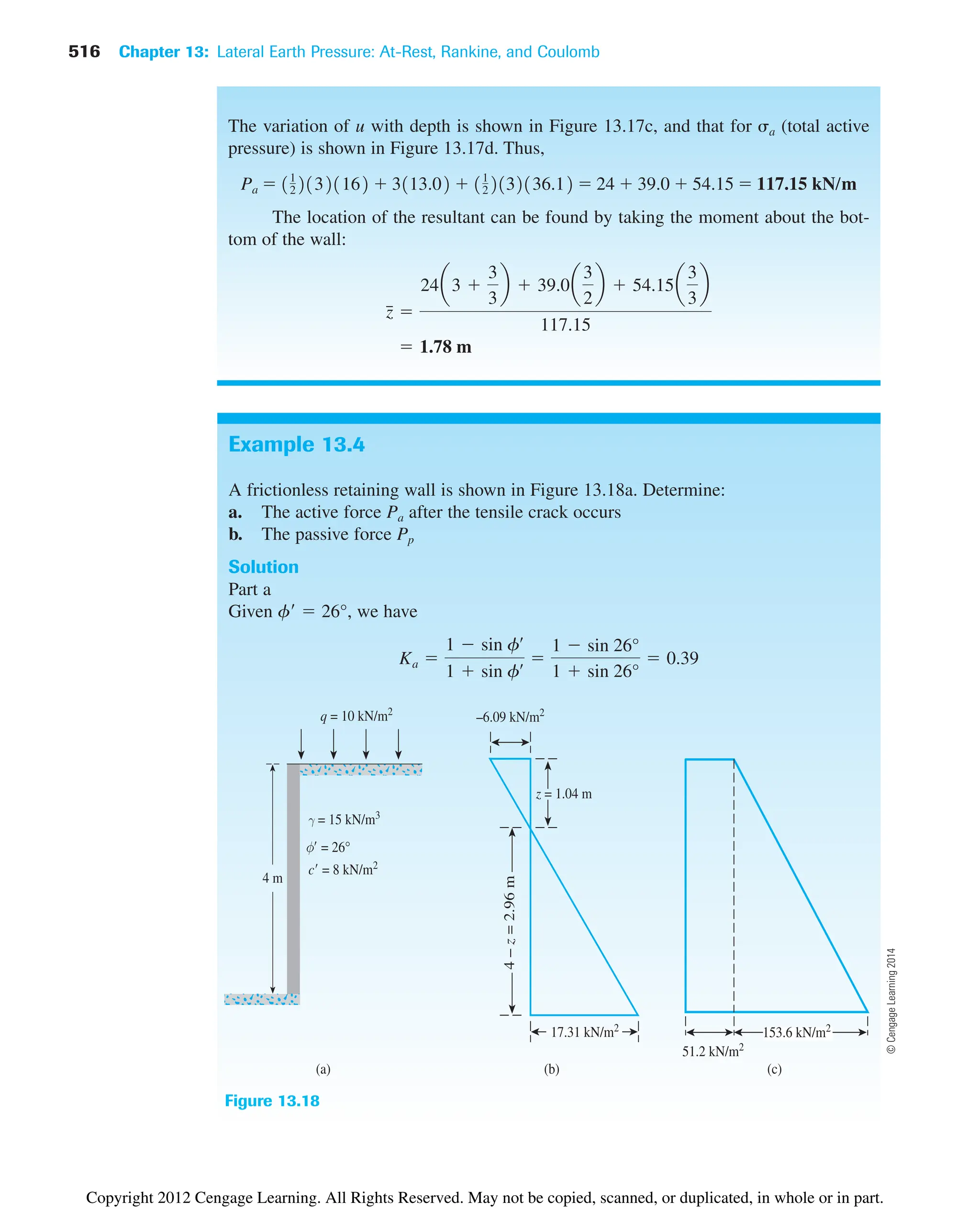 516 Chapter 13: Lateral Earth Pressure: At-Rest, Rankine, and Coulomb
Example 13.4
A frictionless retaining wall is shown in Figure 13.18a. Determine:
a. The active force Pa after the tensile crack occurs
b. The passive force Pp
Solution
Part a
Given f  26°, we have
Ka 
1  sin fœ
1  sin fœ 
1  sin 26°
1  sin 26°
 0.39
The variation of u with depth is shown in Figure 13.17c, and that for a (total active
pressure) is shown in Figure 13.17d. Thus,
The location of the resultant can be found by taking the moment about the bot-
tom of the wall:
 1.78 m
z
៮ 
24a3 
3
3
b  39.0a
3
2
b  54.15a
3
3
b
117.15
Pa  11
221321162  3113.02  11
22132136.12  24  39.0  54.15  117.15 kN/m
Figure 13.18
51.2 kN/m2
153.6 kN/m2
(c)
(b)
17.31 kN/m2
–6.09 kN/m2
4
–
z
=
2.96
m
z = 1.04 m
(a)
4 m
q = 10 kN/m2
©
Cengage
Learning
2014
Copyright 2012 Cengage Learning. All Rights Reserved. May not be copied, scanned, or duplicated, in whole or in part.
 