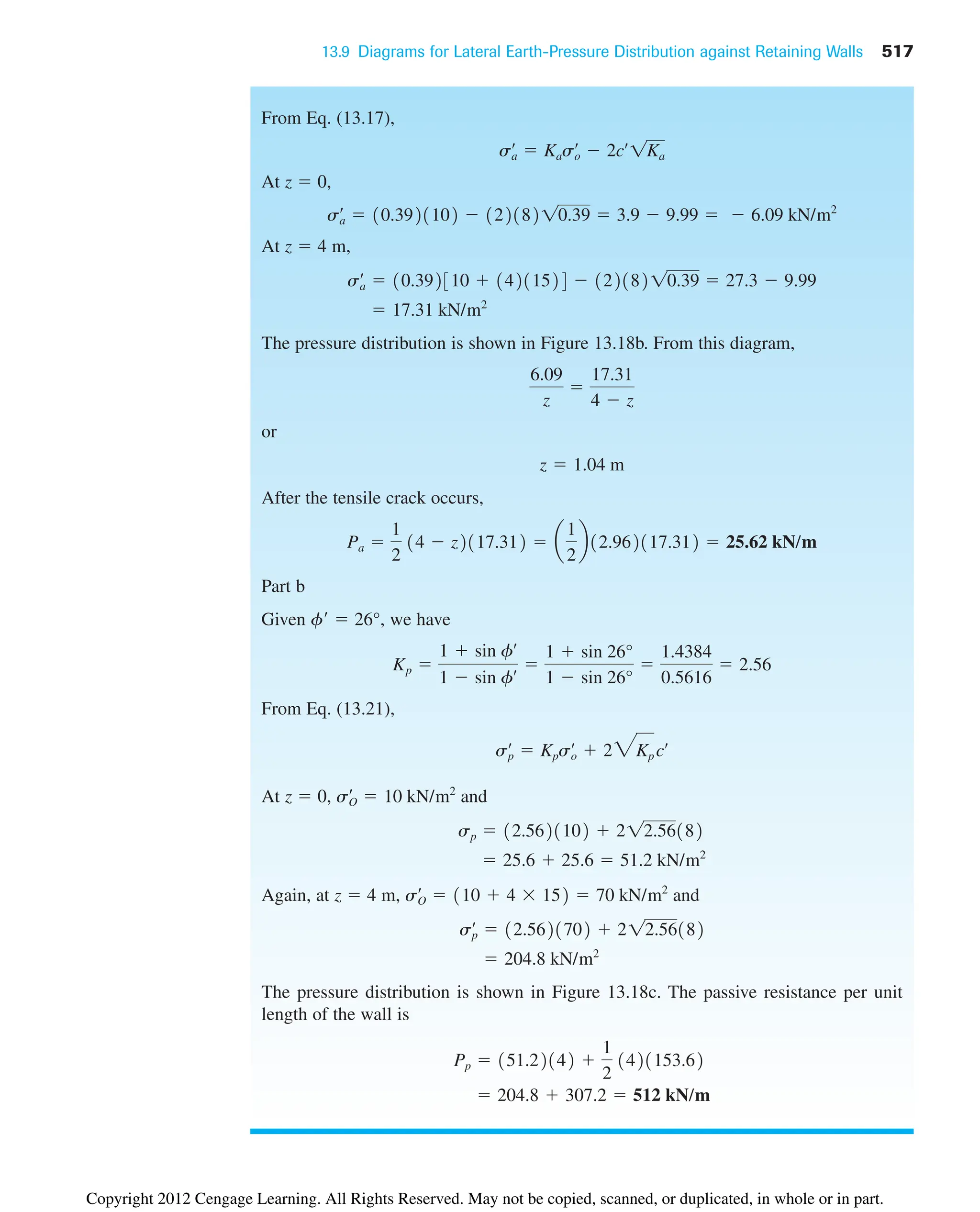 13.9 Diagrams for Lateral Earth-Pressure Distribution against Retaining Walls 517
From Eq. (13.17),
At z  0,
At z  4 m,
The pressure distribution is shown in Figure 13.18b. From this diagram,
or
After the tensile crack occurs,
Part b
Given f  26°, we have
From Eq. (13.21),
At z  0, and
Again, at z  4 m, and
The pressure distribution is shown in Figure 13.18c. The passive resistance per unit
length of the wall is
 204.8  307.2  512 kN/m
Pp  151.22142 
1
2
1421153.62
 204.8 kN/m2
sp
œ
 12.5621702  212.56182
sO
œ
 110  4  152  70 kN/m2
 25.6  25.6  51.2 kN/m2
sp  12.5621102  212.56182
sO
œ
 10 kN/m2
sp
œ
 Kpso
œ
 23Kp cœ
Kp 
1  sin fœ
1  sin fœ 
1  sin 26°
1  sin 26°

1.4384
0.5616
 2.56
Pa 
1
2
14  z2117.312  a
1
2
b12.962117.312  25.62 kN/m
z  1.04 m
6.09
z

17.31
4  z
 17.31 kN/m2
sa
œ
 10.392310  14211524  12218210.39  27.3  9.99
sa
œ
 10.3921102  12218210.39  3.9  9.99   6.09 kN/m2
sa
œ
 Kaso
œ
 2cœ
1Ka
Copyright 2012 Cengage Learning. All Rights Reserved. May not be copied, scanned, or duplicated, in whole or in part.
 