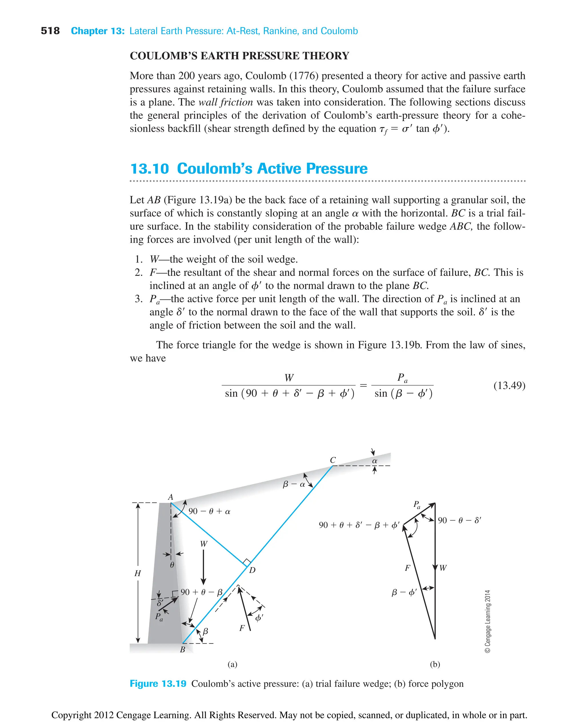 518 Chapter 13: Lateral Earth Pressure: At-Rest, Rankine, and Coulomb
(a) (b)
B
b
90  u  b
Pa
d′
D
W
F
f
u
90  u  a
A
C a
Pa
F
b  a
90  u  d
90  u  d  b  f
b  f
W
H
Figure 13.19 Coulomb’s active pressure: (a) trial failure wedge; (b) force polygon
COULOMB’S EARTH PRESSURE THEORY
More than 200 years ago, Coulomb (1776) presented a theory for active and passive earth
pressures against retaining walls. In this theory, Coulomb assumed that the failure surface
is a plane. The wall friction was taken into consideration. The following sections discuss
the general principles of the derivation of Coulomb’s earth-pressure theory for a cohe-
sionless backfill (shear strength defined by the equation tf  s tan f).
13.10 Coulomb’s Active Pressure
Let AB (Figure 13.19a) be the back face of a retaining wall supporting a granular soil, the
surface of which is constantly sloping at an angle a with the horizontal. BC is a trial fail-
ure surface. In the stability consideration of the probable failure wedge ABC, the follow-
ing forces are involved (per unit length of the wall):
1. W—the weight of the soil wedge.
2. F—the resultant of the shear and normal forces on the surface of failure, BC. This is
inclined at an angle of f to the normal drawn to the plane BC.
3. Pa—the active force per unit length of the wall. The direction of Pa is inclined at an
angle d to the normal drawn to the face of the wall that supports the soil. d is the
angle of friction between the soil and the wall.
The force triangle for the wedge is shown in Figure 13.19b. From the law of sines,
we have
(13.49)
W
sin 190  u  dœ
 b  fœ
2

Pa
sin 1b  fœ
2
©
Cengage
Learning
2014
Copyright 2012 Cengage Learning. All Rights Reserved. May not be copied, scanned, or duplicated, in whole or in part.
 