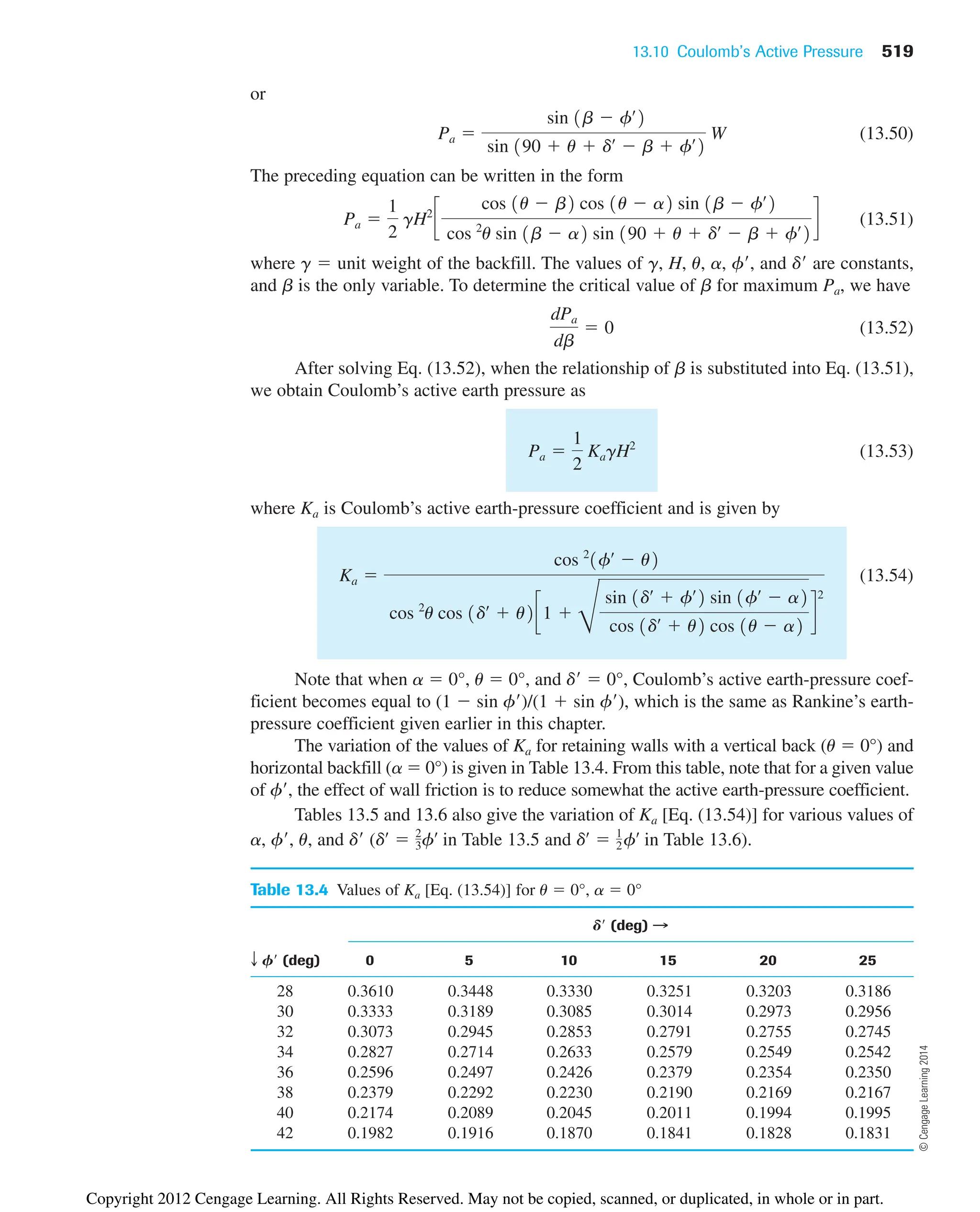 13.10 Coulomb’s Active Pressure 519
or
(13.50)
The preceding equation can be written in the form
(13.51)
where g  unit weight of the backfill. The values of g, H, u, a, f, and d are constants,
and b is the only variable. To determine the critical value of b for maximum Pa, we have
(13.52)
After solving Eq. (13.52), when the relationship of b is substituted into Eq. (13.51),
we obtain Coulomb’s active earth pressure as
(13.53)
where Ka is Coulomb’s active earth-pressure coefficient and is given by
(13.54)
Note that when a  0°, u  0°, and d  0°, Coulomb’s active earth-pressure coef-
ficient becomes equal to (1  sin f)/(1  sin f), which is the same as Rankine’s earth-
pressure coefficient given earlier in this chapter.
The variation of the values of Ka for retaining walls with a vertical back (u  0°) and
horizontal backfill (a  0°) is given in Table 13.4. From this table, note that for a given value
of f, the effect of wall friction is to reduce somewhat the active earth-pressure coefficient.
Tables 13.5 and 13.6 also give the variation of Ka [Eq. (13.54)] for various values of
a, f, u, and d ( Table 13.5 and Table 13.6).
dœ
 1
2fœ
in
dœ
 2
3fœ
in
Ka 
cos 2
1fœ
 u2
cos 2
u cos 1dœ
 u2c1 
D
sin 1dœ
 fœ
2 sin 1fœ
 a2
cos 1dœ
 u2 cos 1u  a2
d
2
Pa 
1
2
KagH2
dPa
db
 0
Pa 
1
2
gH2
c
cos 1u  b2 cos 1u  a2 sin 1b  fœ
2
cos 2
u sin 1b  a2 sin 190  u  dœ
 b  fœ
2
d
Pa 
sin 1b  fœ
2
sin 190  u  dœ
 b  fœ
2
W
Table 13.4 Values of Ka [Eq. (13.54)] for u  0°, a  0°
D (deg) B
T F (deg) 0 5 10 15 20 25
28 0.3610 0.3448 0.3330 0.3251 0.3203 0.3186
30 0.3333 0.3189 0.3085 0.3014 0.2973 0.2956
32 0.3073 0.2945 0.2853 0.2791 0.2755 0.2745
34 0.2827 0.2714 0.2633 0.2579 0.2549 0.2542
36 0.2596 0.2497 0.2426 0.2379 0.2354 0.2350
38 0.2379 0.2292 0.2230 0.2190 0.2169 0.2167
40 0.2174 0.2089 0.2045 0.2011 0.1994 0.1995
42 0.1982 0.1916 0.1870 0.1841 0.1828 0.1831
©
Cengage
Learning
2014
Copyright 2012 Cengage Learning. All Rights Reserved. May not be copied, scanned, or duplicated, in whole or in part.
 