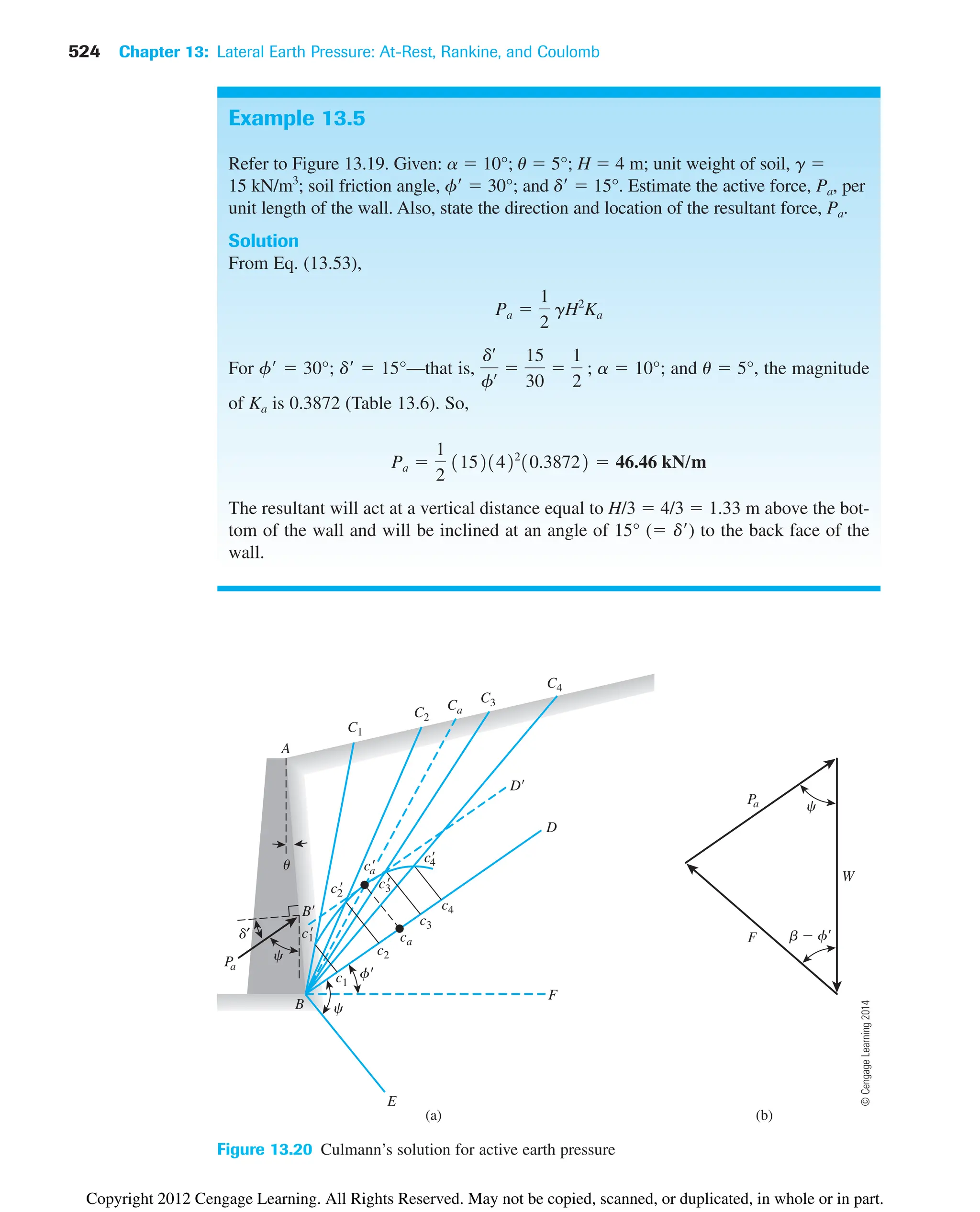 524 Chapter 13: Lateral Earth Pressure: At-Rest, Rankine, and Coulomb
B
f'

P
a
d′
D
W
u
A
b  f
c
F
E
(a)
c
C1
C2
C3
C4
Ca
c1
c1

c2
c2

c3
c3

c4

c4
ca
ca

B
D
c
P
a
F
(b)
Figure 13.20 Culmann’s solution for active earth pressure
Example 13.5
Refer to Figure 13.19. Given: a  10°; u  5°; H  4 m; unit weight of soil, g 
15 kN/m3
; soil friction angle, f  30°; and d  15°. Estimate the active force, Pa, per
unit length of the wall. Also, state the direction and location of the resultant force, Pa.
Solution
From Eq. (13.53),
For f  30°; d  15°—that is, a  10°; and u  5°, the magnitude
of Ka is 0.3872 (Table 13.6). So,
The resultant will act at a vertical distance equal to H/3  4/3  1.33 m above the bot-
tom of the wall and will be inclined at an angle of 15° ( d) to the back face of the
wall.
Pa 
1
2
11521422
10.38722  46.46 kN/m
dœ
fœ 
15
30

1
2
;
Pa 
1
2
gH2
Ka
©
Cengage
Learning
2014
Copyright 2012 Cengage Learning. All Rights Reserved. May not be copied, scanned, or duplicated, in whole or in part.
 