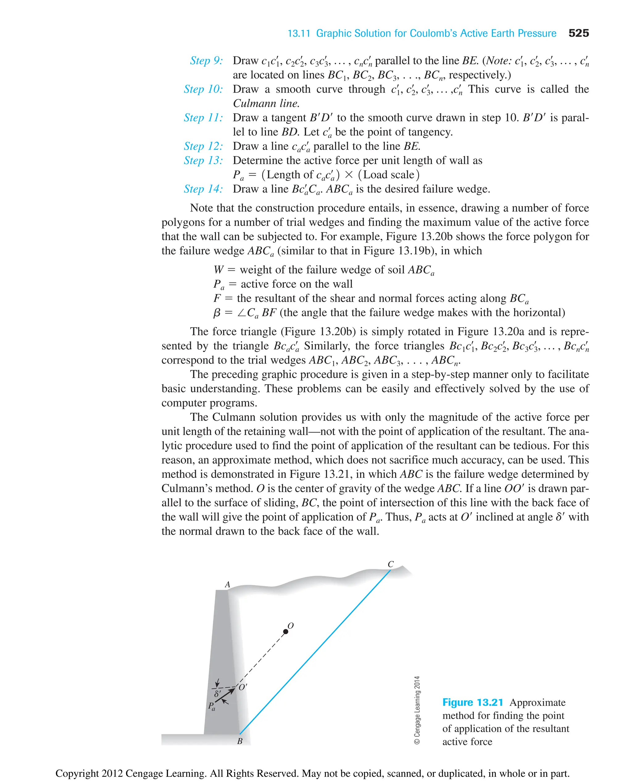 13.11 Graphic Solution for Coulomb’s Active Earth Pressure 525
Step 9: Draw parallel to the line BE. (Note:
are located on lines BC1, BC2, BC3, . . ., BCn, respectively.)
Step 10: Draw a smooth curve through This curve is called the
Culmann line.
Step 11: Draw a tangent BD to the smooth curve drawn in step 10. BD is paral-
lel to line BD. Let be the point of tangency.
Step 12: Draw a line parallel to the line BE.
Step 13: Determine the active force per unit length of wall as
Step 14: Draw a line . ABCa is the desired failure wedge.
Note that the construction procedure entails, in essence, drawing a number of force
polygons for a number of trial wedges and finding the maximum value of the active force
that the wall can be subjected to. For example, Figure 13.20b shows the force polygon for
the failure wedge ABCa (similar to that in Figure 13.19b), in which
W  weight of the failure wedge of soil ABCa
Pa  active force on the wall
F  the resultant of the shear and normal forces acting along BCa
b  ⬔Ca BF (the angle that the failure wedge makes with the horizontal)
The force triangle (Figure 13.20b) is simply rotated in Figure 13.20a and is repre-
sented by the triangle Similarly, the force triangles
correspond to the trial wedges ABC1, ABC2, ABC3, . . . , ABCn.
The preceding graphic procedure is given in a step-by-step manner only to facilitate
basic understanding. These problems can be easily and effectively solved by the use of
computer programs.
The Culmann solution provides us with only the magnitude of the active force per
unit length of the retaining wall—not with the point of application of the resultant. The ana-
lytic procedure used to find the point of application of the resultant can be tedious. For this
reason, an approximate method, which does not sacrifice much accuracy, can be used. This
method is demonstrated in Figure 13.21, in which ABC is the failure wedge determined by
Culmann’s method. O is the center of gravity of the wedge ABC. If a line OO is drawn par-
allel to the surface of sliding, BC, the point of intersection of this line with the back face of
the wall will give the point of application of Pa. Thus, Pa acts at O inclined at angle d with
the normal drawn to the back face of the wall.
Bc1c1
œ
, Bc2c2
œ
, Bc3c3
œ
, p , Bcncn
œ
Bcaca
œ
Bca
œ
Ca
Pa  1Length of caca
œ
2  1Load scale2
caca
œ
ca
œ
c1
œ
, c2
œ
, c3
œ
, p ,cn
œ
c1
œ
, c2
œ
, c3
œ
, p , cn
œ
c1c1
œ
, c2c2
œ
, c3c3
œ
, p , cncn
œ
Pa
d
A
B
C
O
O
Figure 13.21 Approximate
method for finding the point
of application of the resultant
active force
©
Cengage
Learning
2014
Copyright 2012 Cengage Learning. All Rights Reserved. May not be copied, scanned, or duplicated, in whole or in part.
 