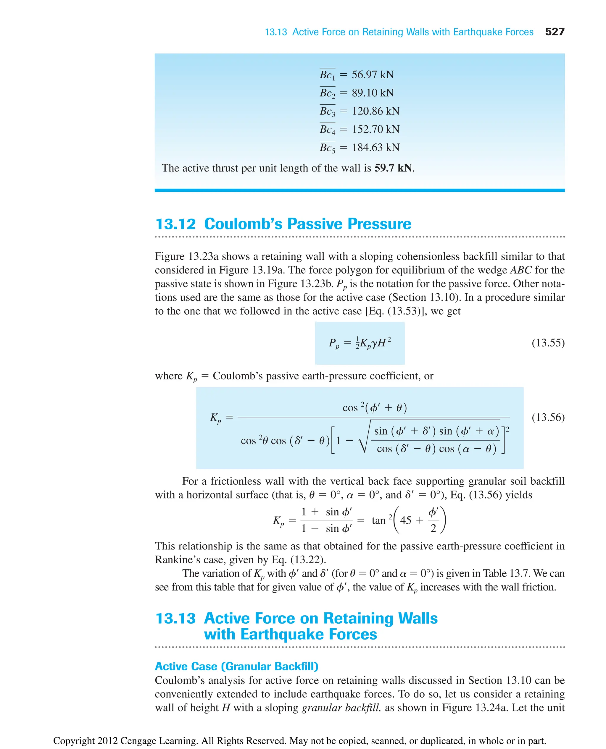 13.13 Active Force on Retaining Walls with Earthquake Forces 527
13.12 Coulomb’s Passive Pressure
Figure 13.23a shows a retaining wall with a sloping cohensionless backfill similar to that
considered in Figure 13.19a. The force polygon for equilibrium of the wedge ABC for the
passive state is shown in Figure 13.23b. Pp is the notation for the passive force. Other nota-
tions used are the same as those for the active case (Section 13.10). In a procedure similar
to the one that we followed in the active case [Eq. (13.53)], we get
(13.55)
where Kp  Coulomb’s passive earth-pressure coefficient, or
(13.56)
For a frictionless wall with the vertical back face supporting granular soil backfill
with a horizontal surface (that is, u  0°, a  0°, and d  0°), Eq. (13.56) yields
This relationship is the same as that obtained for the passive earth-pressure coefficient in
Rankine’s case, given by Eq. (13.22).
The variation of Kp with f and d (for u  0° and a  0°) is given in Table 13.7. We can
see from this table that for given value of f, the value of Kp increases with the wall friction.
13.13 Active Force on Retaining Walls
with Earthquake Forces
Active Case (Granular Backfill)
Coulomb’s analysis for active force on retaining walls discussed in Section 13.10 can be
conveniently extended to include earthquake forces. To do so, let us consider a retaining
wall of height H with a sloping granular backfill, as shown in Figure 13.24a. Let the unit
Kp 
1  sin fœ
1  sin fœ  tan 2
a45 
fœ
2
b
Kp 
cos 2
1fœ
 u2
cos 2
u cos 1dœ
 u2c1 
D
sin 1fœ
 dœ
2 sin 1fœ
 a2
cos 1dœ
 u2 cos 1a  u2
d
2
Pp  1
2KpgH2
The active thrust per unit length of the wall is 59.7 kN.
Bc5  184.63 kN
Bc4  152.70 kN
Bc3  120.86 kN
Bc2  89.10 kN
Bc1  56.97 kN
Copyright 2012 Cengage Learning. All Rights Reserved. May not be copied, scanned, or duplicated, in whole or in part.
 