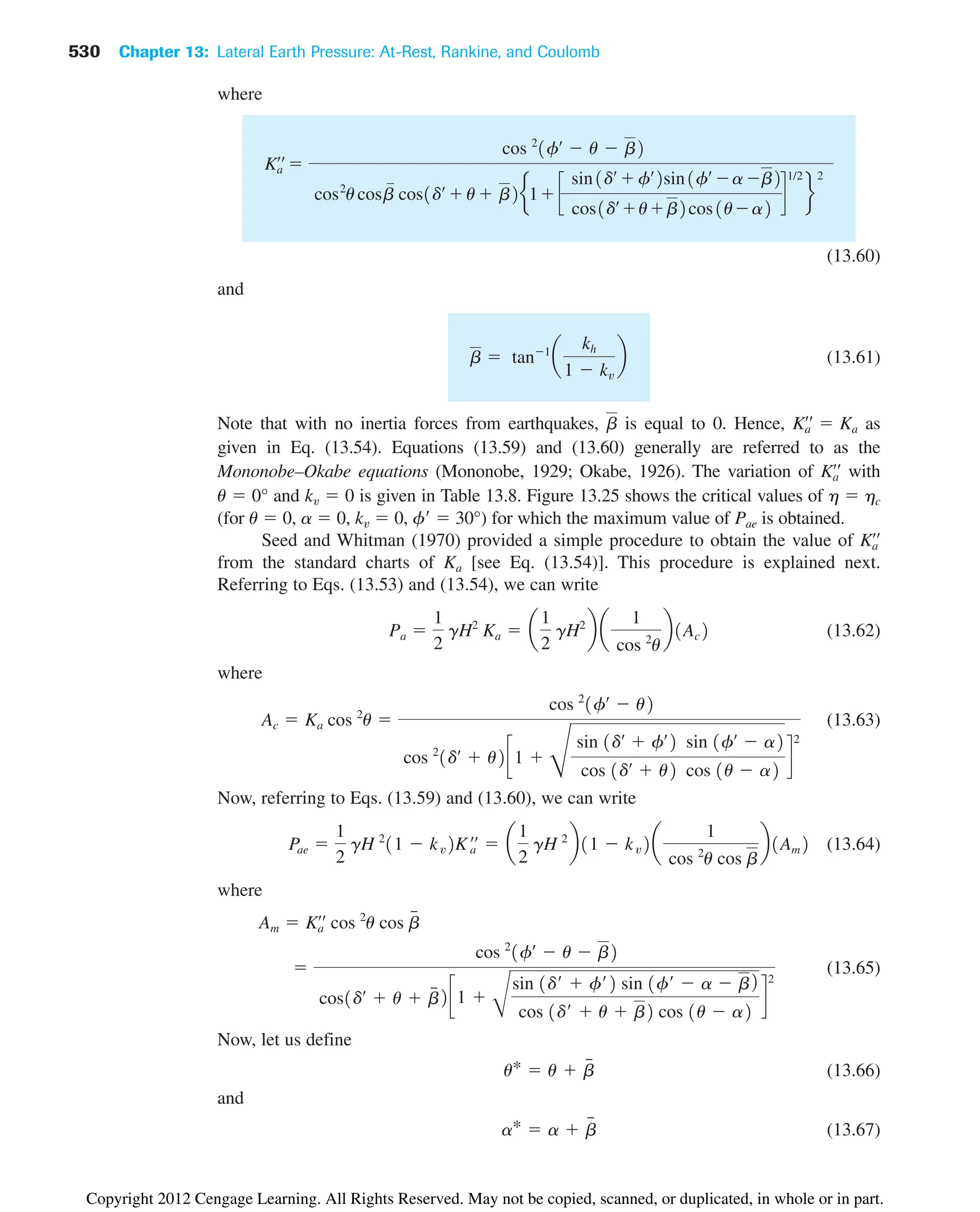 530 Chapter 13: Lateral Earth Pressure: At-Rest, Rankine, and Coulomb
where
(13.60)
and
(13.61)
Note that with no inertia forces from earthquakes, is equal to 0. Hence, as
given in Eq. (13.54). Equations (13.59) and (13.60) generally are referred to as the
Mononobe–Okabe equations (Mononobe, 1929; Okabe, 1926). The variation of with
Ka
œœ
Ka
œœ
 Ka
b
b  tan1
a
kh
1  kv
b
Ka
œœ

cos 2
1fœ
 u  b2
cos2
ucosb cos1dœ
u b2e1 c
sin1dœ
fœ
2sin1fœ
a b2
cos1dœ
ub2cos1ua2
d
1/2
f
2
(for u  0, a  0,  0, f  30°) for which the maximum value of Pae is obtained.
Seed and Whitman (1970) provided a simple procedure to obtain the value of
from the standard charts of [see Eq. (13.54)]. This procedure is explained next.
Referring to Eqs. (13.53) and (13.54), we can write
(13.62)
where
(13.63)
Now, referring to Eqs. (13.59) and (13.60), we can write
(13.64)
where
(13.65)
Now, let us define
(13.66)
and
(13.67)
a*  a  b
៮
u*  u  b
៮

cos 2
1fœ
 u  b2
cos1dœ
 u  b
៮ 2c1 
B
sin 1d¿  f¿2 sin 1f¿  a  b2
cos 1d¿  u  b2 cos 1u  a2
d
2
Am  Ka
œœ
cos 2
u cos b
៮
Pae 
1
2
gH 2
11  kv2Ka
œœ
 a
1
2
gH 2
b11  kv2a
1
cos 2
u cos b
b1Am2
Ac  Ka cos 2
u 
cos 2
1fœ
 u2
cos 2
1dœ
 u2c1 
D
sin 1dœ
 fœ
2 sin 1fœ
 a2
cos 1dœ
 u2 cos 1u  a2
d
2
Pa 
1
2
gH2
Ka  a
1
2
gH2
b a
1
cos 2
u
b1Ac2
Ka
Ka
œœ
kv
u  0° and  0 is given in Table 13.8. Figure 13.25 shows the critical values of h  hc
kv
Copyright 2012 Cengage Learning. All Rights Reserved. May not be copied, scanned, or duplicated, in whole or in part.
 
