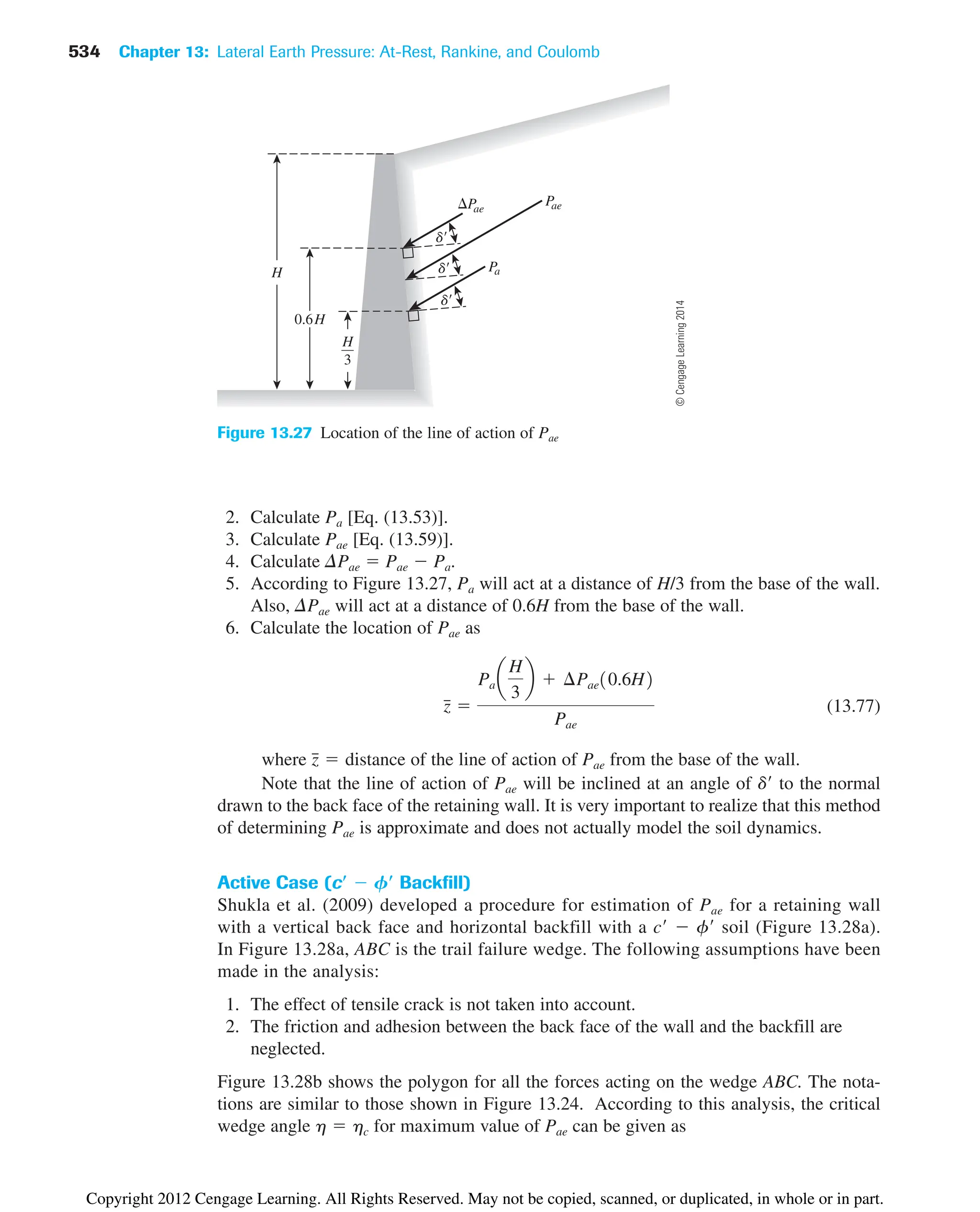534 Chapter 13: Lateral Earth Pressure: At-Rest, Rankine, and Coulomb
2. Calculate Pa [Eq. (13.53)].
3. Calculate Pae [Eq. (13.59)].
4. Calculate DPae  Pae  Pa.
5. According to Figure 13.27, Pa will act at a distance of H/3 from the base of the wall.
Also, DPae will act at a distance of 0.6H from the base of the wall.
6. Calculate the location of Pae as
(13.77)
where of the line of action of Pae from the base of the wall.
Note that the line of action of Pae will be inclined at an angle of d to the normal
drawn to the back face of the retaining wall. It is very important to realize that this method
of determining Pae is approximate and does not actually model the soil dynamics.
Active Case (cⴕ  Fⴕ Backfill)
Shukla et al. (2009) developed a procedure for estimation of Pae for a retaining wall
with a vertical back face and horizontal backfill with a c  f soil (Figure 13.28a).
In Figure 13.28a, ABC is the trail failure wedge. The following assumptions have been
made in the analysis:
1. The effect of tensile crack is not taken into account.
2. The friction and adhesion between the back face of the wall and the backfill are
neglected.
Figure 13.28b shows the polygon for all the forces acting on the wedge ABC. The nota-
tions are similar to those shown in Figure 13.24. According to this analysis, the critical
wedge angle for maximum value of Pae can be given as
h  hc
z
៮  distance
z
៮ 
Pa a
H
3
b  ¢Pae10.6H2
Pae
H
H
3
0.6H
P
a
Pae
d
d
d
Pae
Figure 13.27 Location of the line of action of Pae
©
Cengage
Learning
2014
Copyright 2012 Cengage Learning. All Rights Reserved. May not be copied, scanned, or duplicated, in whole or in part.
 