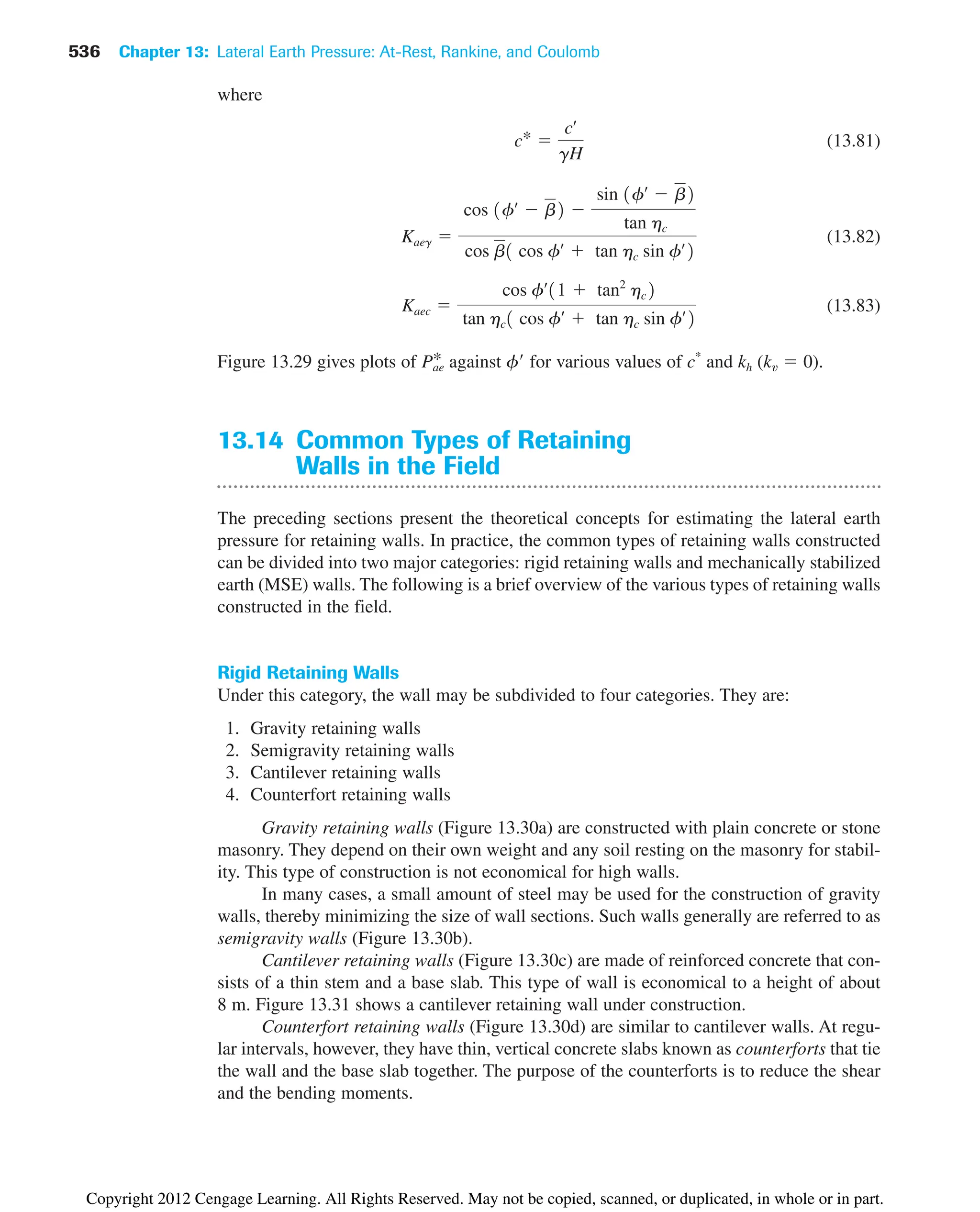 536 Chapter 13: Lateral Earth Pressure: At-Rest, Rankine, and Coulomb
where
(13.81)
(13.82)
(13.83)
Figure 13.29 gives plots of against f for various values of c*
and kh (kv  0).
13.14 Common Types of Retaining
Walls in the Field
The preceding sections present the theoretical concepts for estimating the lateral earth
pressure for retaining walls. In practice, the common types of retaining walls constructed
can be divided into two major categories: rigid retaining walls and mechanically stabilized
earth (MSE) walls. The following is a brief overview of the various types of retaining walls
constructed in the field.
Rigid Retaining Walls
Under this category, the wall may be subdivided to four categories. They are:
1. Gravity retaining walls
2. Semigravity retaining walls
3. Cantilever retaining walls
4. Counterfort retaining walls
Gravity retaining walls (Figure 13.30a) are constructed with plain concrete or stone
masonry. They depend on their own weight and any soil resting on the masonry for stabil-
ity. This type of construction is not economical for high walls.
In many cases, a small amount of steel may be used for the construction of gravity
walls, thereby minimizing the size of wall sections. Such walls generally are referred to as
semigravity walls (Figure 13.30b).
Cantilever retaining walls (Figure 13.30c) are made of reinforced concrete that con-
sists of a thin stem and a base slab. This type of wall is economical to a height of about
8 m. Figure 13.31 shows a cantilever retaining wall under construction.
Counterfort retaining walls (Figure 13.30d) are similar to cantilever walls. At regu-
lar intervals, however, they have thin, vertical concrete slabs known as counterforts that tie
the wall and the base slab together. The purpose of the counterforts is to reduce the shear
and the bending moments.
Pae
*
Kaec 
cos fœ
11  tan2
hc2
tan hc1 cos fœ
 tan hc sin fœ
2
Kaeg 
cos 1fœ
 b2 
sin 1fœ
 b2
tan hc
cos b1 cos fœ
 tan hc sin fœ
2
c* 
cœ
gH
Copyright 2012 Cengage Learning. All Rights Reserved. May not be copied, scanned, or duplicated, in whole or in part.
 