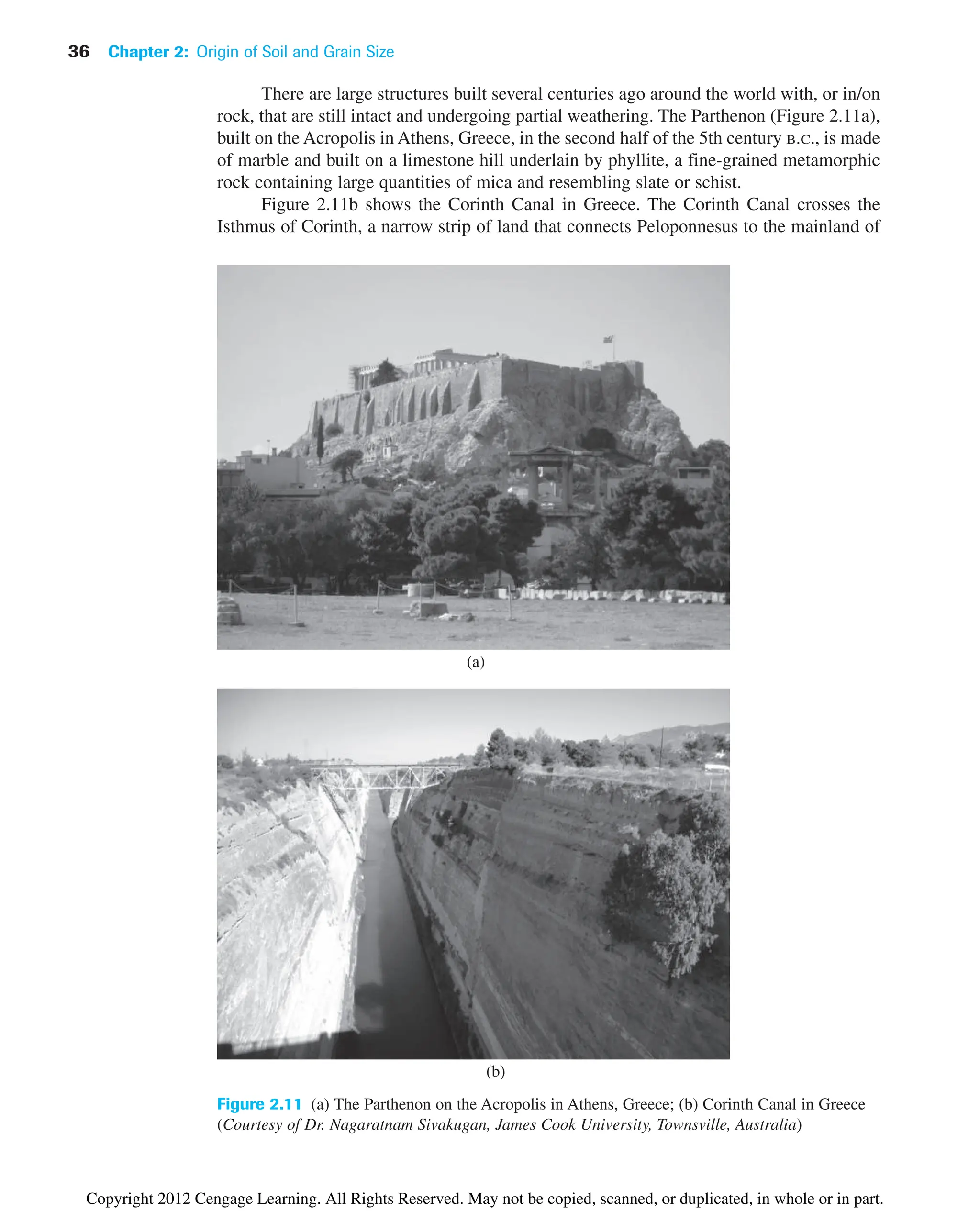 36 Chapter 2: Origin of Soil and Grain Size
There are large structures built several centuries ago around the world with, or in/on
rock, that are still intact and undergoing partial weathering. The Parthenon (Figure 2.11a),
built on the Acropolis in Athens, Greece, in the second half of the 5th century B.C., is made
of marble and built on a limestone hill underlain by phyllite, a fine-grained metamorphic
rock containing large quantities of mica and resembling slate or schist.
Figure 2.11b shows the Corinth Canal in Greece. The Corinth Canal crosses the
Isthmus of Corinth, a narrow strip of land that connects Peloponnesus to the mainland of
Figure 2.11 (a) The Parthenon on the Acropolis in Athens, Greece; (b) Corinth Canal in Greece
(Courtesy of Dr. Nagaratnam Sivakugan, James Cook University, Townsville, Australia)
(a)
(b)
Copyright 2012 Cengage Learning. All Rights Reserved. May not be copied, scanned, or duplicated, in whole or in part.
 