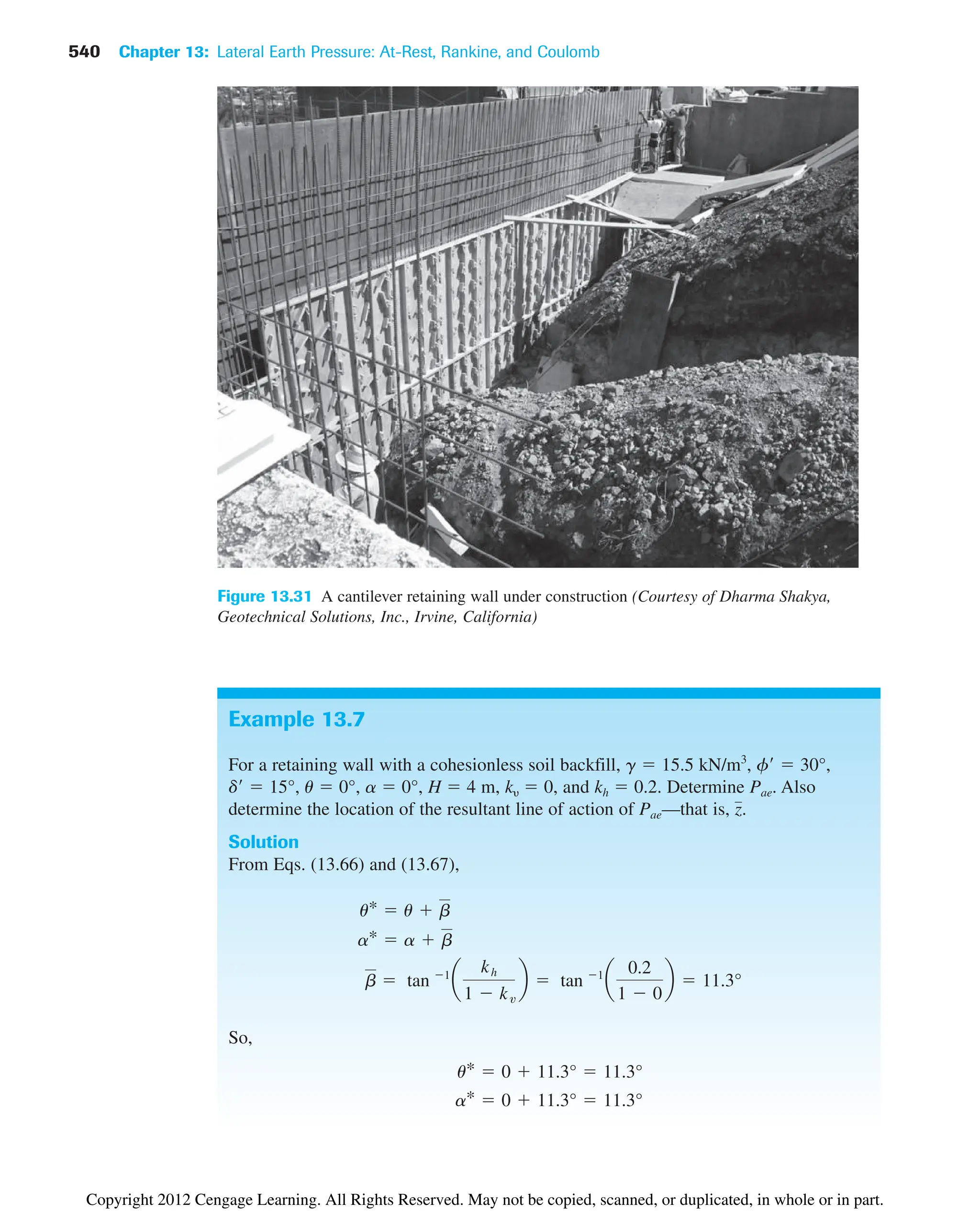 540 Chapter 13: Lateral Earth Pressure: At-Rest, Rankine, and Coulomb
Figure 13.31 A cantilever retaining wall under construction (Courtesy of Dharma Shakya,
Geotechnical Solutions, Inc., Irvine, California)
Example 13.7
For a retaining wall with a cohesionless soil backfill, g  15.5 kN/m3
, f  30°,
d  15°, u  0°, a  0°, H  4 m, k  0, and kh  0.2. Determine Pae. Also
determine the location of the resultant line of action of Pae—that is, .
Solution
From Eqs. (13.66) and (13.67),
So,
a*  0  11.3°  11.3°
u*  0  11.3°  11.3°
b  tan 1
a
kh
1  kv
b  tan 1
a
0.2
1  0
b  11.3°
a*  a  b
u*  u  b
z
Copyright 2012 Cengage Learning. All Rights Reserved. May not be copied, scanned, or duplicated, in whole or in part.
 