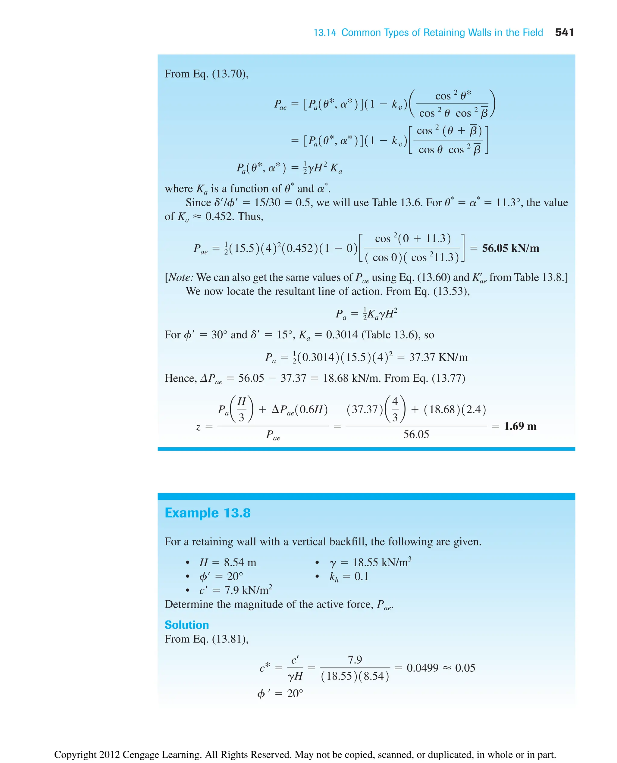 13.14 Common Types of Retaining Walls in the Field 541
Example 13.8
For a retaining wall with a vertical backfill, the following are given.
• H  8.54 m • g  18.55 kN/m3
• f  20° • kh  0.1
• c  7.9 kN/m2
Determine the magnitude of the active force, Pae.
Solution
From Eq. (13.81),
f œ
 20°
c* 
cœ
gH

7.9
118.55218.542
 0.0499 ⬇ 0.05
From Eq. (13.70),
where Ka is a function of u*
and a*
.
Since d/f  15/30  0.5, we will use Table 13.6. For u*
 a*
 11.3°, the value
of . Thus,
[Note: We can also get the same values of Pae using Eq. (13.60) and from Table 13.8.]
We now locate the resultant line of action. From Eq. (13.53),
For f  30° and d  15°, Ka  0.3014 (Table 13.6), so
Hence, DPae  56.05  37.37  18.68 kN/m. From Eq. (13.77)
z 
Pa a
H
3
b  ¢Pae10.6H2
Pae

137.372a
4
3
b  118.68212.42
56.05
 1.69 m
Pa  1
210.30142115.521422
 37.37 KN/m
Pa  1
2KagH2
Kae
œ
Pae  1
2115.521422
10.452211  02c
cos 2
10  11.32
1 cos 021 cos 2
11.32
d  56.05 kN/m
Ka ⬇ 0.452
Pa1u*, a*2  1
2gH2
Ka
 3Pa1u*, a*2411  kv2c
cos 2
1u  b2
cos u cos 2
b
d
Pae  3Pa1u*, a*2411  kv2a
cos 2
u*
cos 2
u cos 2
b
b
Copyright 2012 Cengage Learning. All Rights Reserved. May not be copied, scanned, or duplicated, in whole or in part.
 
