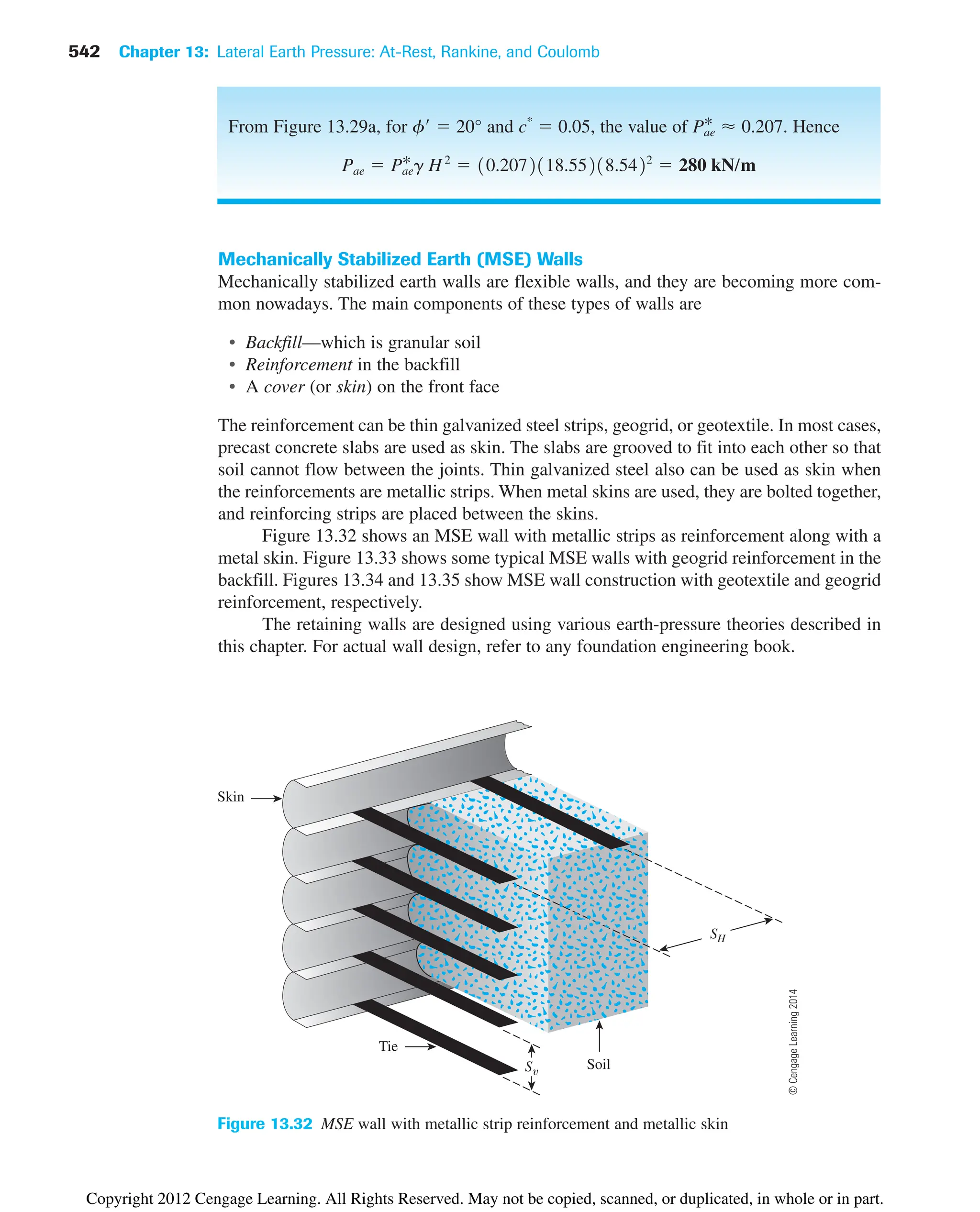 542 Chapter 13: Lateral Earth Pressure: At-Rest, Rankine, and Coulomb
Skin
S
SH
Tie
Soil
Figure 13.32 MSE wall with metallic strip reinforcement and metallic skin
From Figure 13.29a, for f  20° and c*
 0.05, the value of Hence
Pae  Pae
*g H2
 10.2072118.55218.5422
 280 kN/m
Pae
* ⬇ 0.207.
Mechanically Stabilized Earth (MSE) Walls
Mechanically stabilized earth walls are flexible walls, and they are becoming more com-
mon nowadays. The main components of these types of walls are
• Backfill—which is granular soil
• Reinforcement in the backfill
• A cover (or skin) on the front face
The reinforcement can be thin galvanized steel strips, geogrid, or geotextile. In most cases,
precast concrete slabs are used as skin. The slabs are grooved to fit into each other so that
soil cannot flow between the joints. Thin galvanized steel also can be used as skin when
the reinforcements are metallic strips. When metal skins are used, they are bolted together,
and reinforcing strips are placed between the skins.
Figure 13.32 shows an MSE wall with metallic strips as reinforcement along with a
metal skin. Figure 13.33 shows some typical MSE walls with geogrid reinforcement in the
backfill. Figures 13.34 and 13.35 show MSE wall construction with geotextile and geogrid
reinforcement, respectively.
The retaining walls are designed using various earth-pressure theories described in
this chapter. For actual wall design, refer to any foundation engineering book.
©
Cengage
Learning
2014
Copyright 2012 Cengage Learning. All Rights Reserved. May not be copied, scanned, or duplicated, in whole or in part.
 