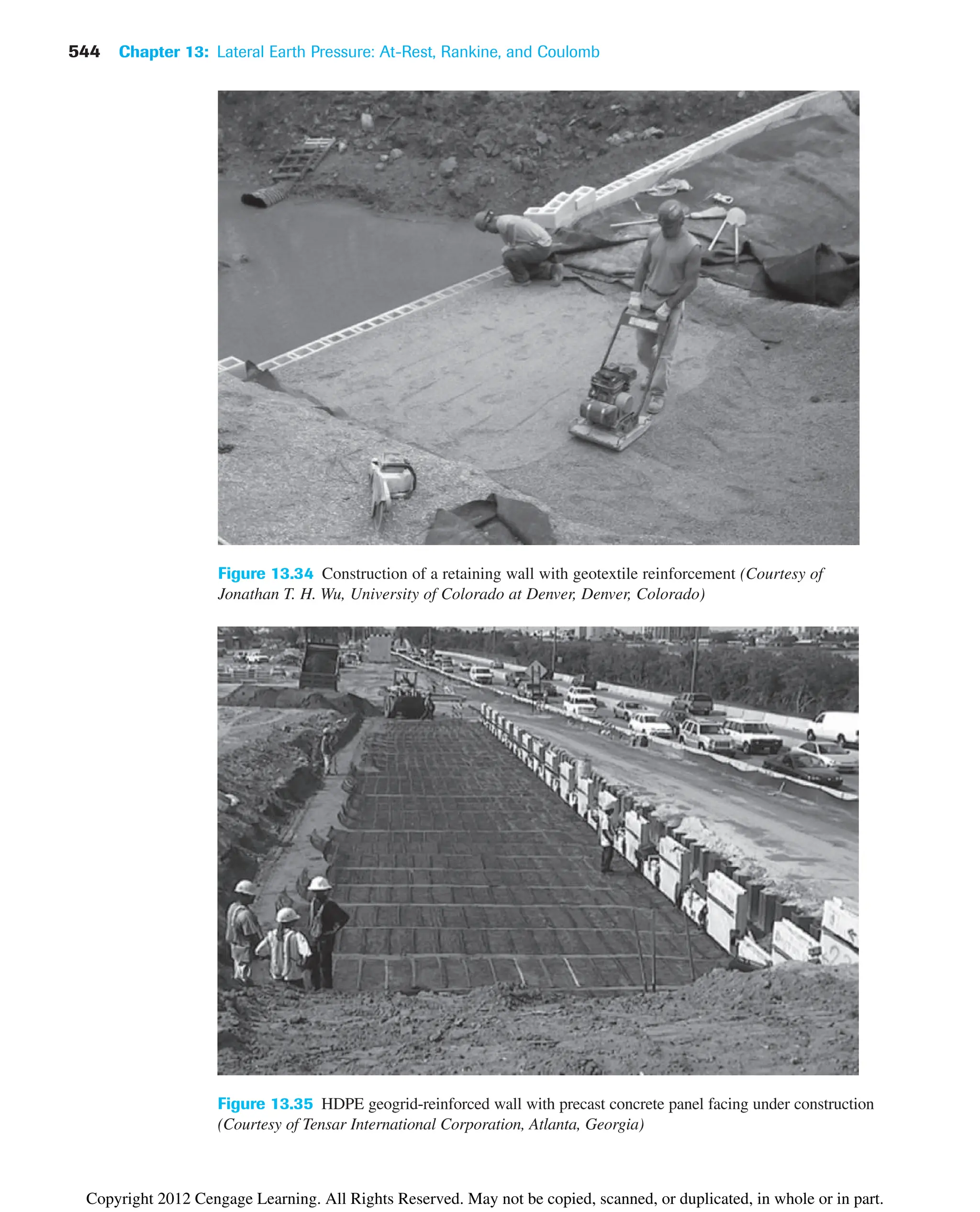 544 Chapter 13: Lateral Earth Pressure: At-Rest, Rankine, and Coulomb
Figure 13.35 HDPE geogrid-reinforced wall with precast concrete panel facing under construction
(Courtesy of Tensar International Corporation, Atlanta, Georgia)
Figure 13.34 Construction of a retaining wall with geotextile reinforcement (Courtesy of
Jonathan T. H. Wu, University of Colorado at Denver, Denver, Colorado)
Copyright 2012 Cengage Learning. All Rights Reserved. May not be copied, scanned, or duplicated, in whole or in part.
 