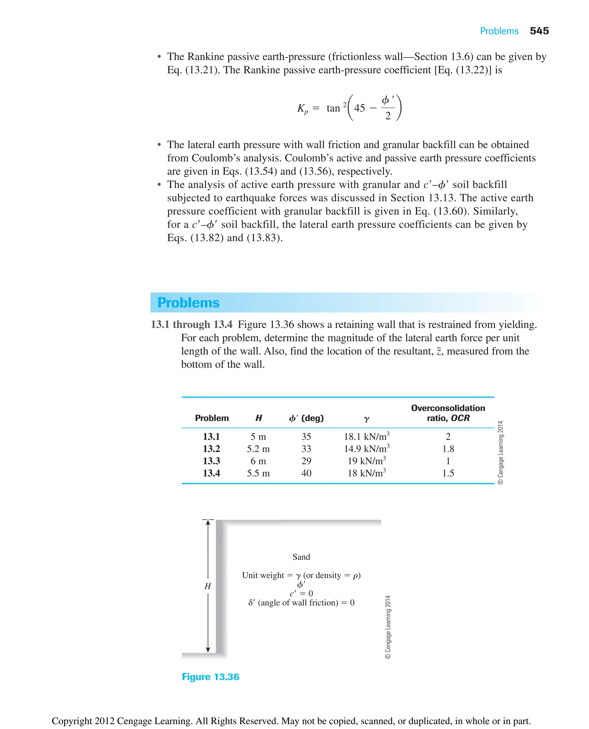 Problems 545
Problems
13.1 through 13.4 Figure 13.36 shows a retaining wall that is restrained from yielding.
For each problem, determine the magnitude of the lateral earth force per unit
length of the wall. Also, find the location of the resultant, measured from the
bottom of the wall.
z
៮,
Overconsolidation
Problem H F (deg) G ratio, OCR
13.1 5 m 35 18.1 kN/m3
2
13.2 5.2 m 33 14.9 kN/m3
1.8
13.3 6 m 29 19 kN/m3
1
13.4 5.5 m 40 18 kN/m3
1.5
Sand
Unit weight  g (or density  r)
f
c  0
d (angle of wall friction)  0
H
Figure 13.36
• The Rankine passive earth-pressure (frictionless wall—Section 13.6) can be given by
Eq. (13.21). The Rankine passive earth-pressure coefficient [Eq. (13.22)] is
• The lateral earth pressure with wall friction and granular backfill can be obtained
from Coulomb’s analysis. Coulomb’s active and passive earth pressure coefficients
are given in Eqs. (13.54) and (13.56), respectively.
• The analysis of active earth pressure with granular and c–f soil backfill
subjected to earthquake forces was discussed in Section 13.13. The active earth
pressure coefficient with granular backfill is given in Eq. (13.60). Similarly,
for a c–f soil backfill, the lateral earth pressure coefficients can be given by
Eqs. (13.82) and (13.83).
Kp  tan 2
a45 
f œ
2
b
©
Cengage
Learning
2014
©
Cengage
Learning
2014
Copyright 2012 Cengage Learning. All Rights Reserved. May not be copied, scanned, or duplicated, in whole or in part.
 