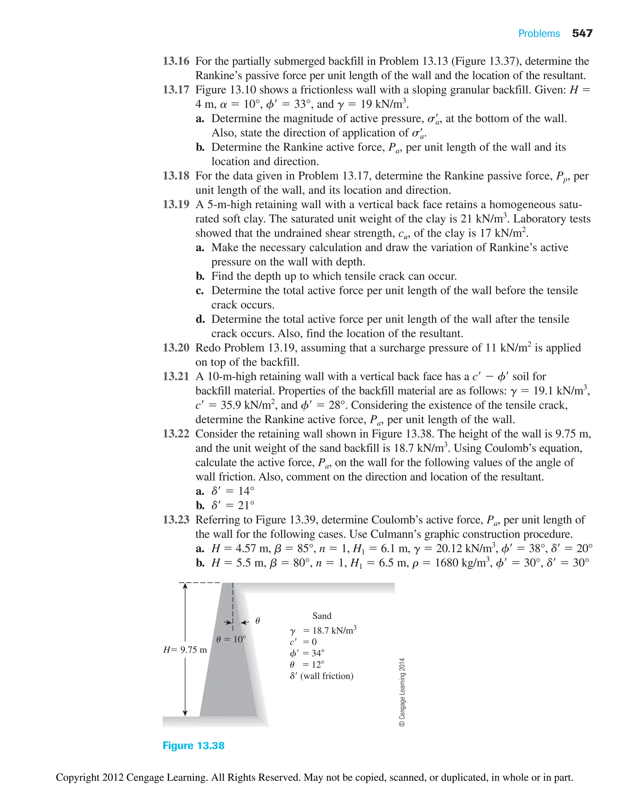 Problems 547
13.16 For the partially submerged backfill in Problem 13.13 (Figure 13.37), determine the
Rankine’s passive force per unit length of the wall and the location of the resultant.
13.17 Figure 13.10 shows a frictionless wall with a sloping granular backfill. Given: H 
4 m, a  10°, f  33°, and g  19 kN/m3
.
a. Determine the magnitude of active pressure, , at the bottom of the wall.
Also, state the direction of application of
b. Determine the Rankine active force, Pa, per unit length of the wall and its
location and direction.
13.18 For the data given in Problem 13.17, determine the Rankine passive force, Pp, per
unit length of the wall, and its location and direction.
13.19 A 5-m-high retaining wall with a vertical back face retains a homogeneous satu-
rated soft clay. The saturated unit weight of the clay is 21 kN/m3
. Laboratory tests
showed that the undrained shear strength, cu, of the clay is 17 kN/m2
.
a. Make the necessary calculation and draw the variation of Rankine’s active
pressure on the wall with depth.
b. Find the depth up to which tensile crack can occur.
c. Determine the total active force per unit length of the wall before the tensile
crack occurs.
d. Determine the total active force per unit length of the wall after the tensile
crack occurs. Also, find the location of the resultant.
13.20 Redo Problem 13.19, assuming that a surcharge pressure of 11 kN/m2
is applied
on top of the backfill.
13.21 A 10-m-high retaining wall with a vertical back face has a c  f soil for
backfill material. Properties of the backfill material are as follows: g  19.1 kN/m3
,
c  35.9 kN/m2
, and f  28°. Considering the existence of the tensile crack,
determine the Rankine active force, Pa, per unit length of the wall.
13.22 Consider the retaining wall shown in Figure 13.38. The height of the wall is 9.75 m,
and the unit weight of the sand backfill is 18.7 kN/m3
. Using Coulomb’s equation,
calculate the active force, Pa, on the wall for the following values of the angle of
wall friction. Also, comment on the direction and location of the resultant.
a. d  14°
b. d  21°
13.23 Referring to Figure 13.39, determine Coulomb’s active force, Pa, per unit length of
the wall for the following cases. Use Culmann’s graphic construction procedure.
a. H  4.57 m, b  85°, n  1, H1  6.1 m, g  20.12 kN/m3
, f  38°, d  20°
b. H  5.5 m, b  80°, n  1, H1  6.5 m, r  1680 kg/m3
, f  30°, d  30°
sa
œ
.
sa
œ
Sand
u
g  18.7 kN/m3
c  0
f  34
u  12
d (wall friction)
u  10
H 9.75 m
Figure 13.38
©
Cengage
Learning
2014
Copyright 2012 Cengage Learning. All Rights Reserved. May not be copied, scanned, or duplicated, in whole or in part.
 