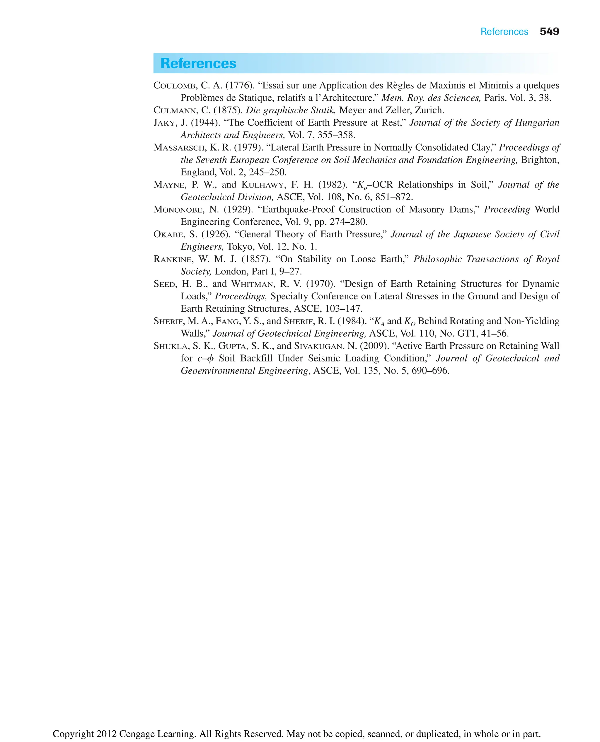 References 549
References
COULOMB, C. A. (1776). “Essai sur une Application des Règles de Maximis et Minimis a quelques
Problèmes de Statique, relatifs a l’Architecture,” Mem. Roy. des Sciences, Paris, Vol. 3, 38.
CULMANN, C. (1875). Die graphische Statik, Meyer and Zeller, Zurich.
JAKY, J. (1944). “The Coefficient of Earth Pressure at Rest,” Journal of the Society of Hungarian
Architects and Engineers, Vol. 7, 355–358.
MASSARSCH, K. R. (1979). “Lateral Earth Pressure in Normally Consolidated Clay,” Proceedings of
the Seventh European Conference on Soil Mechanics and Foundation Engineering, Brighton,
England, Vol. 2, 245–250.
MAYNE, P. W., and KULHAWY, F. H. (1982). “Ko–OCR Relationships in Soil,” Journal of the
Geotechnical Division, ASCE, Vol. 108, No. 6, 851–872.
MONONOBE, N. (1929). “Earthquake-Proof Construction of Masonry Dams,” Proceeding World
Engineering Conference, Vol. 9, pp. 274–280.
OKABE, S. (1926). “General Theory of Earth Pressure,” Journal of the Japanese Society of Civil
Engineers, Tokyo, Vol. 12, No. 1.
RANKINE, W. M. J. (1857). “On Stability on Loose Earth,” Philosophic Transactions of Royal
Society, London, Part I, 9–27.
SEED, H. B., and WHITMAN, R. V. (1970). “Design of Earth Retaining Structures for Dynamic
Loads,” Proceedings, Specialty Conference on Lateral Stresses in the Ground and Design of
Earth Retaining Structures, ASCE, 103–147.
SHERIF, M. A., FANG,Y. S., and SHERIF, R. I. (1984). “KA and KO Behind Rotating and Non-Yielding
Walls,” Journal of Geotechnical Engineering, ASCE, Vol. 110, No. GT1, 41–56.
SHUKLA, S. K., GUPTA, S. K., and SIVAKUGAN, N. (2009). “Active Earth Pressure on Retaining Wall
for c–f Soil Backfill Under Seismic Loading Condition,” Journal of Geotechnical and
Geoenvironmental Engineering, ASCE, Vol. 135, No. 5, 690–696.
Copyright 2012 Cengage Learning. All Rights Reserved. May not be copied, scanned, or duplicated, in whole or in part.
 