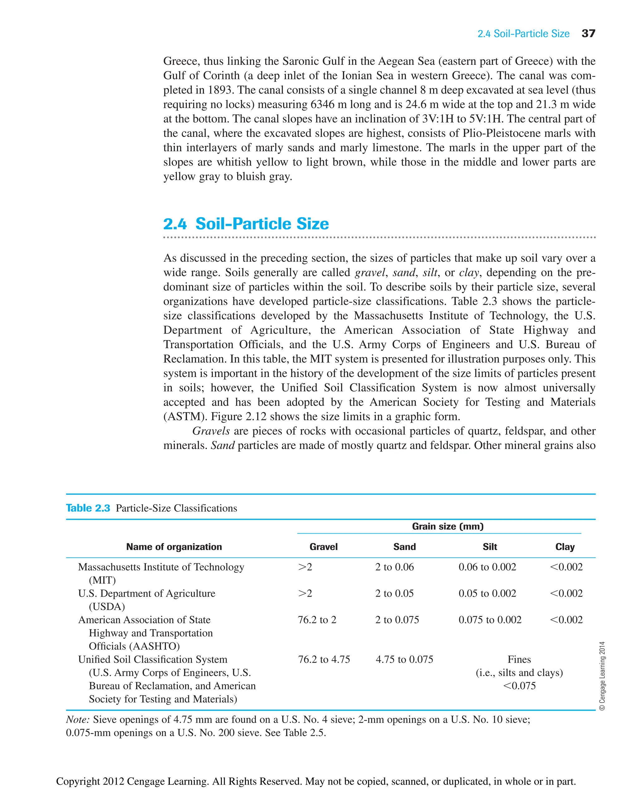 2.4 Soil-Particle Size 37
Greece, thus linking the Saronic Gulf in the Aegean Sea (eastern part of Greece) with the
Gulf of Corinth (a deep inlet of the Ionian Sea in western Greece). The canal was com-
pleted in 1893. The canal consists of a single channel 8 m deep excavated at sea level (thus
requiring no locks) measuring 6346 m long and is 24.6 m wide at the top and 21.3 m wide
at the bottom. The canal slopes have an inclination of 3V:1H to 5V:1H. The central part of
the canal, where the excavated slopes are highest, consists of Plio-Pleistocene marls with
thin interlayers of marly sands and marly limestone. The marls in the upper part of the
slopes are whitish yellow to light brown, while those in the middle and lower parts are
yellow gray to bluish gray.
2.4 Soil-Particle Size
As discussed in the preceding section, the sizes of particles that make up soil vary over a
wide range. Soils generally are called gravel, sand, silt, or clay, depending on the pre-
dominant size of particles within the soil. To describe soils by their particle size, several
organizations have developed particle-size classifications. Table 2.3 shows the particle-
size classifications developed by the Massachusetts Institute of Technology, the U.S.
Department of Agriculture, the American Association of State Highway and
Transportation Officials, and the U.S. Army Corps of Engineers and U.S. Bureau of
Reclamation. In this table, the MIT system is presented for illustration purposes only. This
system is important in the history of the development of the size limits of particles present
in soils; however, the Unified Soil Classification System is now almost universally
accepted and has been adopted by the American Society for Testing and Materials
(ASTM). Figure 2.12 shows the size limits in a graphic form.
Gravels are pieces of rocks with occasional particles of quartz, feldspar, and other
minerals. Sand particles are made of mostly quartz and feldspar. Other mineral grains also
Table 2.3 Particle-Size Classifications
Grain size (mm)
Name of organization Gravel Sand Silt Clay
Massachusetts Institute of Technology 2 2 to 0.06 0.06 to 0.002 0.002
(MIT)
U.S. Department of Agriculture 2 2 to 0.05 0.05 to 0.002 0.002
(USDA)
American Association of State 76.2 to 2 2 to 0.075 0.075 to 0.002 0.002
Highway and Transportation
Officials (AASHTO)
Unified Soil Classification System 76.2 to 4.75 4.75 to 0.075 Fines
(U.S. Army Corps of Engineers, U.S. (i.e., silts and clays)
Bureau of Reclamation, and American 0.075
Society for Testing and Materials)
Note: Sieve openings of 4.75 mm are found on a U.S. No. 4 sieve; 2-mm openings on a U.S. No. 10 sieve;
0.075-mm openings on a U.S. No. 200 sieve. See Table 2.5.
©
Cengage
Learning
2014
Copyright 2012 Cengage Learning. All Rights Reserved. May not be copied, scanned, or duplicated, in whole or in part.
 
