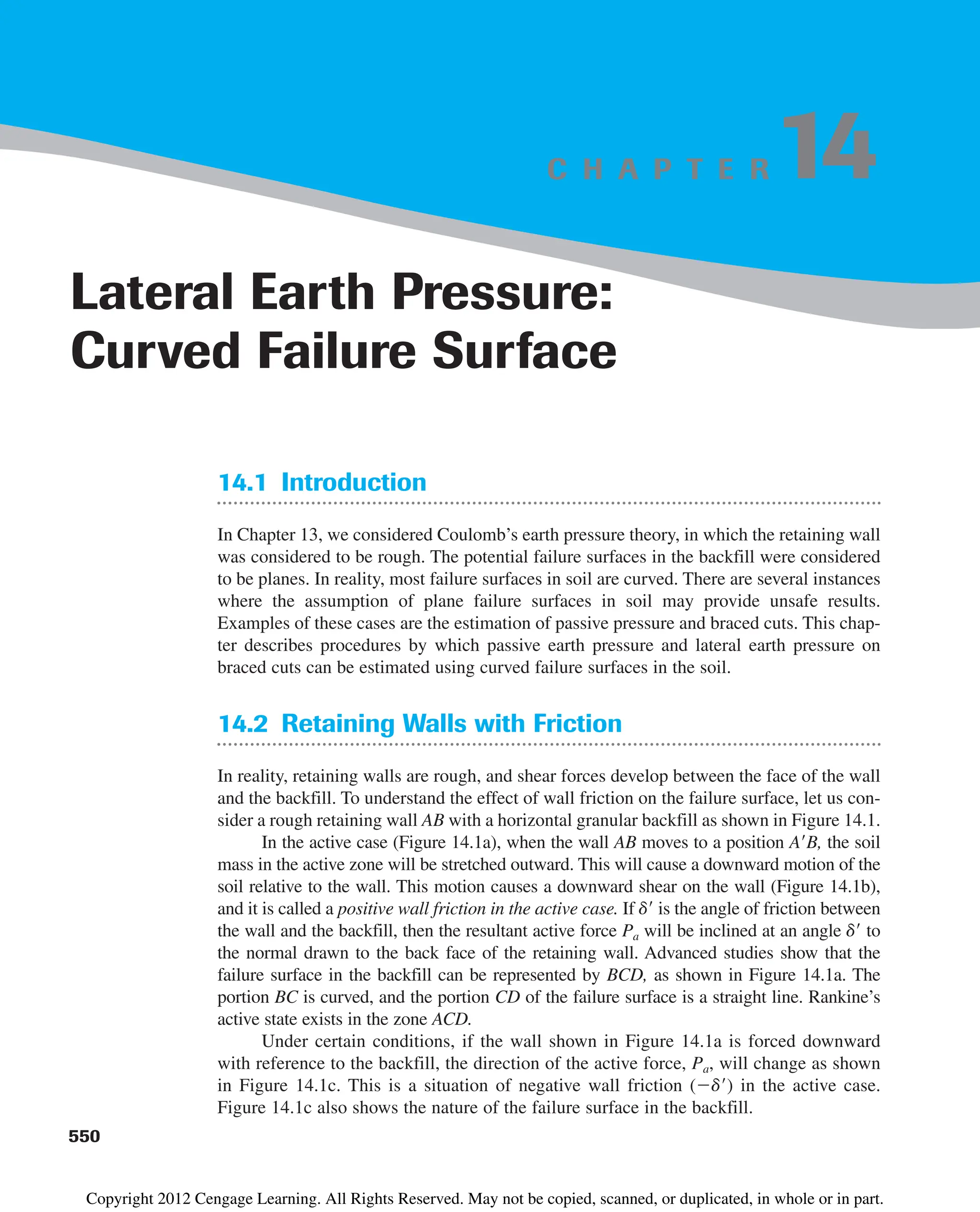 C H A P T E R
14.1 Introduction
In Chapter 13, we considered Coulomb’s earth pressure theory, in which the retaining wall
was considered to be rough. The potential failure surfaces in the backfill were considered
to be planes. In reality, most failure surfaces in soil are curved. There are several instances
where the assumption of plane failure surfaces in soil may provide unsafe results.
Examples of these cases are the estimation of passive pressure and braced cuts. This chap-
ter describes procedures by which passive earth pressure and lateral earth pressure on
braced cuts can be estimated using curved failure surfaces in the soil.
14.2 Retaining Walls with Friction
In reality, retaining walls are rough, and shear forces develop between the face of the wall
and the backfill. To understand the effect of wall friction on the failure surface, let us con-
sider a rough retaining wall AB with a horizontal granular backfill as shown in Figure 14.1.
In the active case (Figure 14.1a), when the wall AB moves to a position AB, the soil
mass in the active zone will be stretched outward. This will cause a downward motion of the
soil relative to the wall. This motion causes a downward shear on the wall (Figure 14.1b),
and it is called a positive wall friction in the active case. If d is the angle of friction between
the wall and the backfill, then the resultant active force Pa will be inclined at an angle d to
the normal drawn to the back face of the retaining wall. Advanced studies show that the
failure surface in the backfill can be represented by BCD, as shown in Figure 14.1a. The
portion BC is curved, and the portion CD of the failure surface is a straight line. Rankine’s
active state exists in the zone ACD.
Under certain conditions, if the wall shown in Figure 14.1a is forced downward
with reference to the backfill, the direction of the active force, Pa, will change as shown
in Figure 14.1c. This is a situation of negative wall friction (d) in the active case.
Figure 14.1c also shows the nature of the failure surface in the backfill.
550
Lateral Earth Pressure:
Curved Failure Surface
14
Copyright 2012 Cengage Learning. All Rights Reserved. May not be copied, scanned, or duplicated, in whole or in part.
 