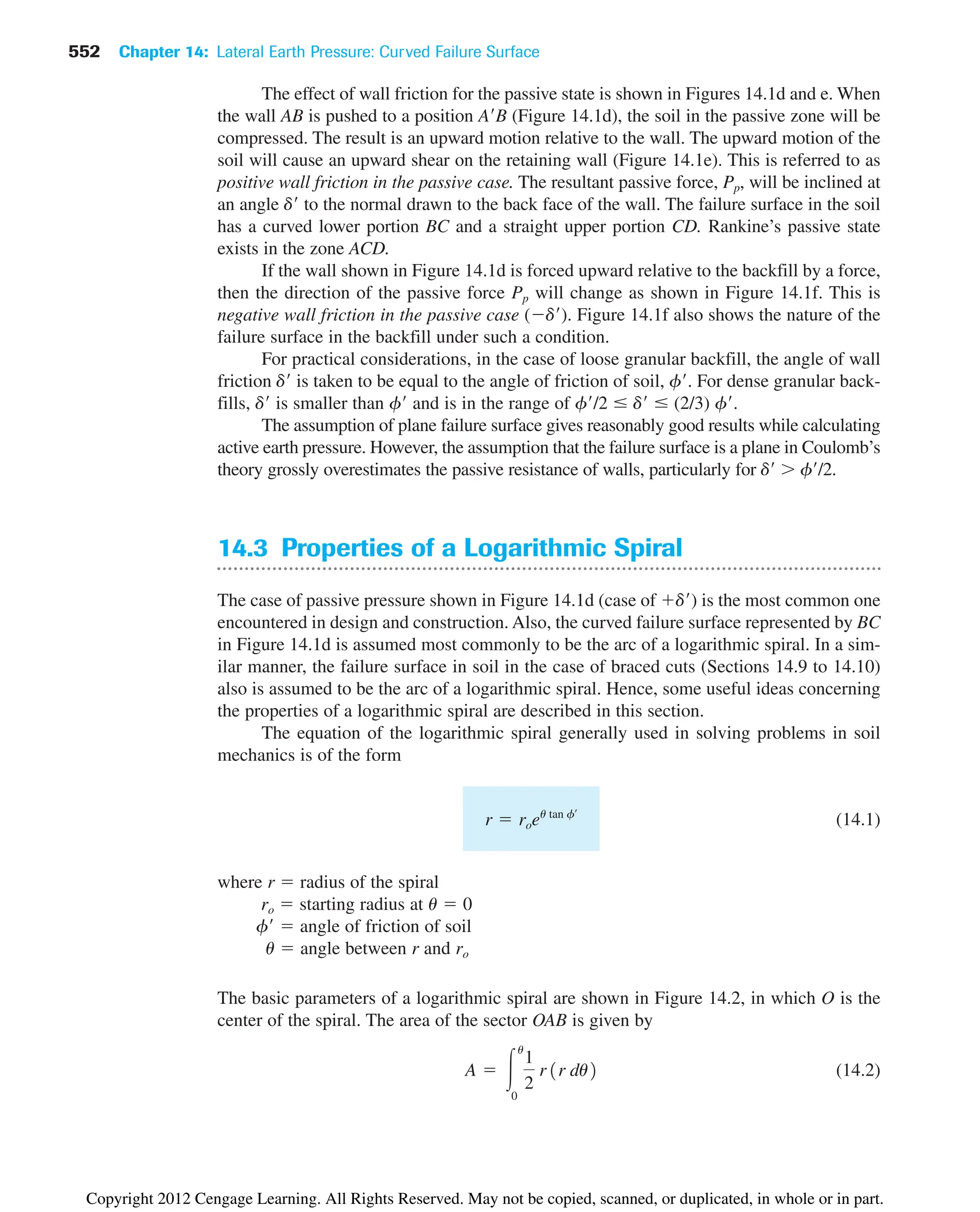 552 Chapter 14: Lateral Earth Pressure: Curved Failure Surface
The effect of wall friction for the passive state is shown in Figures 14.1d and e. When
the wall AB is pushed to a position AB (Figure 14.1d), the soil in the passive zone will be
compressed. The result is an upward motion relative to the wall. The upward motion of the
soil will cause an upward shear on the retaining wall (Figure 14.1e). This is referred to as
positive wall friction in the passive case. The resultant passive force, Pp, will be inclined at
an angle d to the normal drawn to the back face of the wall. The failure surface in the soil
has a curved lower portion BC and a straight upper portion CD. Rankine’s passive state
exists in the zone ACD.
If the wall shown in Figure 14.1d is forced upward relative to the backfill by a force,
then the direction of the passive force Pp will change as shown in Figure 14.1f. This is
negative wall friction in the passive case (d). Figure 14.1f also shows the nature of the
failure surface in the backfill under such a condition.
For practical considerations, in the case of loose granular backfill, the angle of wall
friction d is taken to be equal to the angle of friction of soil, f. For dense granular back-
fills, d is smaller than f and is in the range of f/2  d  (2/3) f.
The assumption of plane failure surface gives reasonably good results while calculating
active earth pressure. However, the assumption that the failure surface is a plane in Coulomb’s
theory grossly overestimates the passive resistance of walls, particularly for d  f/2.
14.3 Properties of a Logarithmic Spiral
The case of passive pressure shown in Figure 14.1d (case of d) is the most common one
encountered in design and construction. Also, the curved failure surface represented by BC
in Figure 14.1d is assumed most commonly to be the arc of a logarithmic spiral. In a sim-
ilar manner, the failure surface in soil in the case of braced cuts (Sections 14.9 to 14.10)
also is assumed to be the arc of a logarithmic spiral. Hence, some useful ideas concerning
the properties of a logarithmic spiral are described in this section.
The equation of the logarithmic spiral generally used in solving problems in soil
mechanics is of the form
(14.1)
where r  radius of the spiral
ro  starting radius at u  0
f  angle of friction of soil
u  angle between r and ro
The basic parameters of a logarithmic spiral are shown in Figure 14.2, in which O is the
center of the spiral. The area of the sector OAB is given by
(14.2)
A  冮
u
0
1
2
r1r du2
r  roeu tan fœ
Copyright 2012 Cengage Learning. All Rights Reserved. May not be copied, scanned, or duplicated, in whole or in part.
 