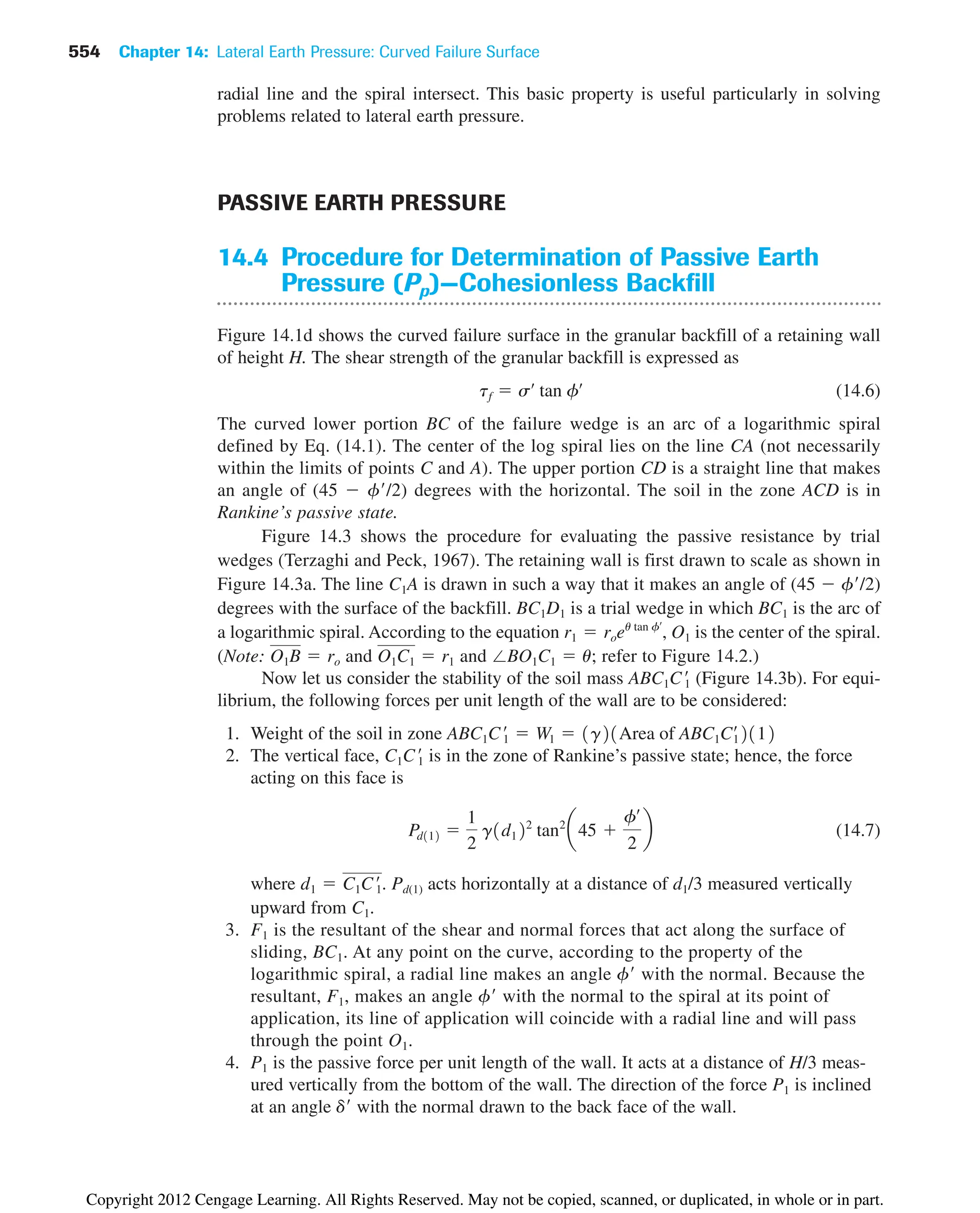 554 Chapter 14: Lateral Earth Pressure: Curved Failure Surface
radial line and the spiral intersect. This basic property is useful particularly in solving
problems related to lateral earth pressure.
PASSIVE EARTH PRESSURE
14.4 Procedure for Determination of Passive Earth
Pressure (Pp)—Cohesionless Backfill
Figure 14.1d shows the curved failure surface in the granular backfill of a retaining wall
of height H. The shear strength of the granular backfill is expressed as
(14.6)
The curved lower portion BC of the failure wedge is an arc of a logarithmic spiral
defined by Eq. (14.1). The center of the log spiral lies on the line CA (not necessarily
within the limits of points C and A). The upper portion CD is a straight line that makes
an angle of (45  f/2) degrees with the horizontal. The soil in the zone ACD is in
Rankine’s passive state.
Figure 14.3 shows the procedure for evaluating the passive resistance by trial
wedges (Terzaghi and Peck, 1967). The retaining wall is first drawn to scale as shown in
Figure 14.3a. The line C1A is drawn in such a way that it makes an angle of (45  f/2)
degrees with the surface of the backfill. BC1D1 is a trial wedge in which BC1 is the arc of
a logarithmic spiral. According to the equation , O1 is the center of the spiral.
(Note: and and ; refer to Figure 14.2.)
Now let us consider the stability of the soil mass (Figure 14.3b). For equi-
librium, the following forces per unit length of the wall are to be considered:
1. Weight of the soil in zone
2. The vertical face, is in the zone of Rankine’s passive state; hence, the force
acting on this face is
(14.7)
where . Pd(1) acts horizontally at a distance of d1/3 measured vertically
upward from C1.
3. F1 is the resultant of the shear and normal forces that act along the surface of
sliding, BC1. At any point on the curve, according to the property of the
logarithmic spiral, a radial line makes an angle f with the normal. Because the
resultant, F1, makes an angle f with the normal to the spiral at its point of
application, its line of application will coincide with a radial line and will pass
through the point O1.
4. P1 is the passive force per unit length of the wall. It acts at a distance of H/3 meas-
ured vertically from the bottom of the wall. The direction of the force P1 is inclined
at an angle d with the normal drawn to the back face of the wall.
d1  C1C1
œ
Pd112 
1
2
g1d122
tan2
a45 
fœ
2
b
C1C1
œ
ABC1C1
œ
 W1  1g21Area of ABC1C¿
12112
ABC1C1
œ
⬔BO1C1  u
O1C1  r1
O1B  ro
r1  roeu tan fœ
tf  sœ
tan fœ
Copyright 2012 Cengage Learning. All Rights Reserved. May not be copied, scanned, or duplicated, in whole or in part.
 