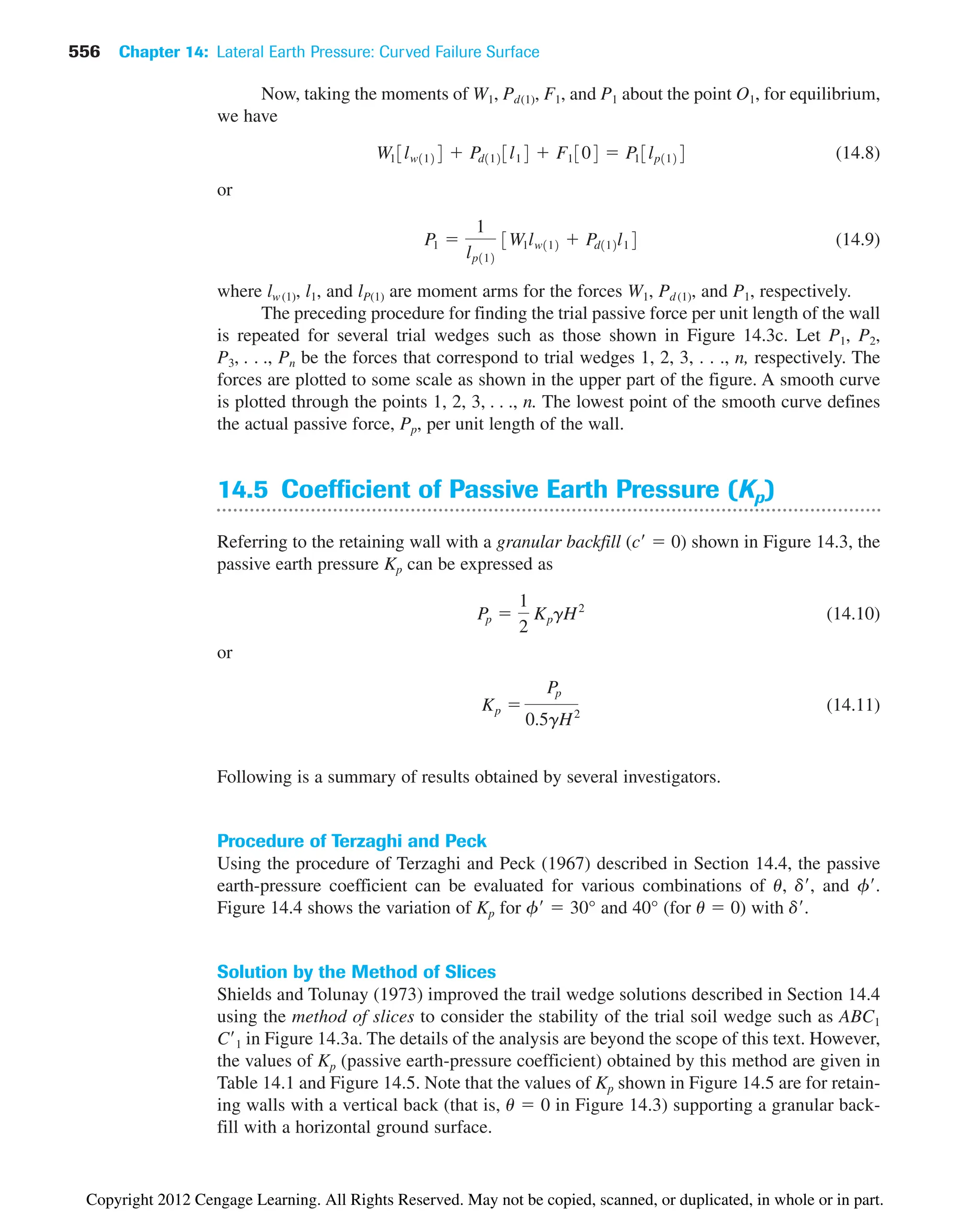 Now, taking the moments of W1, Pd(1), F1, and P1 about the point O1, for equilibrium,
we have
(14.8)
or
(14.9)
where lw(1), l1, and lP(1) are moment arms for the forces W1, Pd (1), and P1, respectively.
The preceding procedure for finding the trial passive force per unit length of the wall
is repeated for several trial wedges such as those shown in Figure 14.3c. Let P1, P2,
P3, . . ., Pn be the forces that correspond to trial wedges 1, 2, 3, . . ., n, respectively. The
forces are plotted to some scale as shown in the upper part of the figure. A smooth curve
is plotted through the points 1, 2, 3, . . ., n. The lowest point of the smooth curve defines
the actual passive force, Pp, per unit length of the wall.
14.5 Coefficient of Passive Earth Pressure (Kp)
Referring to the retaining wall with a granular backfill (c  0) shown in Figure 14.3, the
passive earth pressure Kp can be expressed as
(14.10)
or
(14.11)
Following is a summary of results obtained by several investigators.
Procedure of Terzaghi and Peck
Using the procedure of Terzaghi and Peck (1967) described in Section 14.4, the passive
earth-pressure coefficient can be evaluated for various combinations of u, d, and f.
Figure 14.4 shows the variation of Kp for f  30° and 40° (for u  0) with d.
Solution by the Method of Slices
Shields and Tolunay (1973) improved the trail wedge solutions described in Section 14.4
using the method of slices to consider the stability of the trial soil wedge such as ABC1
C1 in Figure 14.3a. The details of the analysis are beyond the scope of this text. However,
the values of Kp (passive earth-pressure coefficient) obtained by this method are given in
Table 14.1 and Figure 14.5. Note that the values of Kp shown in Figure 14.5 are for retain-
ing walls with a vertical back (that is, u  0 in Figure 14.3) supporting a granular back-
fill with a horizontal ground surface.
Kp 
Pp
0.5gH2
Pp 
1
2
KpgH2
P1 
1
lp112
3W1lw112  Pd112l14
W13lw1124  Pd1123l14  F1304  P13lp1124
556 Chapter 14: Lateral Earth Pressure: Curved Failure Surface
Copyright 2012 Cengage Learning. All Rights Reserved. May not be copied, scanned, or duplicated, in whole or in part.
 