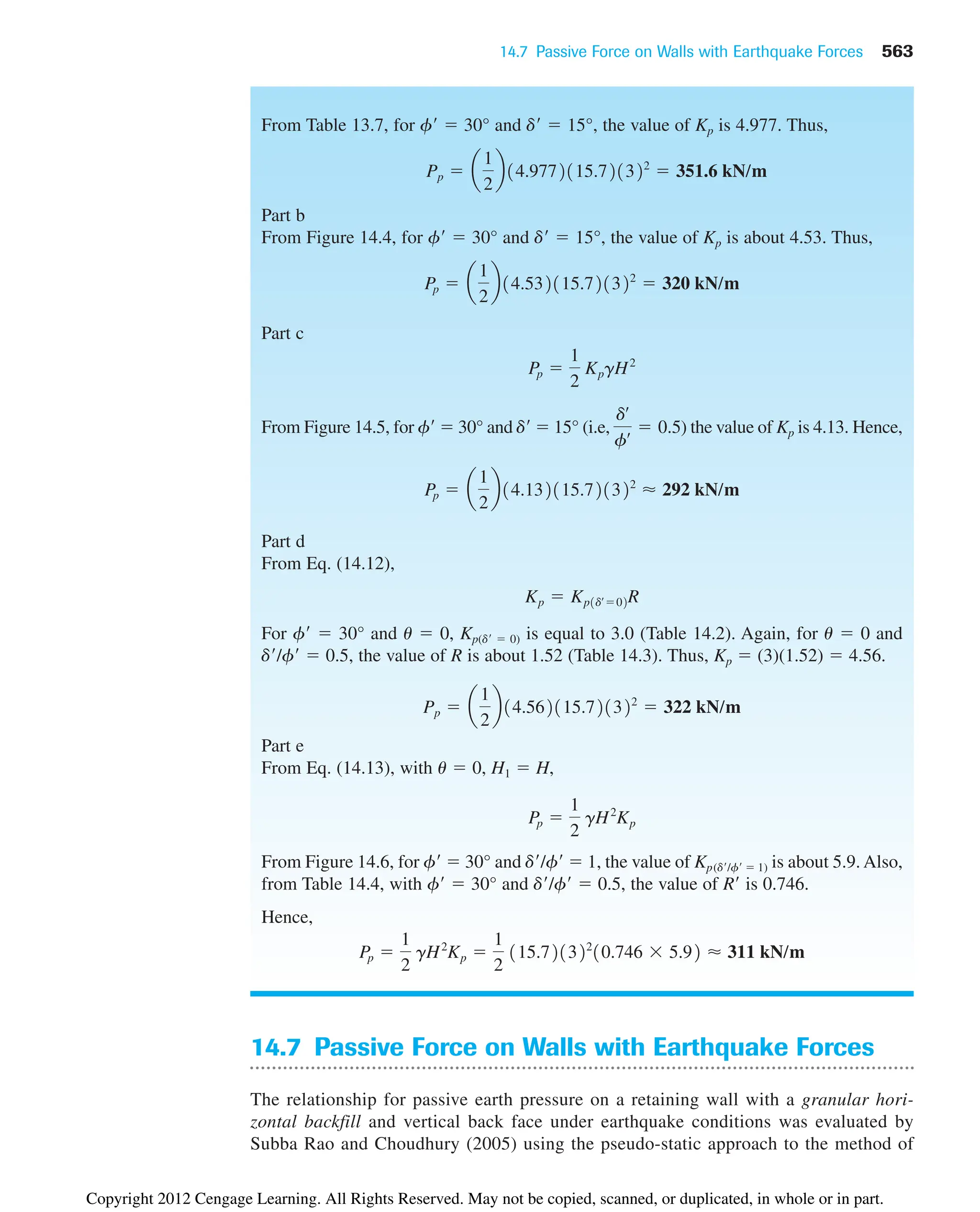 14.7 Passive Force on Walls with Earthquake Forces 563
From Table 13.7, for f  30° and d  15°, the value of Kp is 4.977. Thus,
Part b
From Figure 14.4, for f  30° and d  15°, the value of Kp is about 4.53. Thus,
Part c
From Figure 14.5, for f  30° and d  15° (i.e, ) the value of Kp is 4.13. Hence,
Part d
From Eq. (14.12),
For f  30° and u  0, Kp(d  0) is equal to 3.0 (Table 14.2). Again, for u  0 and
d/f  0.5, the value of R is about 1.52 (Table 14.3). Thus, Kp  (3)(1.52)  4.56.
Part e
From Eq. (14.13), with u  0, H1  H,
From Figure 14.6, for f  30° and d/f  1, the value of Kp(d/f  1) is about 5.9. Also,
from Table 14.4, with f  30° and d/f  0.5, the value of R is 0.746.
Hence,
Pp 
1
2
gH2
Kp 
1
2
115.721322
10.746 5.92 ⬇ 311 kN/m
Pp 
1
2
gH2
Kp
Pp  a
1
2
b14.562115.721322
 322 kN/m
Kp  Kp1dœ
02R
Pp  a
1
2
b14.132115.721322
⬇ 292 kN/m
dœ
fœ  0.5
Pp 
1
2
KpgH2
Pp  a
1
2
b14.532115.721322
 320 kN/m
Pp  a
1
2
b14.9772115.721322
 351.6 kN/m
14.7 Passive Force on Walls with Earthquake Forces
The relationship for passive earth pressure on a retaining wall with a granular hori-
zontal backfill and vertical back face under earthquake conditions was evaluated by
Subba Rao and Choudhury (2005) using the pseudo-static approach to the method of
Copyright 2012 Cengage Learning. All Rights Reserved. May not be copied, scanned, or duplicated, in whole or in part.
 