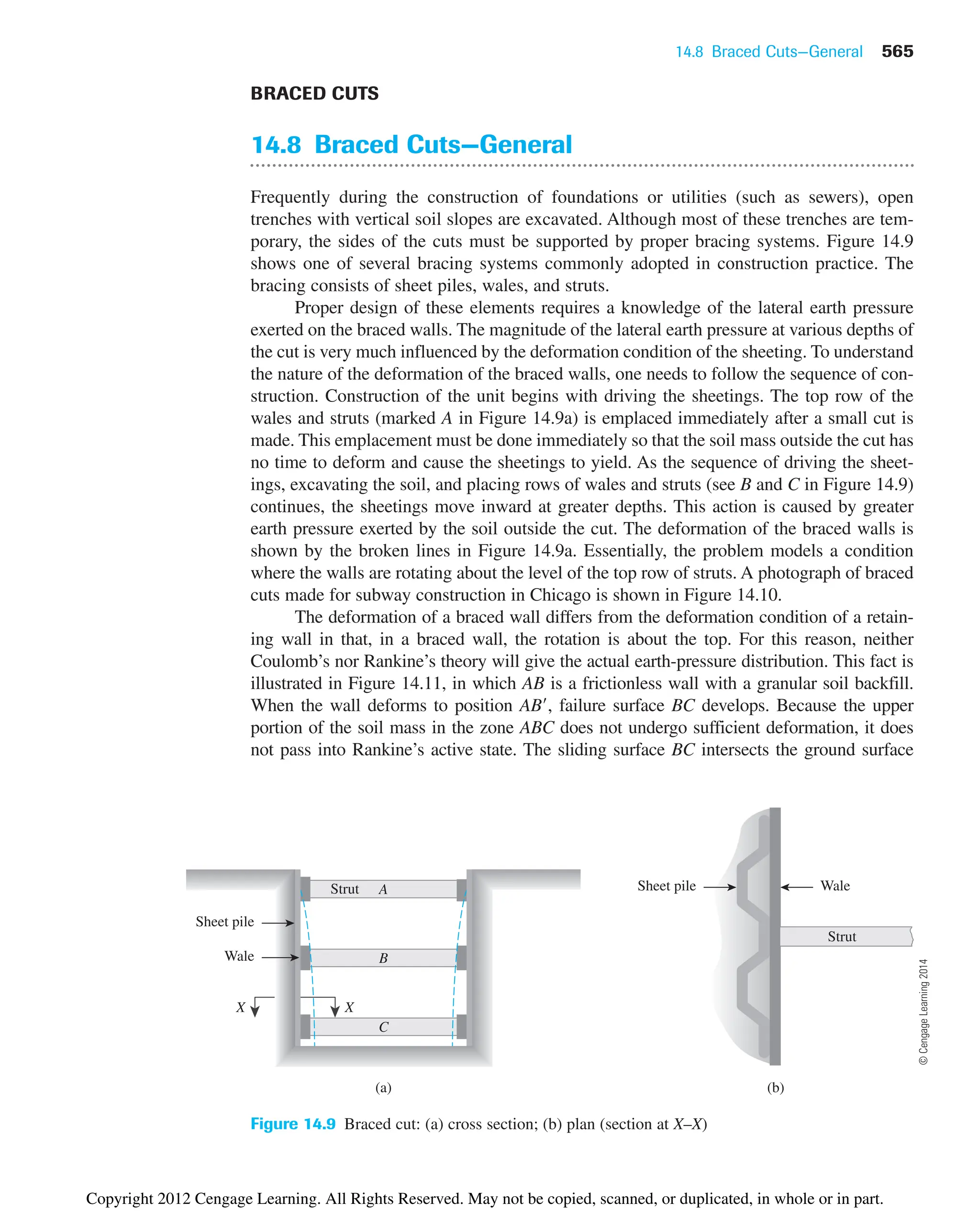 14.8 Braced Cuts—General 565
A
B
C
X
(a)
Strut
X
(b)
Sheet pile Wale
Strut
Sheet pile
Wale
Figure 14.9 Braced cut: (a) cross section; (b) plan (section at X–X)
BRACED CUTS
14.8 Braced Cuts—General
Frequently during the construction of foundations or utilities (such as sewers), open
trenches with vertical soil slopes are excavated. Although most of these trenches are tem-
porary, the sides of the cuts must be supported by proper bracing systems. Figure 14.9
shows one of several bracing systems commonly adopted in construction practice. The
bracing consists of sheet piles, wales, and struts.
Proper design of these elements requires a knowledge of the lateral earth pressure
exerted on the braced walls. The magnitude of the lateral earth pressure at various depths of
the cut is very much influenced by the deformation condition of the sheeting. To understand
the nature of the deformation of the braced walls, one needs to follow the sequence of con-
struction. Construction of the unit begins with driving the sheetings. The top row of the
wales and struts (marked A in Figure 14.9a) is emplaced immediately after a small cut is
made. This emplacement must be done immediately so that the soil mass outside the cut has
no time to deform and cause the sheetings to yield. As the sequence of driving the sheet-
ings, excavating the soil, and placing rows of wales and struts (see B and C in Figure 14.9)
continues, the sheetings move inward at greater depths. This action is caused by greater
earth pressure exerted by the soil outside the cut. The deformation of the braced walls is
shown by the broken lines in Figure 14.9a. Essentially, the problem models a condition
where the walls are rotating about the level of the top row of struts. A photograph of braced
cuts made for subway construction in Chicago is shown in Figure 14.10.
The deformation of a braced wall differs from the deformation condition of a retain-
ing wall in that, in a braced wall, the rotation is about the top. For this reason, neither
Coulomb’s nor Rankine’s theory will give the actual earth-pressure distribution. This fact is
illustrated in Figure 14.11, in which AB is a frictionless wall with a granular soil backfill.
When the wall deforms to position AB, failure surface BC develops. Because the upper
portion of the soil mass in the zone ABC does not undergo sufficient deformation, it does
not pass into Rankine’s active state. The sliding surface BC intersects the ground surface
©
Cengage
Learning
2014
Copyright 2012 Cengage Learning. All Rights Reserved. May not be copied, scanned, or duplicated, in whole or in part.
 