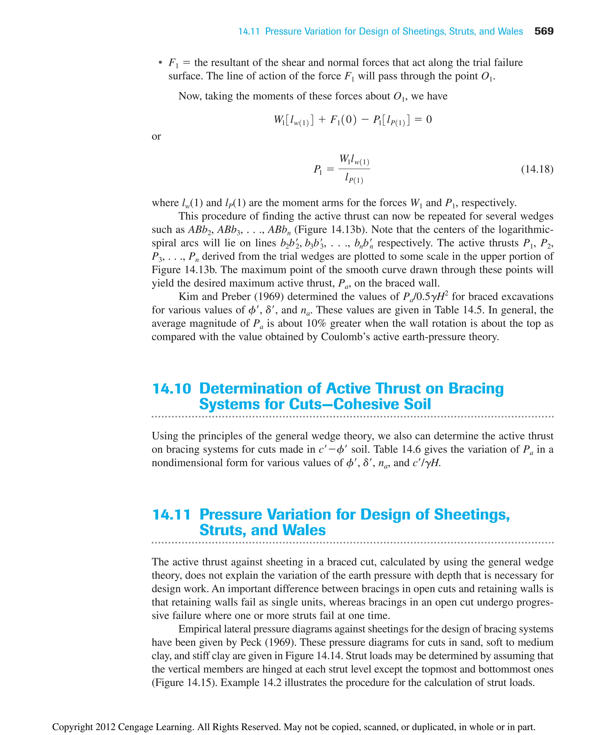 14.11 Pressure Variation for Design of Sheetings, Struts, and Wales 569
• F1  the resultant of the shear and normal forces that act along the trial failure
surface. The line of action of the force F1 will pass through the point O1.
Now, taking the moments of these forces about O1, we have
or
(14.18)
where lw(1) and lP(1) are the moment arms for the forces W1 and P1, respectively.
This procedure of finding the active thrust can now be repeated for several wedges
such as ABb2, ABb3, . . ., ABbn (Figure 14.13b). Note that the centers of the logarithmic-
spiral arcs will lie on lines . . ., respectively. The active thrusts P1, P2,
P3, . . ., Pn derived from the trial wedges are plotted to some scale in the upper portion of
Figure 14.13b. The maximum point of the smooth curve drawn through these points will
yield the desired maximum active thrust, Pa, on the braced wall.
Kim and Preber (1969) determined the values of Pa/0.5gH2
for braced excavations
for various values of f, d, and na. These values are given in Table 14.5. In general, the
average magnitude of Pa is about 10% greater when the wall rotation is about the top as
compared with the value obtained by Coulomb’s active earth-pressure theory.
14.10 Determination of Active Thrust on Bracing
Systems for Cuts—Cohesive Soil
Using the principles of the general wedge theory, we also can determine the active thrust
on bracing systems for cuts made in cf soil. Table 14.6 gives the variation of Pa in a
nondimensional form for various values of f, d, na, and c/gH.
14.11 Pressure Variation for Design of Sheetings,
Struts, and Wales
The active thrust against sheeting in a braced cut, calculated by using the general wedge
theory, does not explain the variation of the earth pressure with depth that is necessary for
design work. An important difference between bracings in open cuts and retaining walls is
that retaining walls fail as single units, whereas bracings in an open cut undergo progres-
sive failure where one or more struts fail at one time.
Empirical lateral pressure diagrams against sheetings for the design of bracing systems
have been given by Peck (1969). These pressure diagrams for cuts in sand, soft to medium
clay, and stiff clay are given in Figure 14.14. Strut loads may be determined by assuming that
the vertical members are hinged at each strut level except the topmost and bottommost ones
(Figure 14.15). Example 14.2 illustrates the procedure for the calculation of strut loads.
bnbn
œ
b2b2
œ
, b3b3
œ
,
P1 
W1lw112
lP112
W13lw1124  F1102  P13lP1124  0
Copyright 2012 Cengage Learning. All Rights Reserved. May not be copied, scanned, or duplicated, in whole or in part.
 