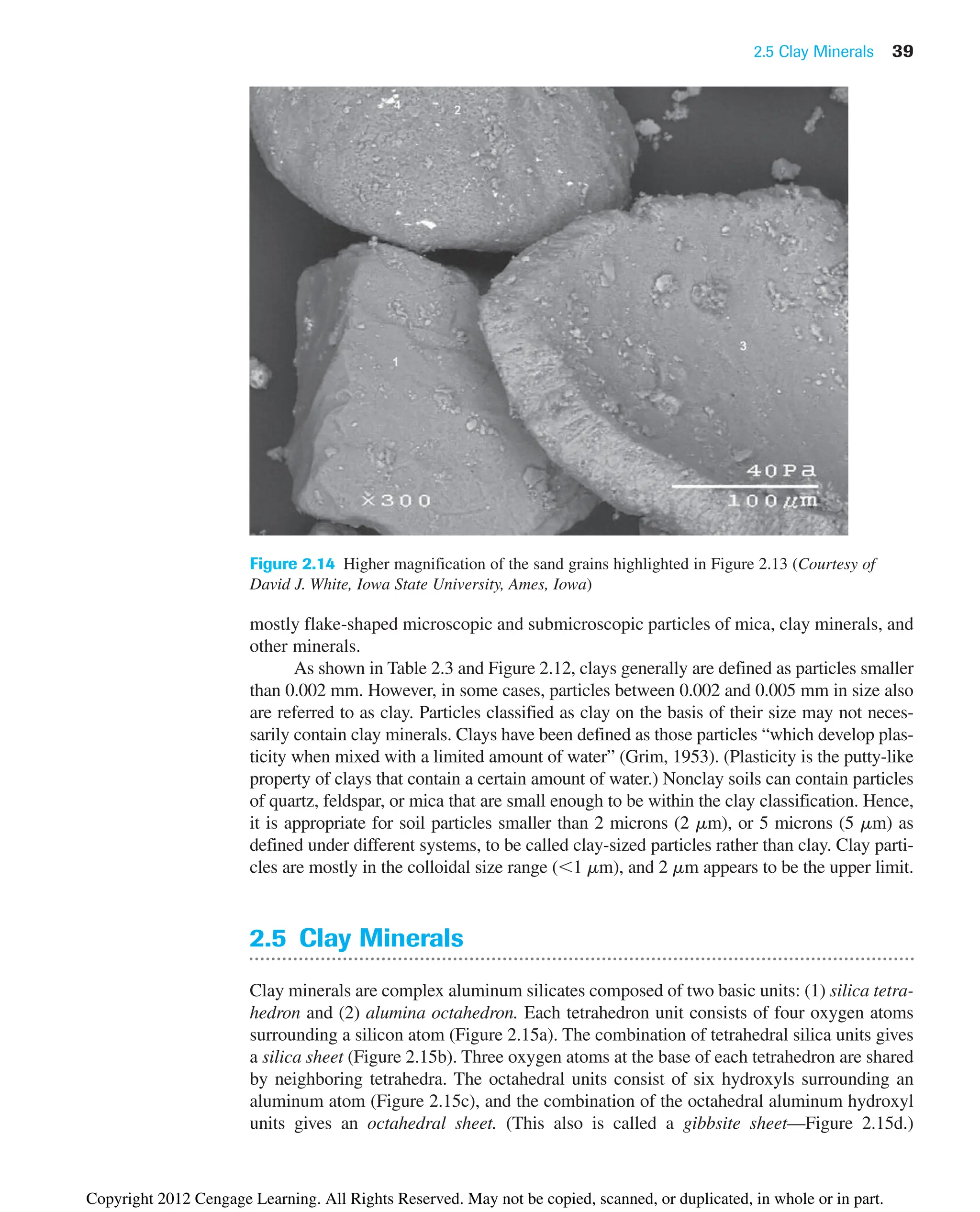 2.5 Clay Minerals 39
Figure 2.14 Higher magnification of the sand grains highlighted in Figure 2.13 (Courtesy of
David J. White, Iowa State University, Ames, Iowa)
mostly flake-shaped microscopic and submicroscopic particles of mica, clay minerals, and
other minerals.
As shown in Table 2.3 and Figure 2.12, clays generally are defined as particles smaller
than 0.002 mm. However, in some cases, particles between 0.002 and 0.005 mm in size also
are referred to as clay. Particles classified as clay on the basis of their size may not neces-
sarily contain clay minerals. Clays have been defined as those particles “which develop plas-
ticity when mixed with a limited amount of water” (Grim, 1953). (Plasticity is the putty-like
property of clays that contain a certain amount of water.) Nonclay soils can contain particles
of quartz, feldspar, or mica that are small enough to be within the clay classification. Hence,
it is appropriate for soil particles smaller than 2 microns (2 mm), or 5 microns (5 mm) as
defined under different systems, to be called clay-sized particles rather than clay. Clay parti-
cles are mostly in the colloidal size range (1 mm), and 2 mm appears to be the upper limit.
2.5 Clay Minerals
Clay minerals are complex aluminum silicates composed of two basic units: (1) silica tetra-
hedron and (2) alumina octahedron. Each tetrahedron unit consists of four oxygen atoms
surrounding a silicon atom (Figure 2.15a). The combination of tetrahedral silica units gives
a silica sheet (Figure 2.15b). Three oxygen atoms at the base of each tetrahedron are shared
by neighboring tetrahedra. The octahedral units consist of six hydroxyls surrounding an
aluminum atom (Figure 2.15c), and the combination of the octahedral aluminum hydroxyl
units gives an octahedral sheet. (This also is called a gibbsite sheet—Figure 2.15d.)
Copyright 2012 Cengage Learning. All Rights Reserved. May not be copied, scanned, or duplicated, in whole or in part.
 