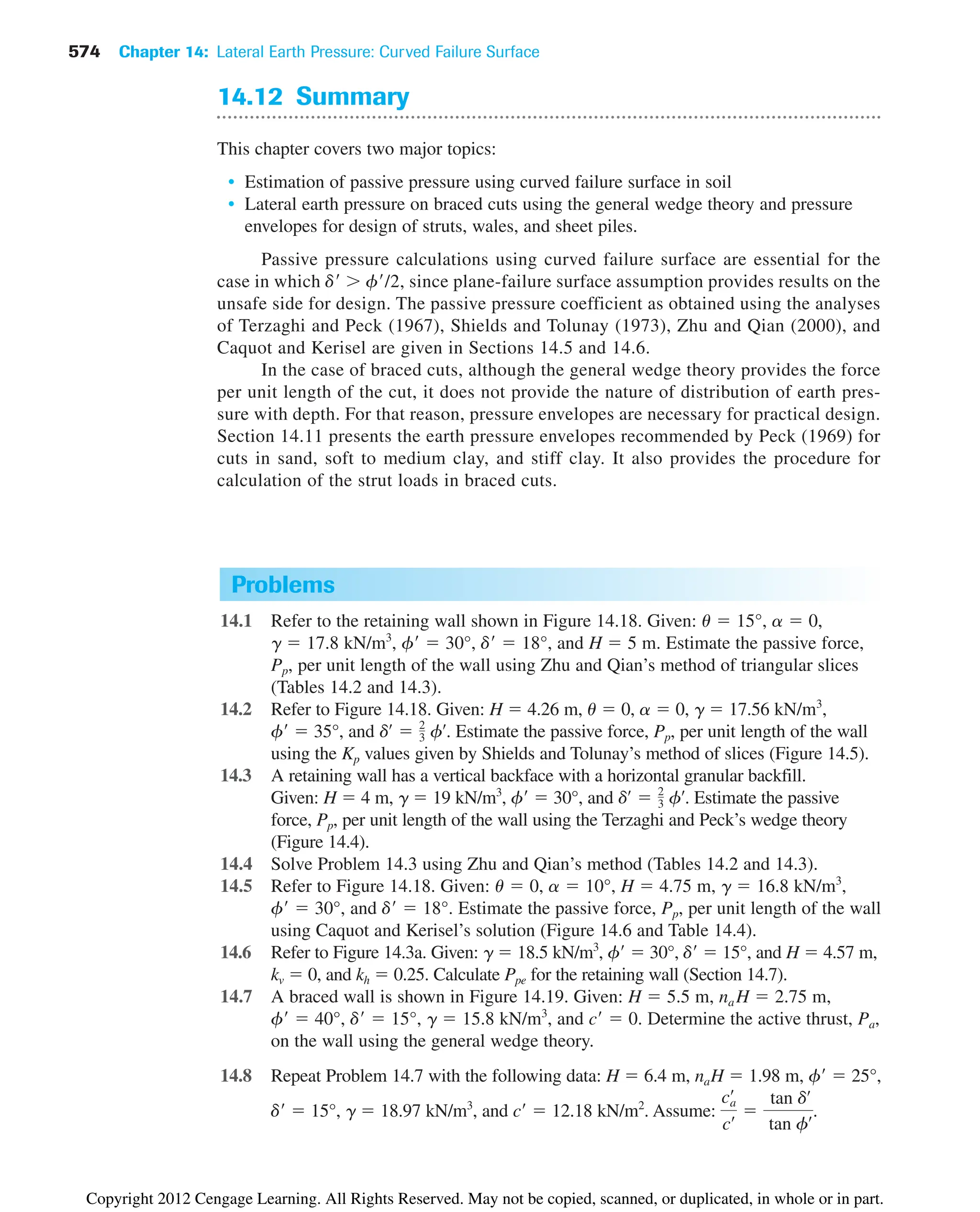 574 Chapter 14: Lateral Earth Pressure: Curved Failure Surface
Problems
14.1 Refer to the retaining wall shown in Figure 14.18. Given: u  15°, a  0,
g  17.8 kN/m3
, f  30°, d  18°, and H  5 m. Estimate the passive force,
Pp, per unit length of the wall using Zhu and Qian’s method of triangular slices
(Tables 14.2 and 14.3).
14.2 Refer to Figure 14.18. Given: H  4.26 m, u  0, a  0, g  17.56 kN/m3
,
f  35°, and . Estimate the passive force, Pp, per unit length of the wall
using the Kp values given by Shields and Tolunay’s method of slices (Figure 14.5).
14.3 A retaining wall has a vertical backface with a horizontal granular backfill.
Given: H  4 m, g  19 kN/m3
, f  30°, and . Estimate the passive
force, Pp, per unit length of the wall using the Terzaghi and Peck’s wedge theory
(Figure 14.4).
14.4 Solve Problem 14.3 using Zhu and Qian’s method (Tables 14.2 and 14.3).
14.5 Refer to Figure 14.18. Given: u  0, a  10°, H  4.75 m, g  16.8 kN/m3
,
f  30°, and d  18°. Estimate the passive force, Pp, per unit length of the wall
using Caquot and Kerisel’s solution (Figure 14.6 and Table 14.4).
14.6 Refer to Figure 14.3a. Given: g  18.5 kN/m3
, f  30°, d  15°, and H  4.57 m,
kv  0, and kh  0.25. Calculate Ppe for the retaining wall (Section 14.7).
14.7 A braced wall is shown in Figure 14.19. Given: H  5.5 m, na H  2.75 m,
f  40°, d  15°, g  15.8 kN/m3
, and c  0. Determine the active thrust, Pa,
on the wall using the general wedge theory.
14.8 Repeat Problem 14.7 with the following data: H  6.4 m, naH  1.98 m, f  25°,
d  15°, g  18.97 kN/m3
, and c  12.18 kN/m2
. Assume: .
ca
œ
cœ 
tan dœ
tan fœ
dœ
 2
3 fœ
dœ
 2
3 fœ
14.12 Summary
This chapter covers two major topics:
• Estimation of passive pressure using curved failure surface in soil
• Lateral earth pressure on braced cuts using the general wedge theory and pressure
envelopes for design of struts, wales, and sheet piles.
Passive pressure calculations using curved failure surface are essential for the
case in which d  f/2, since plane-failure surface assumption provides results on the
unsafe side for design. The passive pressure coefficient as obtained using the analyses
of Terzaghi and Peck (1967), Shields and Tolunay (1973), Zhu and Qian (2000), and
Caquot and Kerisel are given in Sections 14.5 and 14.6.
In the case of braced cuts, although the general wedge theory provides the force
per unit length of the cut, it does not provide the nature of distribution of earth pres-
sure with depth. For that reason, pressure envelopes are necessary for practical design.
Section 14.11 presents the earth pressure envelopes recommended by Peck (1969) for
cuts in sand, soft to medium clay, and stiff clay. It also provides the procedure for
calculation of the strut loads in braced cuts.
Copyright 2012 Cengage Learning. All Rights Reserved. May not be copied, scanned, or duplicated, in whole or in part.
 