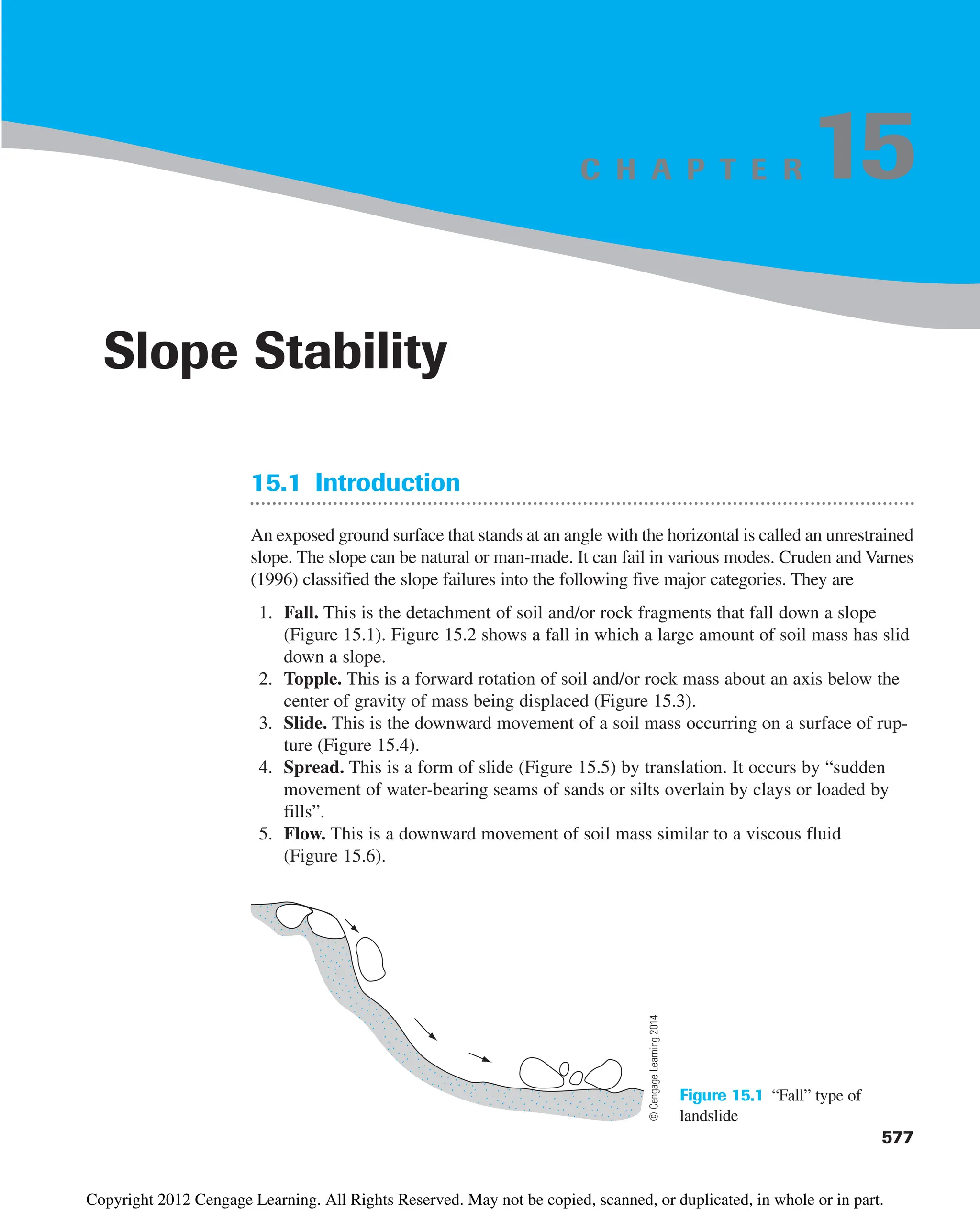 C H A P T E R
15.1 Introduction
An exposed ground surface that stands at an angle with the horizontal is called an unrestrained
slope. The slope can be natural or man-made. It can fail in various modes. Cruden and Varnes
(1996) classified the slope failures into the following five major categories. They are
1. Fall. This is the detachment of soil and/or rock fragments that fall down a slope
(Figure 15.1). Figure 15.2 shows a fall in which a large amount of soil mass has slid
down a slope.
2. Topple. This is a forward rotation of soil and/or rock mass about an axis below the
center of gravity of mass being displaced (Figure 15.3).
3. Slide. This is the downward movement of a soil mass occurring on a surface of rup-
ture (Figure 15.4).
4. Spread. This is a form of slide (Figure 15.5) by translation. It occurs by “sudden
movement of water-bearing seams of sands or silts overlain by clays or loaded by
fills”.
5. Flow. This is a downward movement of soil mass similar to a viscous fluid
(Figure 15.6).
577
Slope Stability
15
Figure 15.1 “Fall” type of
landslide
©
Cengage
Learning
2014
Copyright 2012 Cengage Learning. All Rights Reserved. May not be copied, scanned, or duplicated, in whole or in part.
 