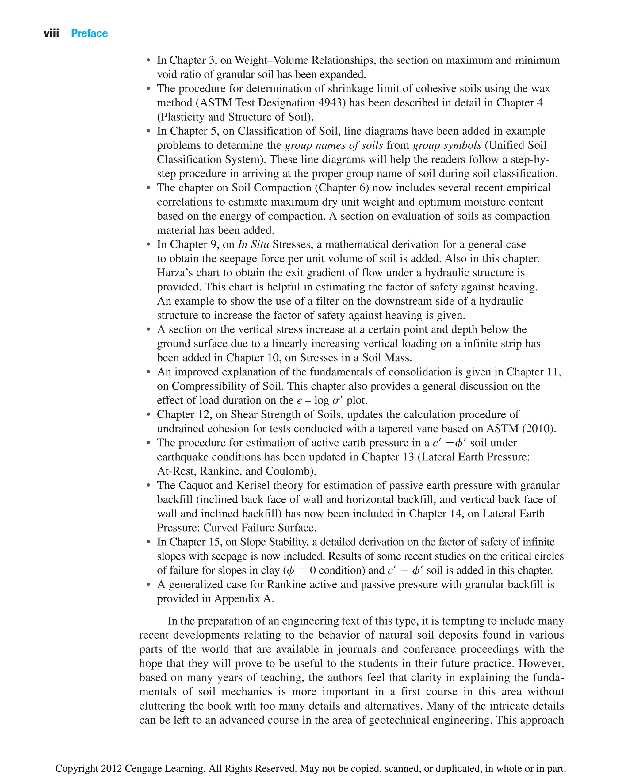 • In Chapter 3, on Weight–Volume Relationships, the section on maximum and minimum
void ratio of granular soil has been expanded.
• The procedure for determination of shrinkage limit of cohesive soils using the wax
method (ASTM Test Designation 4943) has been described in detail in Chapter 4
(Plasticity and Structure of Soil).
• In Chapter 5, on Classification of Soil, line diagrams have been added in example
problems to determine the group names of soils from group symbols (Unified Soil
Classification System). These line diagrams will help the readers follow a step-by-
step procedure in arriving at the proper group name of soil during soil classification.
• The chapter on Soil Compaction (Chapter 6) now includes several recent empirical
correlations to estimate maximum dry unit weight and optimum moisture content
based on the energy of compaction. A section on evaluation of soils as compaction
material has been added.
• In Chapter 9, on In Situ Stresses, a mathematical derivation for a general case
to obtain the seepage force per unit volume of soil is added. Also in this chapter,
Harza’s chart to obtain the exit gradient of flow under a hydraulic structure is
provided. This chart is helpful in estimating the factor of safety against heaving.
An example to show the use of a filter on the downstream side of a hydraulic
structure to increase the factor of safety against heaving is given.
• A section on the vertical stress increase at a certain point and depth below the
ground surface due to a linearly increasing vertical loading on a infinite strip has
been added in Chapter 10, on Stresses in a Soil Mass.
• An improved explanation of the fundamentals of consolidation is given in Chapter 11,
on Compressibility of Soil. This chapter also provides a general discussion on the
effect of load duration on the e – log s⬘ plot.
• Chapter 12, on Shear Strength of Soils, updates the calculation procedure of
undrained cohesion for tests conducted with a tapered vane based on ASTM (2010).
• The procedure for estimation of active earth pressure in a c⬘ ⫺f⬘ soil under
earthquake conditions has been updated in Chapter 13 (Lateral Earth Pressure:
At-Rest, Rankine, and Coulomb).
• The Caquot and Kerisel theory for estimation of passive earth pressure with granular
backfill (inclined back face of wall and horizontal backfill, and vertical back face of
wall and inclined backfill) has now been included in Chapter 14, on Lateral Earth
Pressure: Curved Failure Surface.
• In Chapter 15, on Slope Stability, a detailed derivation on the factor of safety of infinite
slopes with seepage is now included. Results of some recent studies on the critical circles
of failure for slopes in clay (f ⫽ 0 condition) and c⬘ ⫺ f⬘ soil is added in this chapter.
• A generalized case for Rankine active and passive pressure with granular backfill is
provided in Appendix A.
In the preparation of an engineering text of this type, it is tempting to include many
recent developments relating to the behavior of natural soil deposits found in various
parts of the world that are available in journals and conference proceedings with the
hope that they will prove to be useful to the students in their future practice. However,
based on many years of teaching, the authors feel that clarity in explaining the funda-
mentals of soil mechanics is more important in a first course in this area without
cluttering the book with too many details and alternatives. Many of the intricate details
can be left to an advanced course in the area of geotechnical engineering. This approach
viii Preface
Copyright 2012 Cengage Learning. All Rights Reserved. May not be copied, scanned, or duplicated, in whole or in part.
 