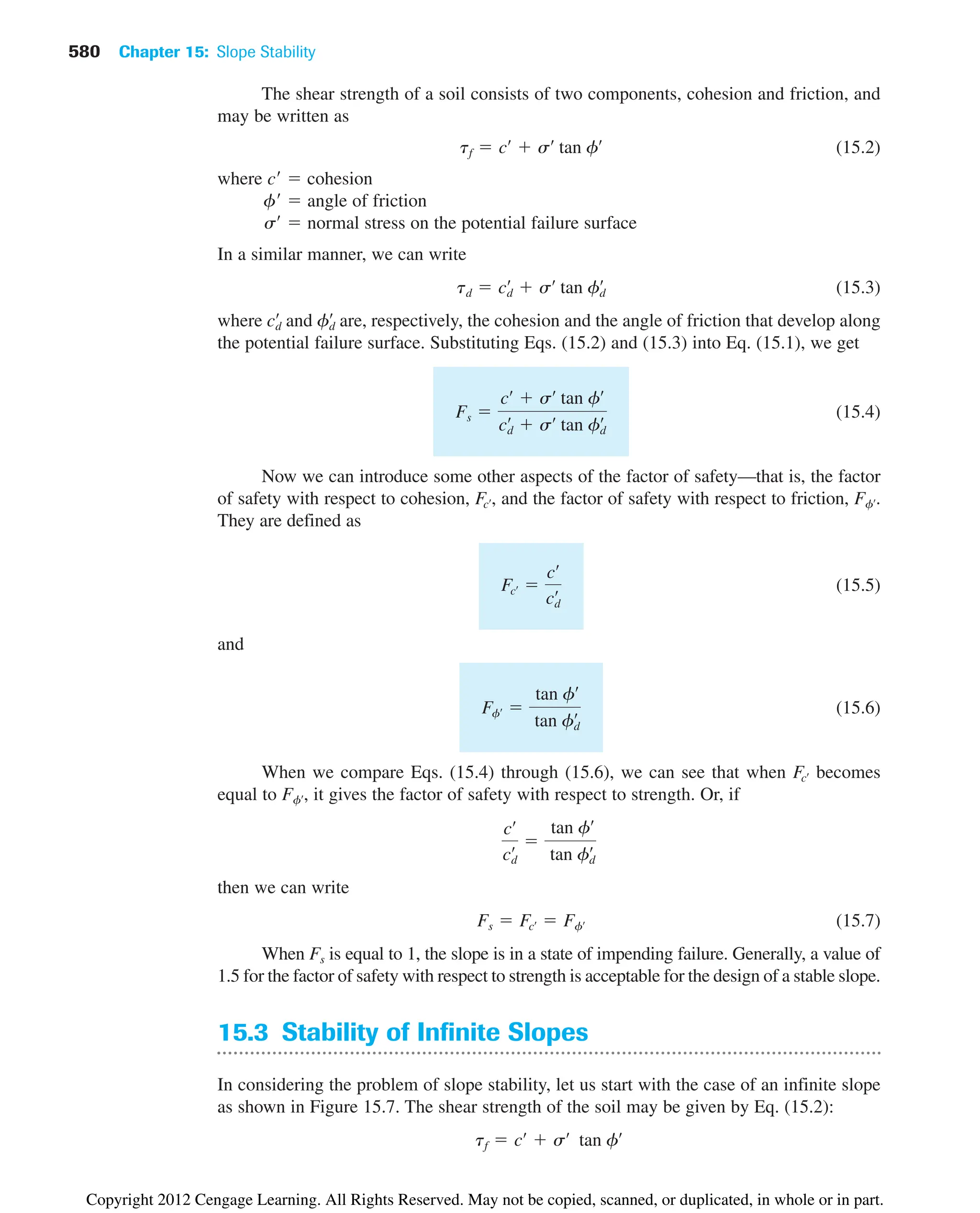 580 Chapter 15: Slope Stability
The shear strength of a soil consists of two components, cohesion and friction, and
may be written as
(15.2)
where c  cohesion
f  angle of friction
s  normal stress on the potential failure surface
In a similar manner, we can write
(15.3)
where and are, respectively, the cohesion and the angle of friction that develop along
the potential failure surface. Substituting Eqs. (15.2) and (15.3) into Eq. (15.1), we get
(15.4)
Now we can introduce some other aspects of the factor of safety—that is, the factor
of safety with respect to cohesion, , and the factor of safety with respect to friction, .
They are defined as
(15.5)
and
(15.6)
When we compare Eqs. (15.4) through (15.6), we can see that when becomes
equal to , it gives the factor of safety with respect to strength. Or, if
then we can write
(15.7)
When Fs is equal to 1, the slope is in a state of impending failure. Generally, a value of
1.5 for the factor of safety with respect to strength is acceptable for the design of a stable slope.
15.3 Stability of Infinite Slopes
In considering the problem of slope stability, let us start with the case of an infinite slope
as shown in Figure 15.7. The shear strength of the soil may be given by Eq. (15.2):
tf  cœ
 sœ
tan fœ
Fs  Fcœ  Ffœ
cœ
cd
œ 
tan fœ
tan fd
œ
Ffœ
Fcœ
Ffœ 
tan fœ
tan fd
œ
Fcœ 
cœ
cd
œ
Ffœ
Fcœ
Fs 
cœ
 sœ
tan fœ
cd
œ
 sœ
tan fd
œ
fd
œ
cd
œ
td  cd
œ
 sœ
tan fd
œ
tf  cœ
 sœ
tan fœ
Copyright 2012 Cengage Learning. All Rights Reserved. May not be copied, scanned, or duplicated, in whole or in part.
 