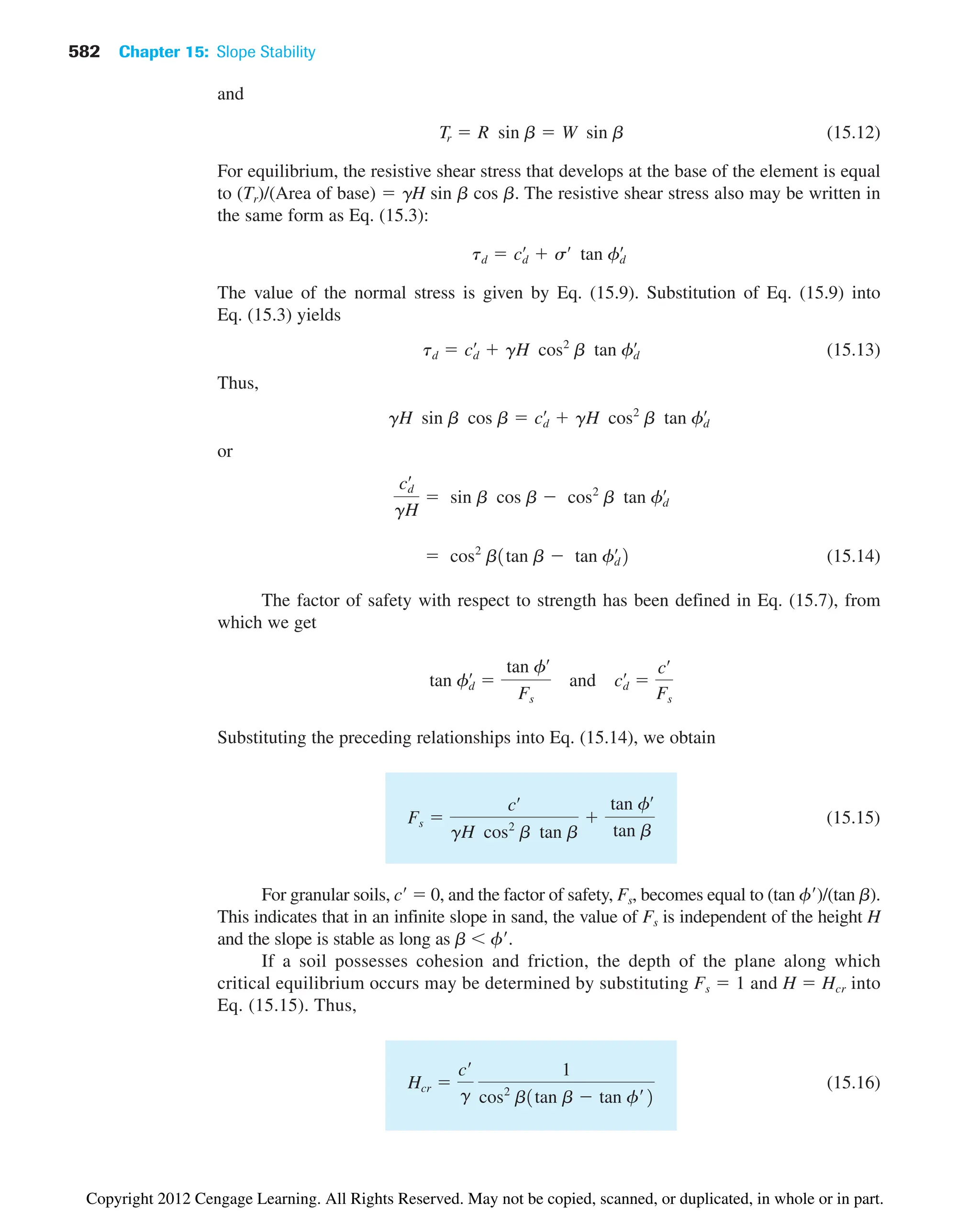 582 Chapter 15: Slope Stability
and
(15.12)
For equilibrium, the resistive shear stress that develops at the base of the element is equal
to (Tr)/(Area of base)  gH sin b cos b. The resistive shear stress also may be written in
the same form as Eq. (15.3):
The value of the normal stress is given by Eq. (15.9). Substitution of Eq. (15.9) into
Eq. (15.3) yields
(15.13)
Thus,
or
(15.14)
The factor of safety with respect to strength has been defined in Eq. (15.7), from
which we get
Substituting the preceding relationships into Eq. (15.14), we obtain
(15.15)
For granular soils, c  0, and the factor of safety, Fs, becomes equal to (tan f)/(tan b).
This indicates that in an infinite slope in sand, the value of Fs is independent of the height H
and the slope is stable as long as b  f.
If a soil possesses cohesion and friction, the depth of the plane along which
critical equilibrium occurs may be determined by substituting Fs  1 and H  Hcr into
Eq. (15.15). Thus,
(15.16)
Hcr 
c¿
g
1
cos2
b1tan b  tan f¿2
Fs 
cœ
gH cos2
b tan b

tan fœ
tan b
tan fd
œ

tan fœ
Fs
and cd
œ

cœ
Fs
 cos2
b1tan b  tan fd
œ
2
cd
œ
gH
 sin b cos b  cos2
b tan fd
œ
gH sin b cos b  cd
œ
 gH cos2
b tan fd
œ
td  cd
œ
 gH cos2
b tan fd
œ
td  cd
œ
 sœ
tan fd
œ
Tr  R sin b  W sin b
Copyright 2012 Cengage Learning. All Rights Reserved. May not be copied, scanned, or duplicated, in whole or in part.
 