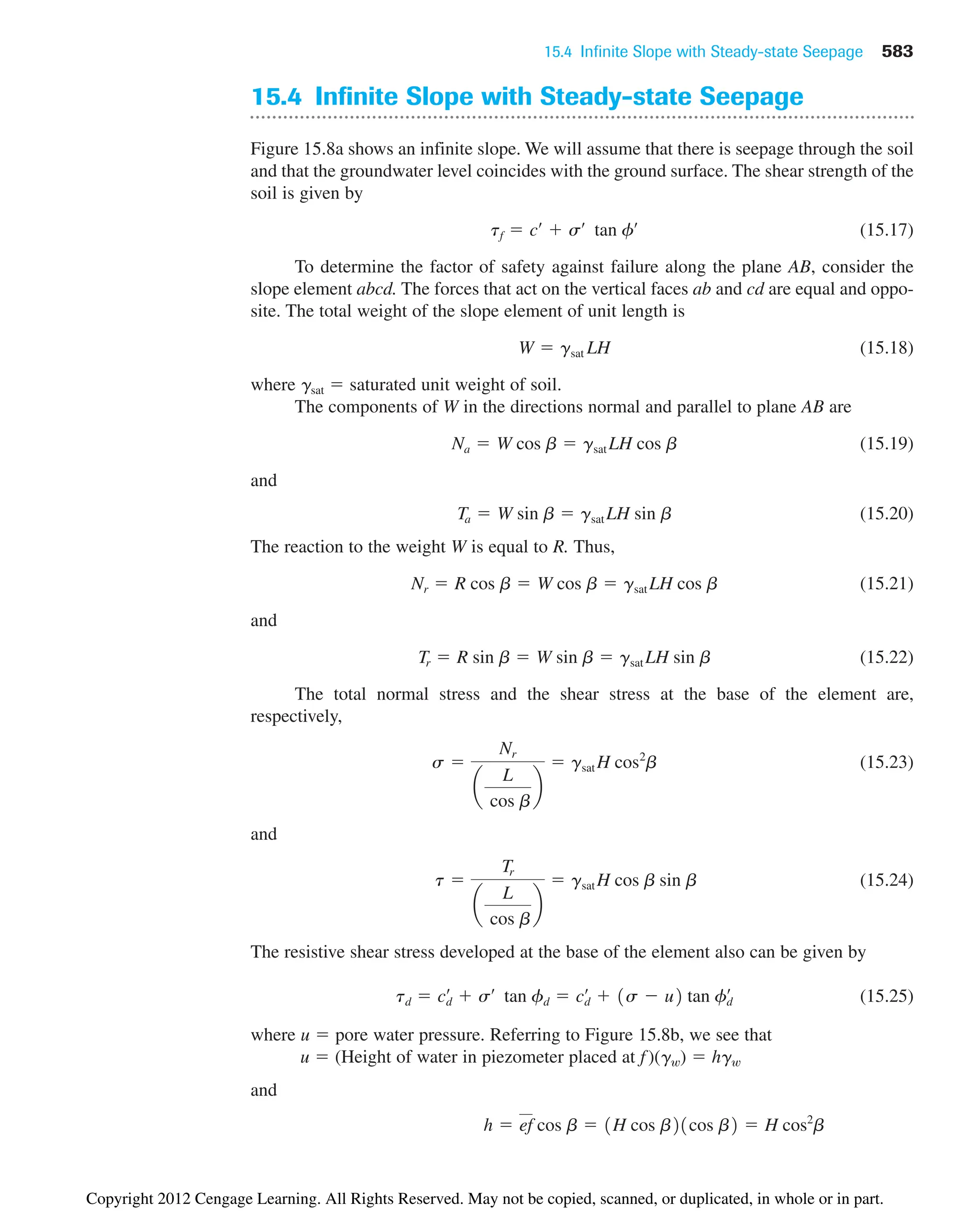 15.4 Infinite Slope with Steady-state Seepage 583
15.4 Infinite Slope with Steady-state Seepage
Figure 15.8a shows an infinite slope. We will assume that there is seepage through the soil
and that the groundwater level coincides with the ground surface. The shear strength of the
soil is given by
(15.17)
To determine the factor of safety against failure along the plane AB, consider the
slope element abcd. The forces that act on the vertical faces ab and cd are equal and oppo-
site. The total weight of the slope element of unit length is
(15.18)
where gsat  saturated unit weight of soil.
The components of W in the directions normal and parallel to plane AB are
(15.19)
and
(15.20)
The reaction to the weight W is equal to R. Thus,
(15.21)
and
(15.22)
The total normal stress and the shear stress at the base of the element are,
respectively,
(15.23)
and
(15.24)
The resistive shear stress developed at the base of the element also can be given by
(15.25)
where u  pore water pressure. Referring to Figure 15.8b, we see that
u  (Height of water in piezometer placed at f )(gw)  hgw
and
h  ef cos b  1H cos b21cos b2  H cos2
b
td  cd
œ
 sœ
tan fd  cd
œ
 1s  u2 tan fd
œ
t 
Tr
a
L
cos b
b
 gsat H cos b sin b
s 
Nr
a
L
cos b
b
 gsat H cos2
b
Tr  R sin b  W sin b  gsat LH sin b
Nr  R cos b  W cos b  gsat LH cos b
Ta  W sin b  gsat LH sin b
Na  W cos b  gsat LH cos b
W  gsat LH
tf  cœ
 sœ
tan fœ
Copyright 2012 Cengage Learning. All Rights Reserved. May not be copied, scanned, or duplicated, in whole or in part.
 