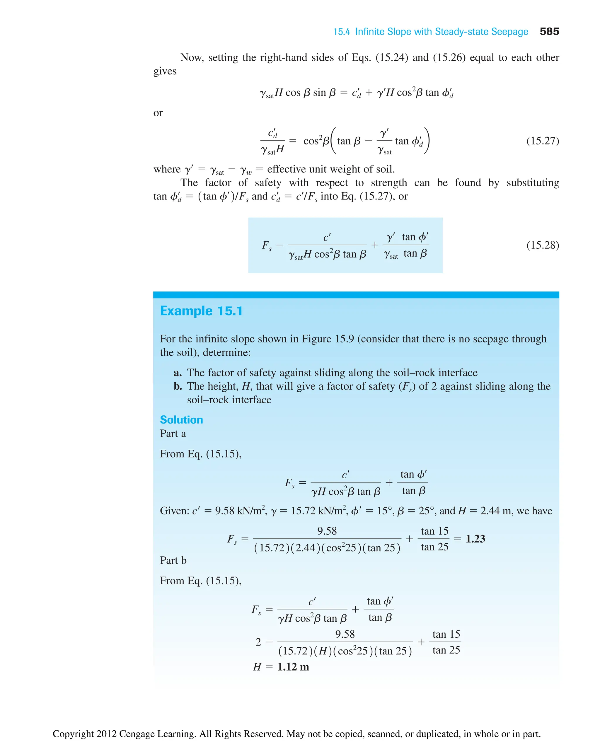 15.4 Infinite Slope with Steady-state Seepage 585
Example 15.1
For the infinite slope shown in Figure 15.9 (consider that there is no seepage through
the soil), determine:
a. The factor of safety against sliding along the soil–rock interface
b. The height, H, that will give a factor of safety (Fs) of 2 against sliding along the
soil–rock interface
Solution
Part a
From Eq. (15.15),
Given: c  9.58 kN/m2
, g  15.72 kN/m2
, f  15°, b  25°, and H  2.44 m, we have
Part b
From Eq. (15.15),
H  1.12 m
2 
9.58
115.7221H21cos2
2521tan 252

tan 15
tan 25
Fs 
cœ
gH cos2
b tan b

tan fœ
tan b
Fs 
9.58
115.72212.4421cos2
2521tan 252

tan 15
tan 25
 1.23
Fs 
cœ
gH cos2
b tan b

tan fœ
tan b
Now, setting the right-hand sides of Eqs. (15.24) and (15.26) equal to each other
gives
or
(15.27)
where g  gsat  gw  effective unit weight of soil.
The factor of safety with respect to strength can be found by substituting
tan and into Eq. (15.27), or
(15.28)
Fs 
cœ
gsatH cos2
b tan b

gœ
gsat
tan fœ
tan b
cd
œ
 cœ
/Fs
fd
œ
 1tan fœ
2/Fs
cd
œ
gsatH
 cos2
batan b 
gœ
gsat
tan fd
œ
b
gsatH cos b sin b  cd
œ
 gœ
H cos2
b tan fd
œ
Copyright 2012 Cengage Learning. All Rights Reserved. May not be copied, scanned, or duplicated, in whole or in part.
 