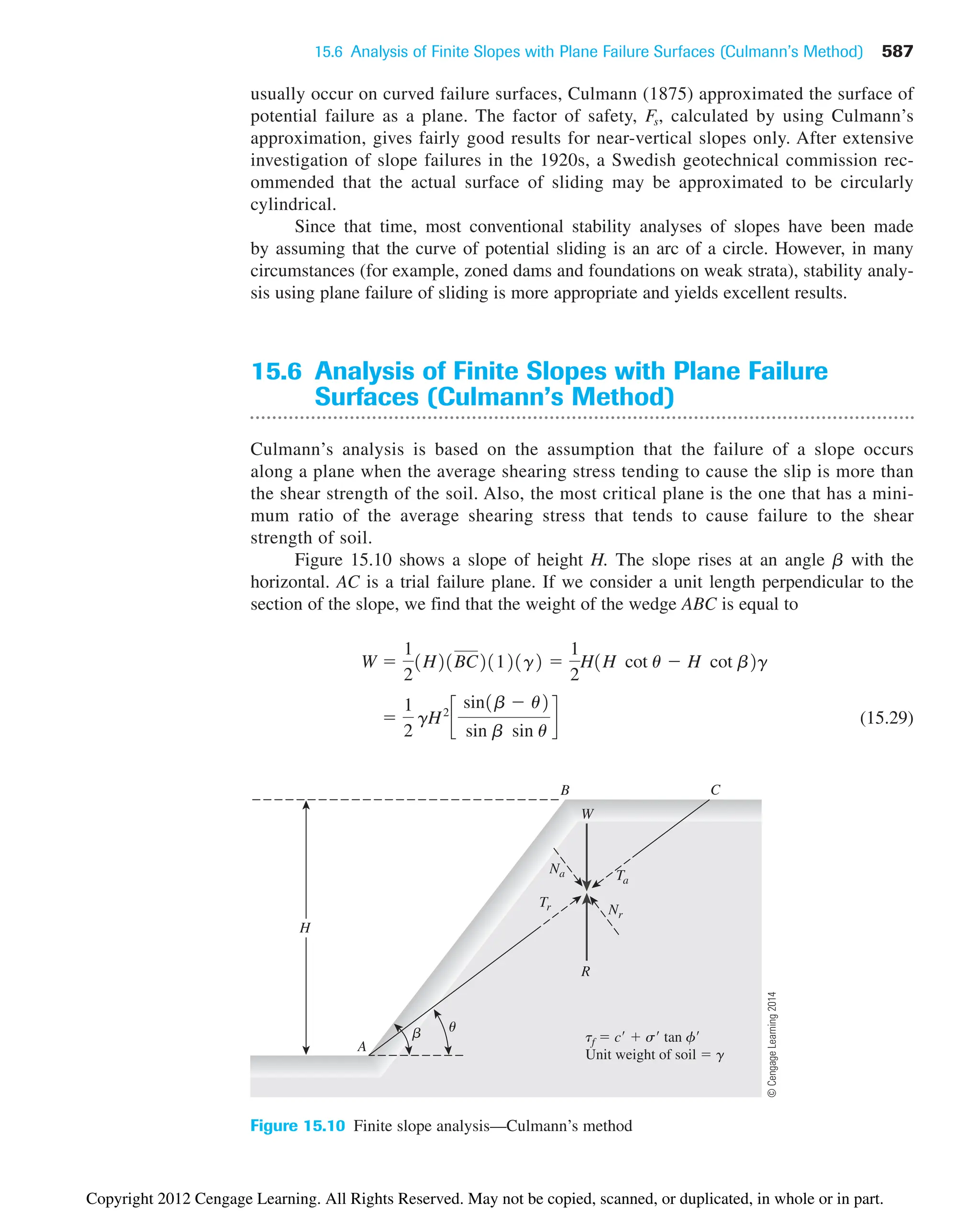 15.6 Analysis of Finite Slopes with Plane Failure Surfaces (Culmann’s Method) 587
H
u
b
A
R
Nr
tf  c  s tan f
Unit weight of soil  g
Ta
Tr
C
W
B
Na
Figure 15.10 Finite slope analysis—Culmann’s method
usually occur on curved failure surfaces, Culmann (1875) approximated the surface of
potential failure as a plane. The factor of safety, Fs, calculated by using Culmann’s
approximation, gives fairly good results for near-vertical slopes only. After extensive
investigation of slope failures in the 1920s, a Swedish geotechnical commission rec-
ommended that the actual surface of sliding may be approximated to be circularly
cylindrical.
Since that time, most conventional stability analyses of slopes have been made
by assuming that the curve of potential sliding is an arc of a circle. However, in many
circumstances (for example, zoned dams and foundations on weak strata), stability analy-
sis using plane failure of sliding is more appropriate and yields excellent results.
15.6 Analysis of Finite Slopes with Plane Failure
Surfaces (Culmann’s Method)
Culmann’s analysis is based on the assumption that the failure of a slope occurs
along a plane when the average shearing stress tending to cause the slip is more than
the shear strength of the soil. Also, the most critical plane is the one that has a mini-
mum ratio of the average shearing stress that tends to cause failure to the shear
strength of soil.
Figure 15.10 shows a slope of height H. The slope rises at an angle b with the
horizontal. AC is a trial failure plane. If we consider a unit length perpendicular to the
section of the slope, we find that the weight of the wedge ABC is equal to
(15.29)

1
2
gH2
c
sin1b  u2
sin b sin u
d
W 
1
2
1H21BC21121g2 
1
2
H1H cot u  H cot b2g
©
Cengage
Learning
2014
Copyright 2012 Cengage Learning. All Rights Reserved. May not be copied, scanned, or duplicated, in whole or in part.
 