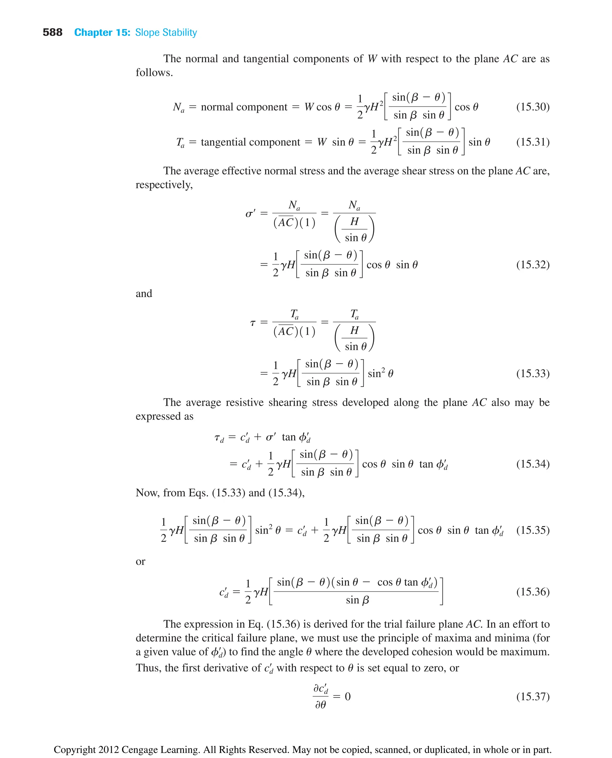 588 Chapter 15: Slope Stability
The normal and tangential components of W with respect to the plane AC are as
follows.
(15.30)
(15.31)
The average effective normal stress and the average shear stress on the plane AC are,
respectively,
(15.32)
and
(15.33)
The average resistive shearing stress developed along the plane AC also may be
expressed as
(15.34)
Now, from Eqs. (15.33) and (15.34),
(15.35)
or
(15.36)
The expression in Eq. (15.36) is derived for the trial failure plane AC. In an effort to
determine the critical failure plane, we must use the principle of maxima and minima (for
a given value of ) to find the angle u where the developed cohesion would be maximum.
Thus, the first derivative of with respect to u is set equal to zero, or
(15.37)
0cd
œ
0u
 0
cd
œ
fd
œ
cd
œ

1
2
gHc
sin1b  u21sin u  cos u tan fd
œ
2
sin b
d
1
2
gHc
sin1b  u2
sin b sin u
d sin2
u  cd
œ

1
2
gHc
sin1b  u2
sin b sin u
d cos u sin u tan fd
œ
 cd
œ

1
2
gHc
sin1b  u2
sin b sin u
d cos u sin u tan fd
œ
td  cd
œ
 sœ
tan fd
œ

1
2
gHc
sin1b  u2
sin b sin u
d sin2
u
t 
Ta
1AC2112

Ta
a
H
sin u
b

1
2
gHc
sin1b  u2
sin b sin u
d cos u sin u
sœ

Na
1AC2112

Na
a
H
sin u
b
Ta  tangential component  W sin u 
1
2
gH2
c
sin1b  u2
sin b sin u
d sin u
Na  normal component  W cos u 
1
2
gH2
c
sin1b  u2
sin b sin u
d cos u
Copyright 2012 Cengage Learning. All Rights Reserved. May not be copied, scanned, or duplicated, in whole or in part.
 