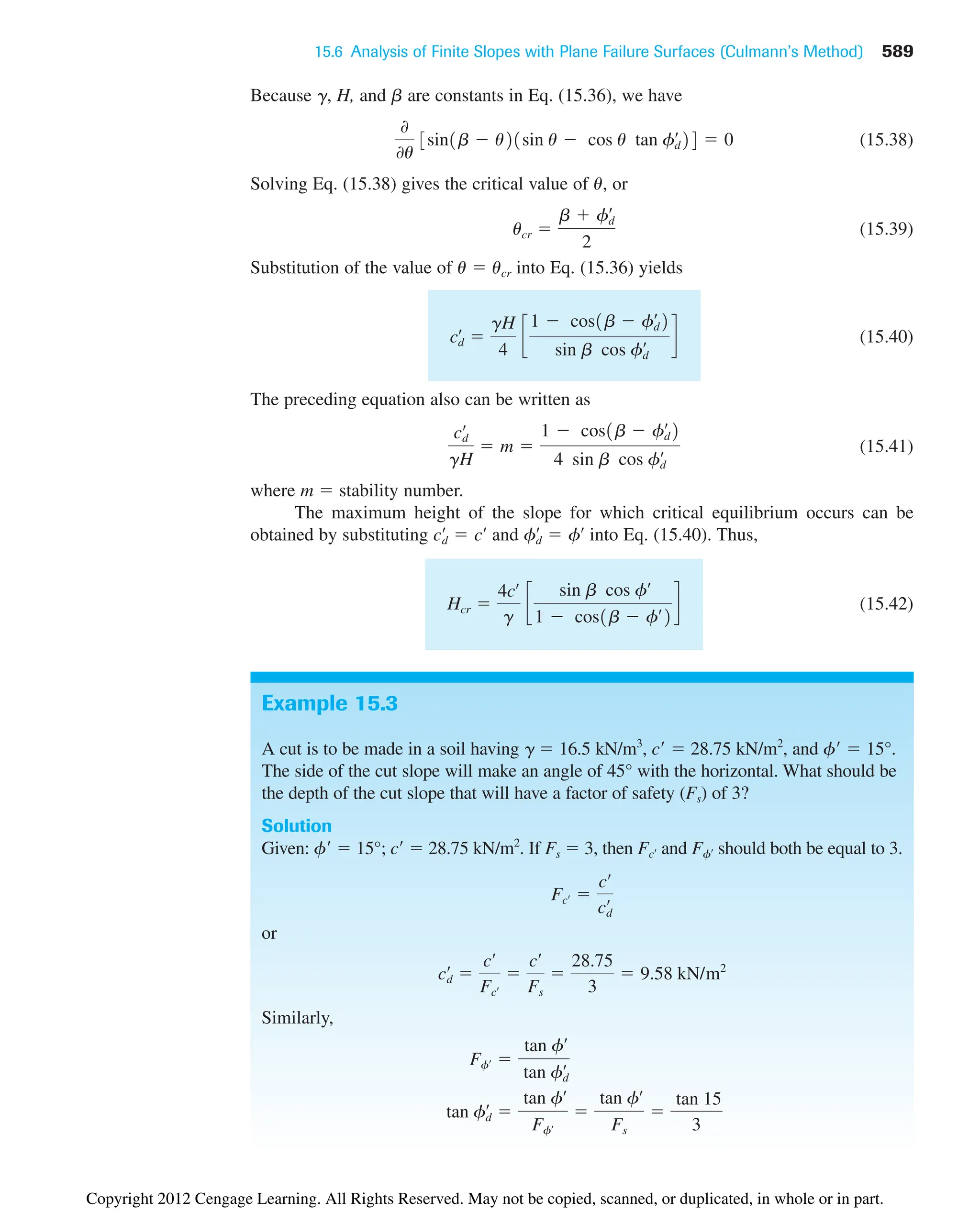 15.6 Analysis of Finite Slopes with Plane Failure Surfaces (Culmann’s Method) 589
Example 15.3
A cut is to be made in a soil having g  16.5 kN/m3
, c  28.75 kN/m2
, and f  15°.
The side of the cut slope will make an angle of 45° with the horizontal. What should be
the depth of the cut slope that will have a factor of safety (Fs) of 3?
Solution
Given: f  15°; c  28.75 kN/m2
. If Fs  3, then and should both be equal to 3.
or
Similarly,
tan fd
œ

tan fœ
Ffœ

tan fœ
Fs

tan 15
3
Ffœ 
tan fœ
tan fd
œ
cd
œ

cœ
Fcœ

cœ
Fs

28.75
3
 9.58 kN/m2
Fcœ 
cœ
cd
œ
Ffœ
Fcœ
Because g, H, and b are constants in Eq. (15.36), we have
(15.38)
Solving Eq. (15.38) gives the critical value of u, or
(15.39)
Substitution of the value of u  ucr into Eq. (15.36) yields
(15.40)
The preceding equation also can be written as
(15.41)
where m  stability number.
The maximum height of the slope for which critical equilibrium occurs can be
obtained by substituting and into Eq. (15.40). Thus,
(15.42)
Hcr 
4cœ
g
c
sin b cos fœ
1  cos1b  fœ
2
d
fd
œ
 fœ
cd
œ
 cœ
cd
œ
gH
 m 
1  cos1b  fd
œ
2
4 sin b cos fd
œ
cd
œ

gH
4
c
1  cos1b  fd
œ
2
sin b cos fd
œ d
ucr 
b  fd
œ
2
0
0u
3sin1b  u21sin u  cos u tan fd
œ
24  0
Copyright 2012 Cengage Learning. All Rights Reserved. May not be copied, scanned, or duplicated, in whole or in part.
 