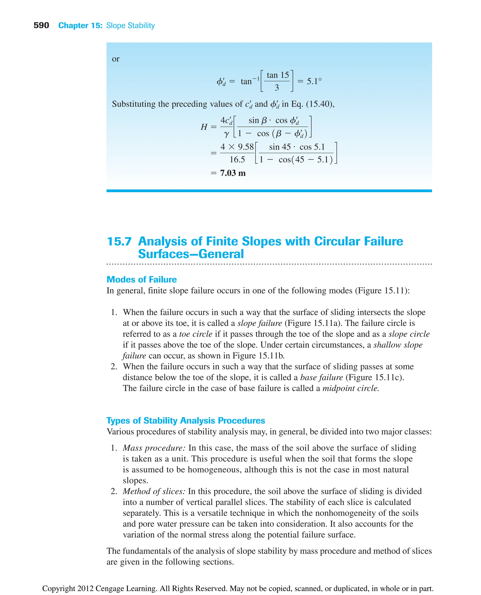 590 Chapter 15: Slope Stability
15.7 Analysis of Finite Slopes with Circular Failure
Surfaces—General
Modes of Failure
In general, finite slope failure occurs in one of the following modes (Figure 15.11):
1. When the failure occurs in such a way that the surface of sliding intersects the slope
at or above its toe, it is called a slope failure (Figure 15.11a). The failure circle is
referred to as a toe circle if it passes through the toe of the slope and as a slope circle
if it passes above the toe of the slope. Under certain circumstances, a shallow slope
failure can occur, as shown in Figure 15.11b.
2. When the failure occurs in such a way that the surface of sliding passes at some
distance below the toe of the slope, it is called a base failure (Figure 15.11c).
The failure circle in the case of base failure is called a midpoint circle.
Types of Stability Analysis Procedures
Various procedures of stability analysis may, in general, be divided into two major classes:
1. Mass procedure: In this case, the mass of the soil above the surface of sliding
is taken as a unit. This procedure is useful when the soil that forms the slope
is assumed to be homogeneous, although this is not the case in most natural
slopes.
2. Method of slices: In this procedure, the soil above the surface of sliding is divided
into a number of vertical parallel slices. The stability of each slice is calculated
separately. This is a versatile technique in which the nonhomogeneity of the soils
and pore water pressure can be taken into consideration. It also accounts for the
variation of the normal stress along the potential failure surface.
The fundamentals of the analysis of slope stability by mass procedure and method of slices
are given in the following sections.
or
Substituting the preceding values of and in Eq. (15.40),
 7.03 m

4  9.58
16.5
c
sin 45 # cos 5.1
1  cos145  5.12
d
H 
4cd
œ
g
c
sin b # cos fd
œ
1  cos 1b  fd
œ
2
d
fd
œ
cd
œ
fd
œ
 tan1
c
tan 15
3
d  5.1°
Copyright 2012 Cengage Learning. All Rights Reserved. May not be copied, scanned, or duplicated, in whole or in part.
 