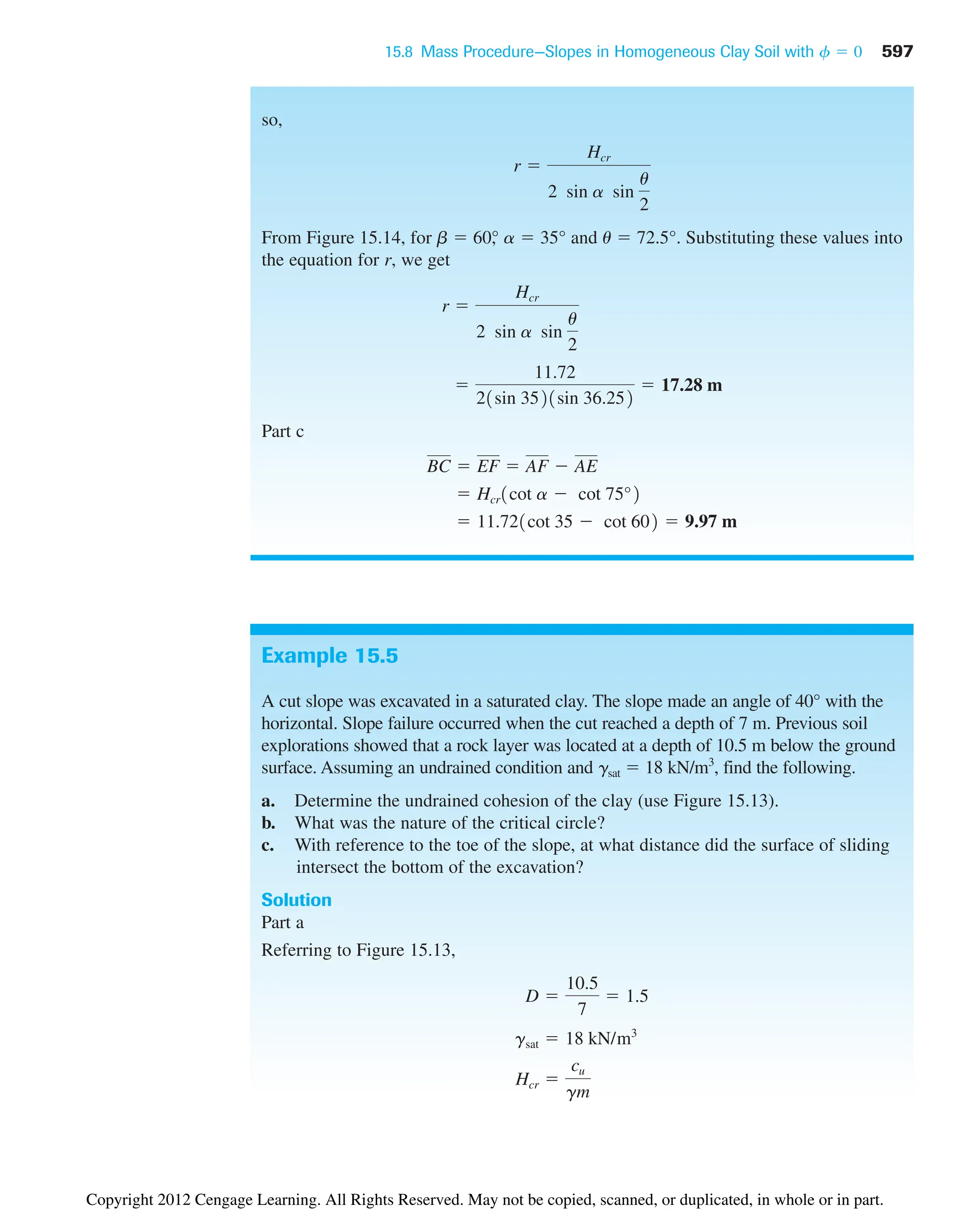 15.8 Mass Procedure—Slopes in Homogeneous Clay Soil with 597
f  0
so,
From Figure 15.14, for b  60°
, a  35° and u  72.5°. Substituting these values into
the equation for r, we get
Part c
 11.721cot 35  cot 602  9.97 m
 Hcr1cot a  cot 75°2
BC  EF  AF  AE

11.72
21sin 3521sin 36.252
 17.28 m
r 
Hcr
2 sin a sin
u
2
r 
Hcr
2 sin a sin
u
2
Example 15.5
A cut slope was excavated in a saturated clay. The slope made an angle of 40° with the
horizontal. Slope failure occurred when the cut reached a depth of 7 m. Previous soil
explorations showed that a rock layer was located at a depth of 10.5 m below the ground
surface. Assuming an undrained condition and gsat  18 kN/m3
, find the following.
a. Determine the undrained cohesion of the clay (use Figure 15.13).
b. What was the nature of the critical circle?
c. With reference to the toe of the slope, at what distance did the surface of sliding
intersect the bottom of the excavation?
Solution
Part a
Referring to Figure 15.13,
Hcr 
cu
gm
gsat  18 kN/m3
D 
10.5
7
 1.5
Copyright 2012 Cengage Learning. All Rights Reserved. May not be copied, scanned, or duplicated, in whole or in part.
 