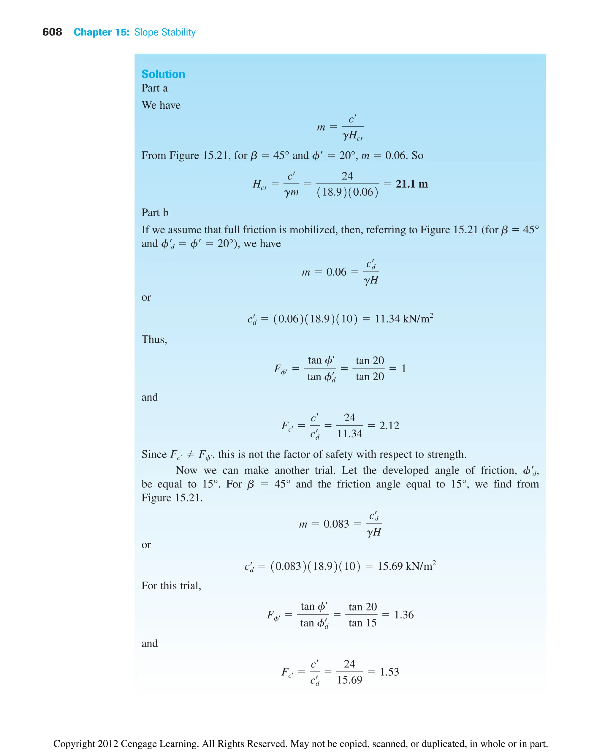 608 Chapter 15: Slope Stability
Solution
Part a
We have
From Figure 15.21, for b  45° and f  20°, m  0.06. So
Part b
If we assume that full friction is mobilized, then, referring to Figure 15.21 (for b  45°
and fd  f  20°), we have
or
Thus,
and
Since , this is not the factor of safety with respect to strength.
Now we can make another trial. Let the developed angle of friction, fd,
be equal to 15°. For b  45° and the friction angle equal to 15°, we find from
Figure 15.21.
or
For this trial,
and
Fcœ 
cœ
cd
œ 
24
15.69
 1.53
Ffœ 
tan fœ
tan fd
œ 
tan 20
tan 15
 1.36
cd
œ
 10.0832118.921102  15.69 kN/m2
m  0.083 
cd
œ
gH
Fcœ Ffœ
Fcœ 
cœ
cd
œ 
24
11.34
 2.12
Ffœ 
tan fœ
tan fd
œ 
tan 20
tan 20
 1
cd
œ
 10.062118.921102  11.34 kN/m2
m  0.06 
cd
œ
gH
Hcr 
cœ
gm

24
118.9210.062
 21.1 m
m 
cœ
gHcr
Copyright 2012 Cengage Learning. All Rights Reserved. May not be copied, scanned, or duplicated, in whole or in part.
 