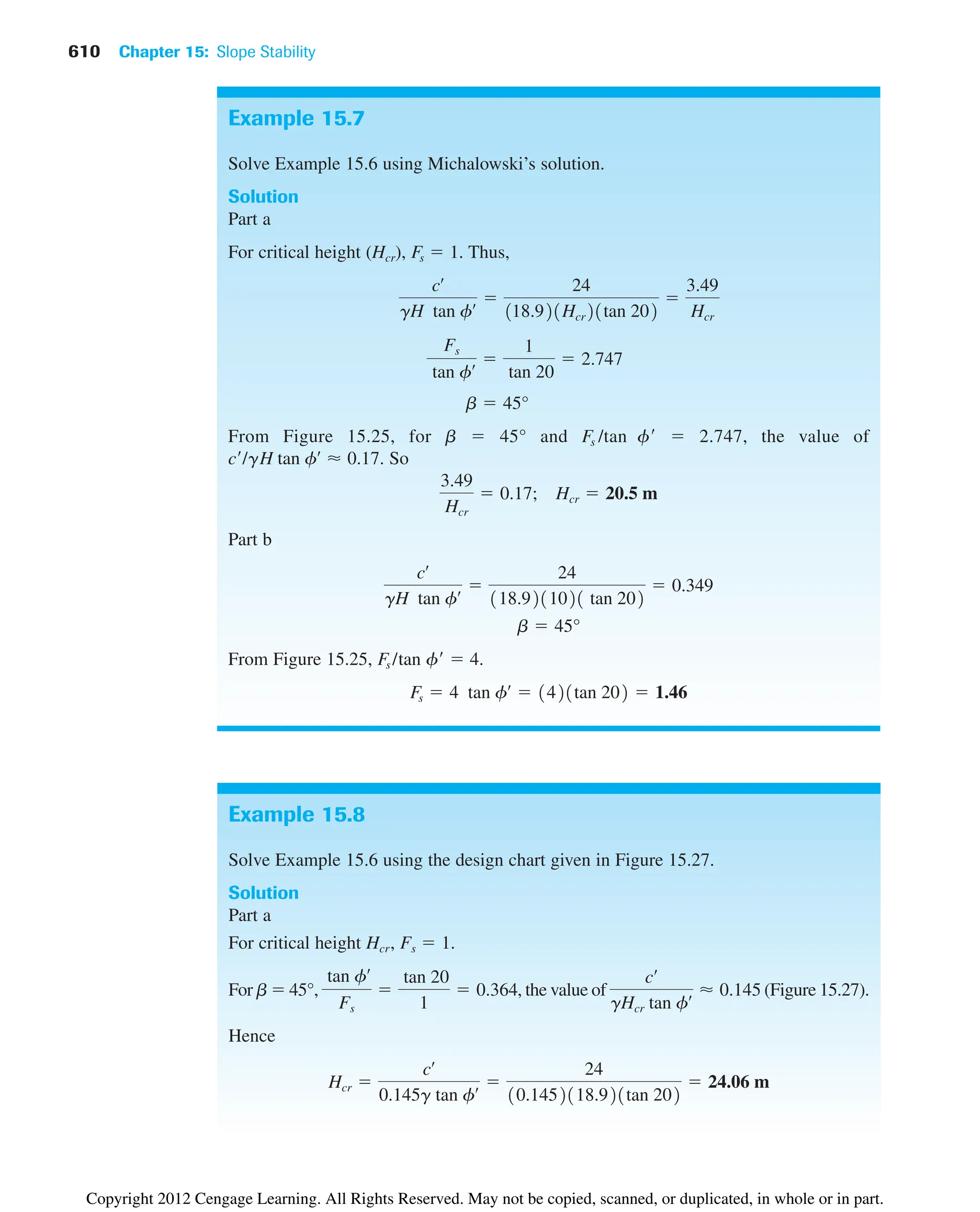 610 Chapter 15: Slope Stability
Example 15.8
Solve Example 15.6 using the design chart given in Figure 15.27.
Solution
Part a
For critical height Hcr, Fs  1.
For b  45°, , the value of (Figure 15.27).
Hence
Hcr 
cœ
0.145g tan fœ 
24
10.1452118.921tan 202
 24.06 m
cœ
gHcr tan fœ  0.145
tan fœ
Fs

tan 20
1
 0.364
Example 15.7
Solve Example 15.6 using Michalowski’s solution.
Solution
Part a
For critical height (Hcr), Fs  1. Thus,
From Figure 15.25, for b  45° and Fs /tan f  2.747, the value of
c/gH . So
Part b
From Figure 15.25, Fs /tan f  4.
Fs  4 tan fœ
 1421tan 202  1.46
b  45°
cœ
gH tan fœ 
24
118.9211021 tan 202
 0.349
3.49
Hcr
 0.17; Hcr  20.5 m
tan fœ
 0.17
b  45°
Fs
tan fœ 
1
tan 20
 2.747
cœ
gH tan fœ 
24
118.921Hcr21tan 202

3.49
Hcr
Copyright 2012 Cengage Learning. All Rights Reserved. May not be copied, scanned, or duplicated, in whole or in part.
 