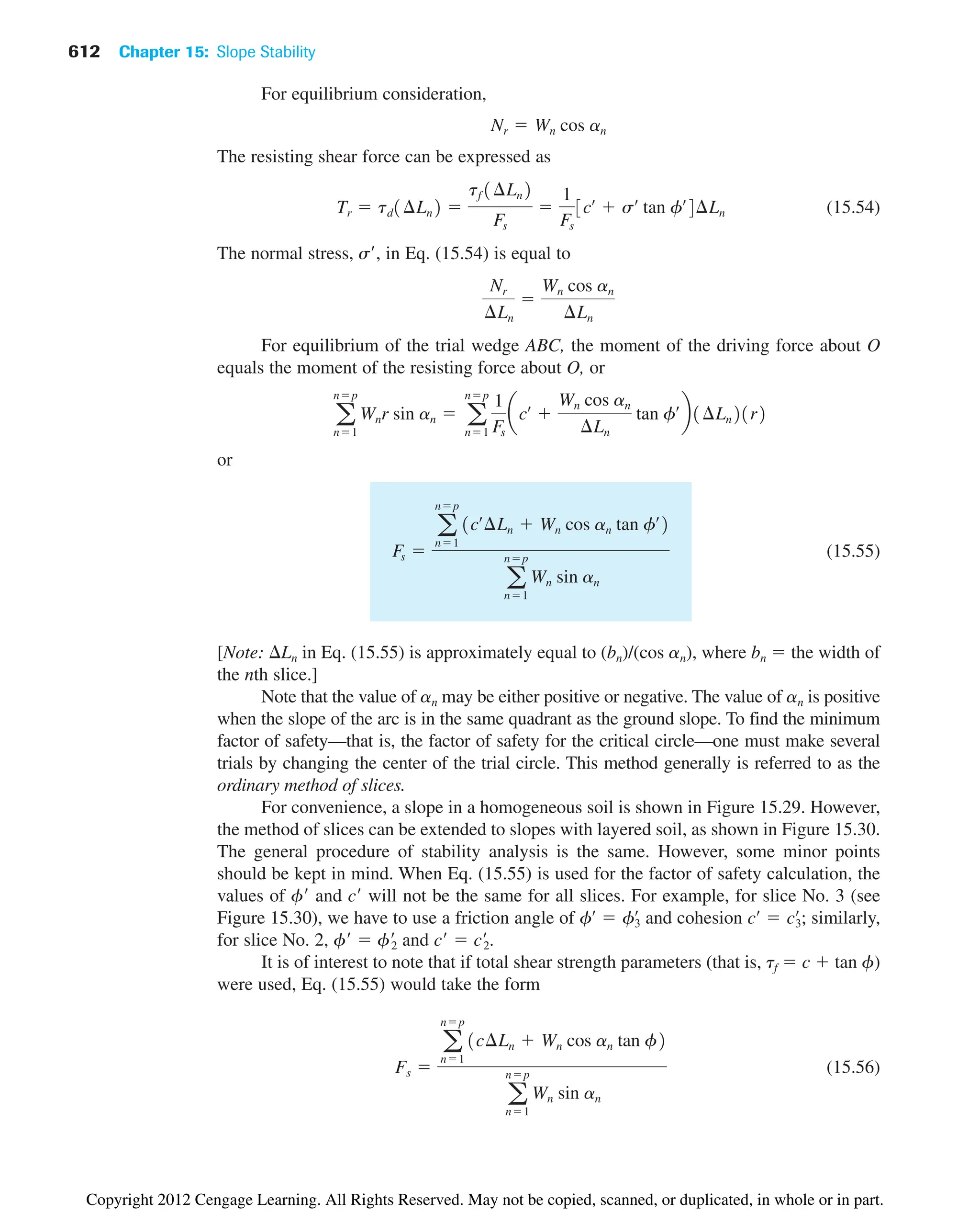 612 Chapter 15: Slope Stability
For equilibrium consideration,
The resisting shear force can be expressed as
(15.54)
The normal stress, s, in Eq. (15.54) is equal to
For equilibrium of the trial wedge ABC, the moment of the driving force about O
equals the moment of the resisting force about O, or
or
(15.55)
[Note: Ln in Eq. (15.55) is approximately equal to (bn)/(cos an), where bn  the width of
the nth slice.]
Note that the value of an may be either positive or negative. The value of an is positive
when the slope of the arc is in the same quadrant as the ground slope. To find the minimum
factor of safety—that is, the factor of safety for the critical circle—one must make several
trials by changing the center of the trial circle. This method generally is referred to as the
ordinary method of slices.
For convenience, a slope in a homogeneous soil is shown in Figure 15.29. However,
the method of slices can be extended to slopes with layered soil, as shown in Figure 15.30.
The general procedure of stability analysis is the same. However, some minor points
should be kept in mind. When Eq. (15.55) is used for the factor of safety calculation, the
values of f and c will not be the same for all slices. For example, for slice No. 3 (see
Figure 15.30), we have to use a friction angle of and cohesion ; similarly,
for slice No. 2, f  f
2 and c  c
2.
It is of interest to note that if total shear strength parameters (that is, tf  c  tan f)
were used, Eq. (15.55) would take the form
(15.56)
Fs 
a
np
n1
1c¢Ln  Wn cos an tan f2
a
np
n1
Wn sin an
cœ
 c3
œ
fœ
 f3
œ
Fs 
a
np
n1
1cœ
¢Ln  Wn cos an tan fœ
2
a
np
n1
Wn sin an
a
np
n1
Wnr sin an  a
np
n1
1
Fs
acœ

Wn cos an
¢Ln
tan fœ
b1¢Ln21r2
Nr
¢Ln

Wn cos an
¢Ln
Tr  td1¢Ln2 
tf 1¢Ln2
Fs

1
Fs
3cœ
 sœ
tan fœ
4¢Ln
Nr  Wn cos an
Copyright 2012 Cengage Learning. All Rights Reserved. May not be copied, scanned, or duplicated, in whole or in part.
 
