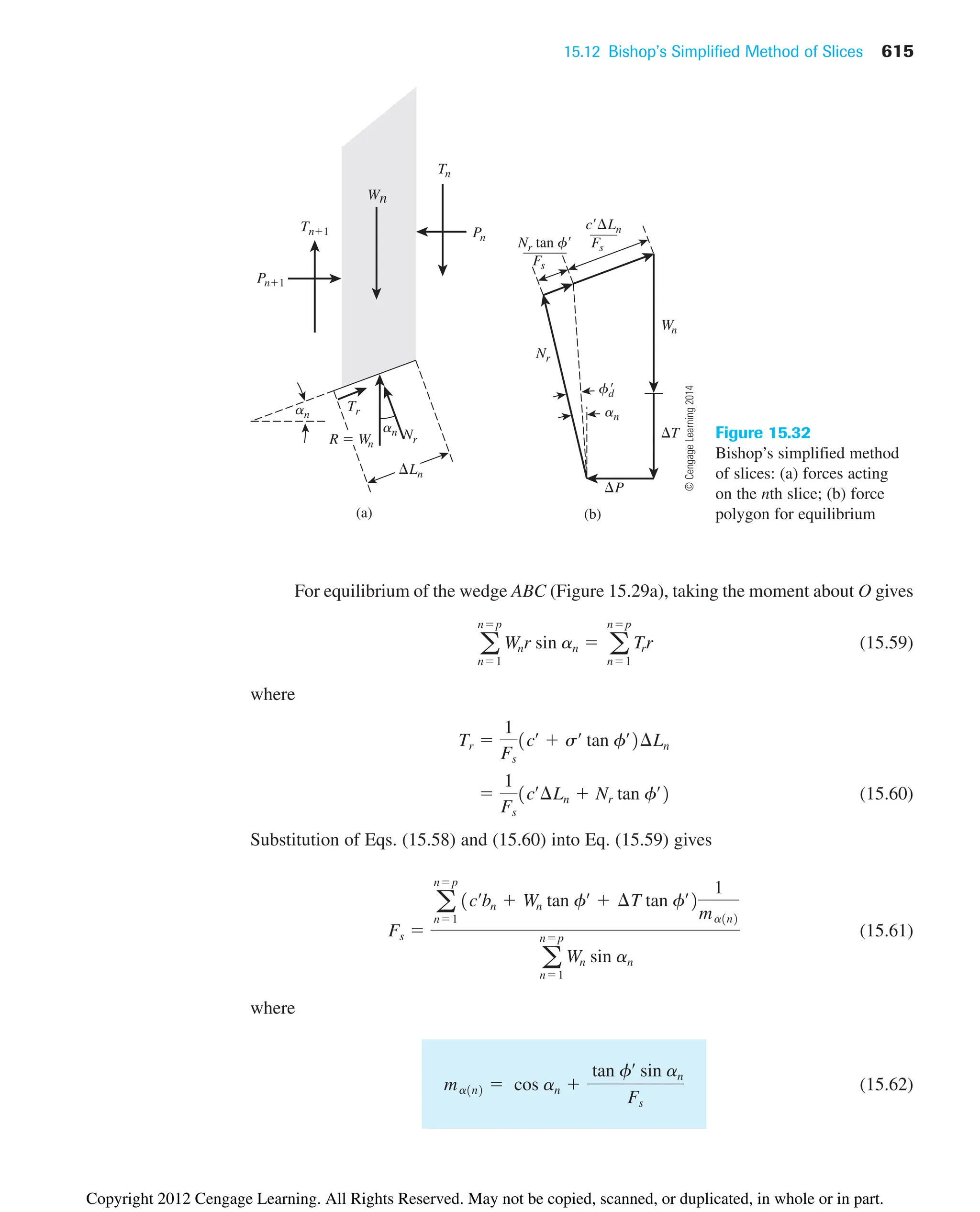 15.12 Bishop’s Simplified Method of Slices 615
Ln
Tr
an
an
(a) (b)
P
Wn
T
Nr
Nr tan f
Fs
c Ln
Fs
fd

an
R  Wn
Nr
Tn1
Tn
Pn1
Pn
Wn
Figure 15.32
Bishop’s simplified method
of slices: (a) forces acting
on the nth slice; (b) force
polygon for equilibrium
For equilibrium of the wedge ABC (Figure 15.29a), taking the moment about O gives
(15.59)
where
(15.60)
Substitution of Eqs. (15.58) and (15.60) into Eq. (15.59) gives
(15.61)
where
(15.62)
ma1n2  cos an 
tan fœ
sin an
Fs
Fs 
a
np
n1
1cœ
bn  Wn tan fœ
 ¢T tan fœ
2
1
ma1n2
a
np
n1
Wn sin an

1
Fs
1cœ
¢Ln  Nr tan fœ
2
Tr 
1
Fs
1cœ
 sœ
tan fœ
2¢Ln
a
np
n1
Wnr sin an  a
np
n1
Trr
©
Cengage
Learning
2014
Copyright 2012 Cengage Learning. All Rights Reserved. May not be copied, scanned, or duplicated, in whole or in part.
 