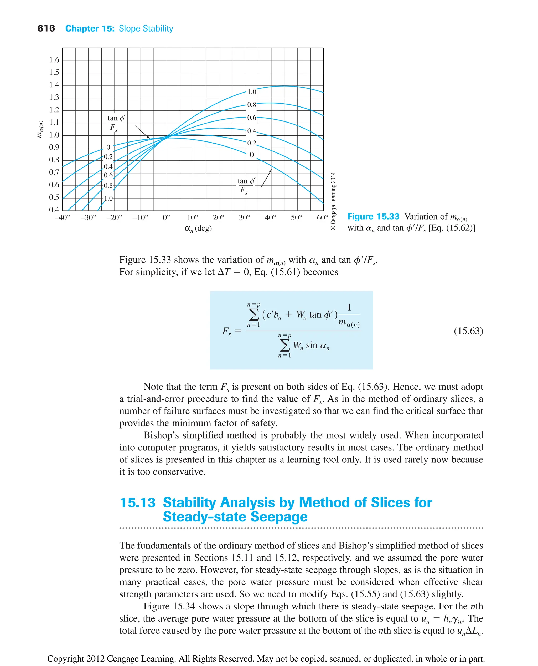 616 Chapter 15: Slope Stability
Figure 15.33 shows the variation of ma(n) with an and tan f/Fs.
For simplicity, if we let T  0, Eq. (15.61) becomes
(15.63)
Note that the term Fs is present on both sides of Eq. (15.63). Hence, we must adopt
a trial-and-error procedure to find the value of Fs. As in the method of ordinary slices, a
number of failure surfaces must be investigated so that we can find the critical surface that
provides the minimum factor of safety.
Bishop’s simplified method is probably the most widely used. When incorporated
into computer programs, it yields satisfactory results in most cases. The ordinary method
of slices is presented in this chapter as a learning tool only. It is used rarely now because
it is too conservative.
15.13 Stability Analysis by Method of Slices for
Steady-state Seepage
The fundamentals of the ordinary method of slices and Bishop’s simplified method of slices
were presented in Sections 15.11 and 15.12, respectively, and we assumed the pore water
pressure to be zero. However, for steady-state seepage through slopes, as is the situation in
many practical cases, the pore water pressure must be considered when effective shear
strength parameters are used. So we need to modify Eqs. (15.55) and (15.63) slightly.
Figure 15.34 shows a slope through which there is steady-state seepage. For the nth
slice, the average pore water pressure at the bottom of the slice is equal to un  hngw. The
total force caused by the pore water pressure at the bottom of the nth slice is equal to un Ln.
Fs 
a
np
n1
1cœ
bn  Wn tan fœ
2
1
ma1n2
a
np
n1
Wn sin an
Figure 15.33 Variation of ma(n)
with an and tan f/Fs [Eq. (15.62)]
©
Cengage
Learning
2014
Copyright 2012 Cengage Learning. All Rights Reserved. May not be copied, scanned, or duplicated, in whole or in part.
 