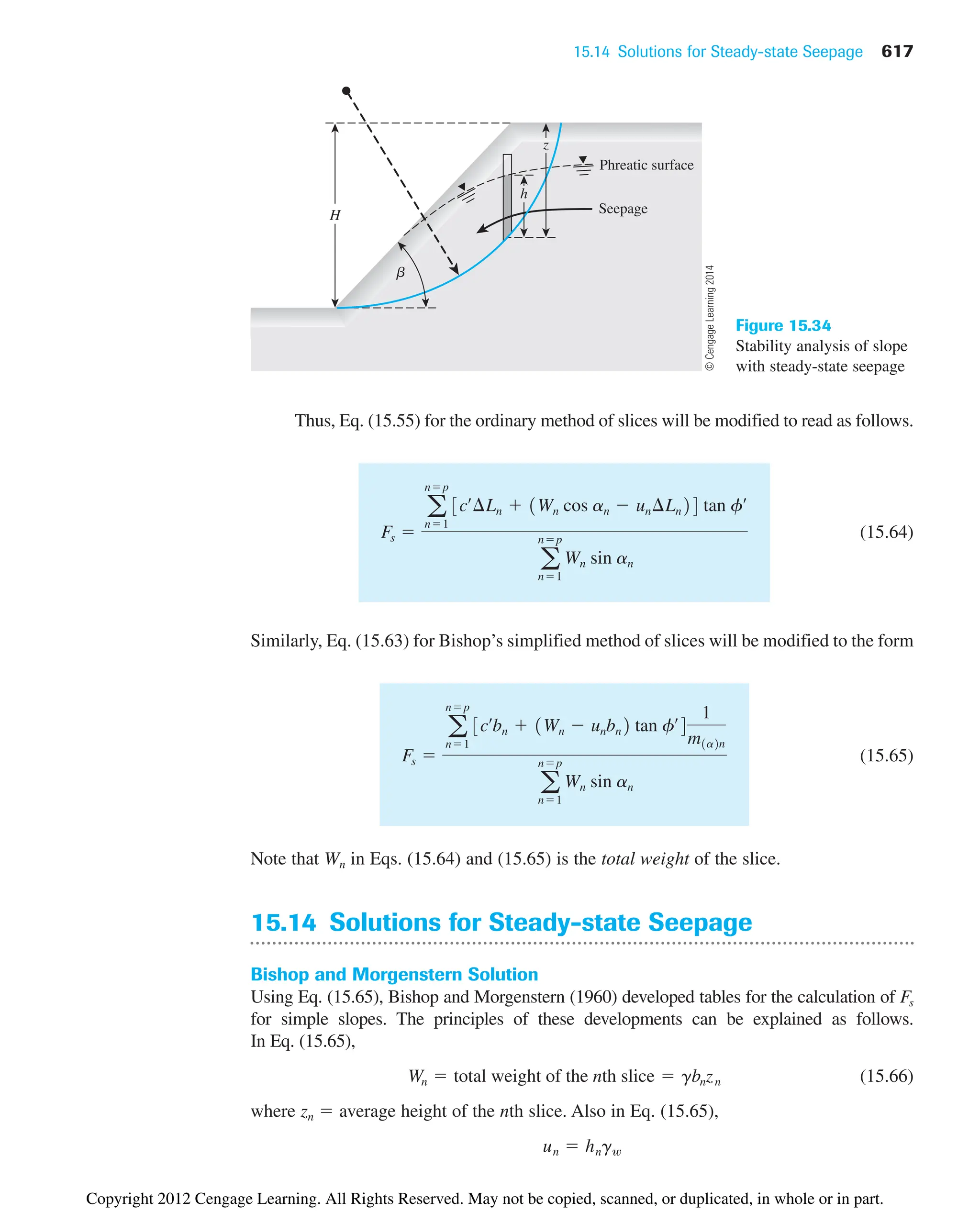 15.14 Solutions for Steady-state Seepage 617
Phreatic surface
Seepage
H
z
h
b
Figure 15.34
Stability analysis of slope
with steady-state seepage
Thus, Eq. (15.55) for the ordinary method of slices will be modified to read as follows.
(15.64)
Similarly, Eq. (15.63) for Bishop’s simplified method of slices will be modified to the form
(15.65)
Note that Wn in Eqs. (15.64) and (15.65) is the total weight of the slice.
15.14 Solutions for Steady-state Seepage
Bishop and Morgenstern Solution
Using Eq. (15.65), Bishop and Morgenstern (1960) developed tables for the calculation of Fs
for simple slopes. The principles of these developments can be explained as follows.
In Eq. (15.65),
(15.66)
where zn  average height of the nth slice. Also in Eq. (15.65),
un  hngw
Wn  total weight of the nth slice  gbnzn
Fs 
a
np
n1
3cœ
bn  1Wn  unbn2 tan fœ
4
1
m1a2n
a
np
n1
Wn sin an
Fs 
a
np
n1
3cœ
¢Ln  1Wn cos an  un¢Ln24 tan fœ
a
np
n1
Wn sin an
©
Cengage
Learning
2014
Copyright 2012 Cengage Learning. All Rights Reserved. May not be copied, scanned, or duplicated, in whole or in part.
 