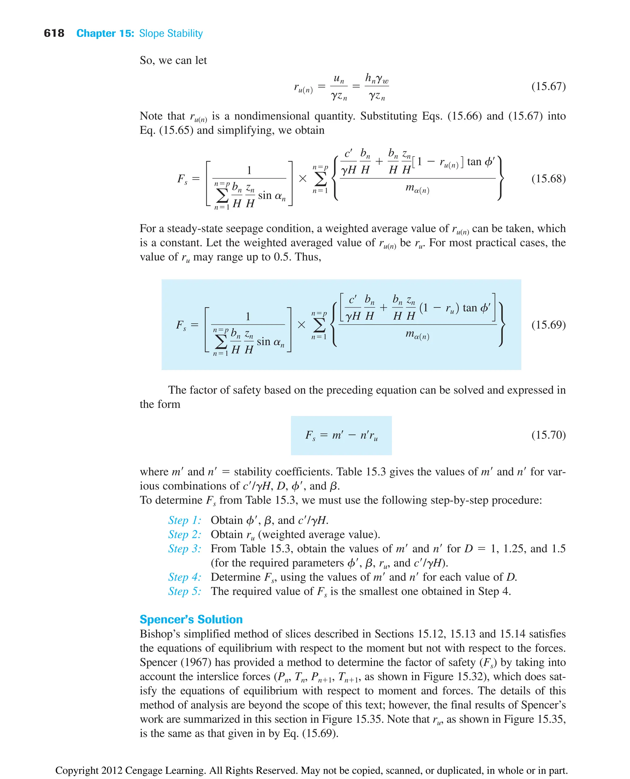 618 Chapter 15: Slope Stability
So, we can let
(15.67)
Note that ru(n) is a nondimensional quantity. Substituting Eqs. (15.66) and (15.67) into
Eq. (15.65) and simplifying, we obtain
(15.68)
For a steady-state seepage condition, a weighted average value of ru(n) can be taken, which
is a constant. Let the weighted averaged value of ru(n) be ru. For most practical cases, the
value of ru may range up to 0.5. Thus,
(15.69)
The factor of safety based on the preceding equation can be solved and expressed in
the form
(15.70)
where m and n  stability coefficients. Table 15.3 gives the values of m and n for var-
ious combinations of c/gH, D, f, and b.
To determine Fs from Table 15.3, we must use the following step-by-step procedure:
Step 1: Obtain f, b, and c/gH.
Step 2: Obtain ru (weighted average value).
Step 3: From Table 15.3, obtain the values of m and n for D  1, 1.25, and 1.5
(for the required parameters f, b, ru, and c/gH).
Step 4: Determine Fs, using the values of m and n for each value of D.
Step 5: The required value of Fs is the smallest one obtained in Step 4.
Spencer’s Solution
Bishop’s simplified method of slices described in Sections 15.12, 15.13 and 15.14 satisfies
the equations of equilibrium with respect to the moment but not with respect to the forces.
Spencer (1967) has provided a method to determine the factor of safety (Fs) by taking into
account the interslice forces (Pn, Tn, Pn1, Tn1, as shown in Figure 15.32), which does sat-
isfy the equations of equilibrium with respect to moment and forces. The details of this
method of analysis are beyond the scope of this text; however, the final results of Spencer’s
work are summarized in this section in Figure 15.35. Note that ru, as shown in Figure 15.35,
is the same as that given in by Eq. (15.69).
Fs  mœ
 nœ
ru
Fs  £
1
a
np
n1
bn
H
zn
H
sin an
§  a
np
n1
•
c
cœ
gH
bn
H

bn
H
zn
H
11  ru2 tan fœ
d
ma1n2
¶
Fs  £
1
a
np
n1
bn
H
zn
H
sin an
§  a
np
n1
•
cœ
gH
bn
H

bn
H
zn
H
31  ru1n24 tan fœ
ma1n2
¶
ru1n2 
un
gzn

hngw
gzn
Copyright 2012 Cengage Learning. All Rights Reserved. May not be copied, scanned, or duplicated, in whole or in part.
 