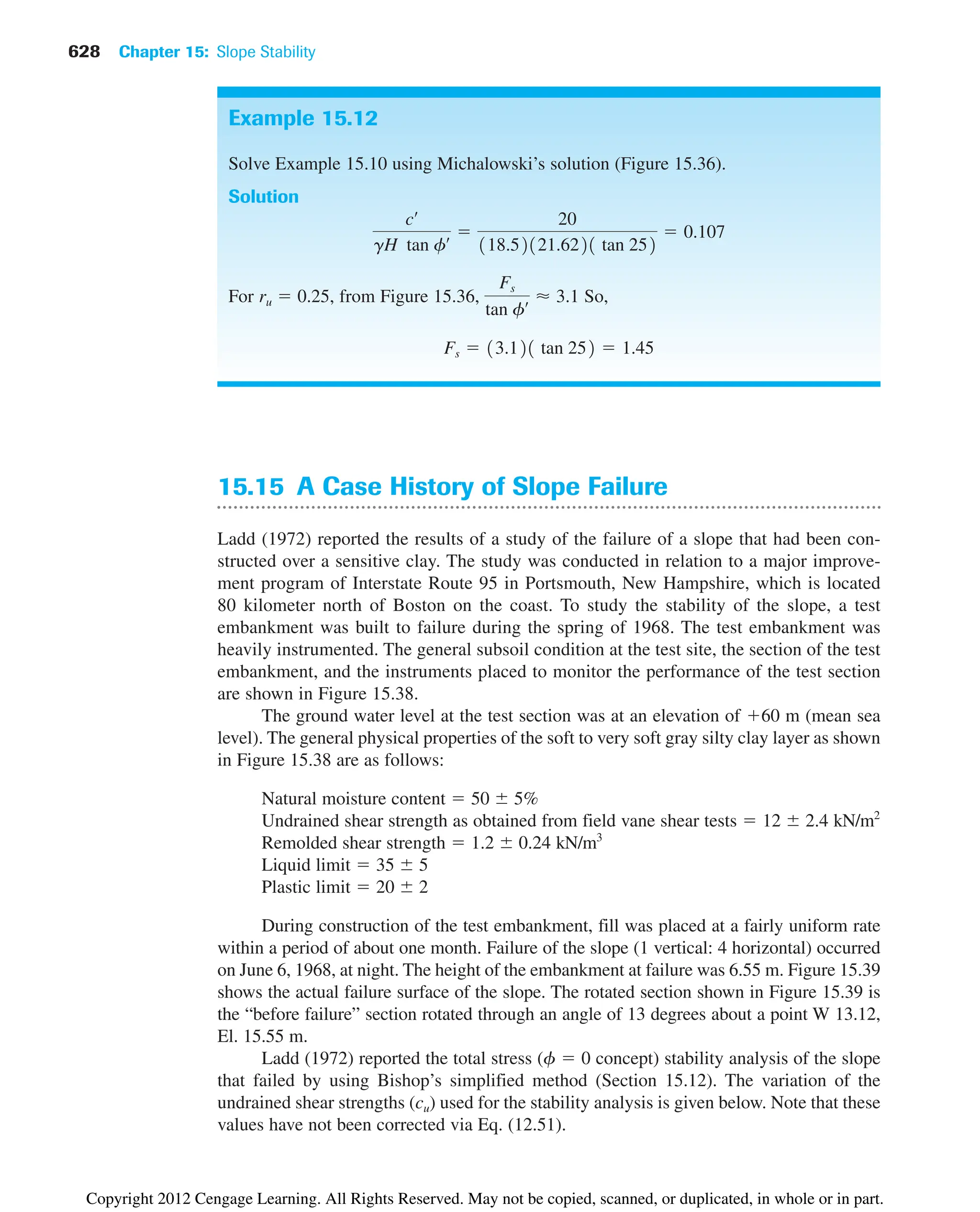 628 Chapter 15: Slope Stability
15.15 A Case History of Slope Failure
Ladd (1972) reported the results of a study of the failure of a slope that had been con-
structed over a sensitive clay. The study was conducted in relation to a major improve-
ment program of Interstate Route 95 in Portsmouth, New Hampshire, which is located
80 kilometer north of Boston on the coast. To study the stability of the slope, a test
embankment was built to failure during the spring of 1968. The test embankment was
heavily instrumented. The general subsoil condition at the test site, the section of the test
embankment, and the instruments placed to monitor the performance of the test section
are shown in Figure 15.38.
The ground water level at the test section was at an elevation of 60 m (mean sea
level). The general physical properties of the soft to very soft gray silty clay layer as shown
in Figure 15.38 are as follows:
Natural moisture content  50 5%
Undrained shear strength as obtained from field vane shear tests  12 2.4 kN/m2
Remolded shear strength  1.2 0.24 kN/m3
Liquid limit  35 5
Plastic limit  20 2
During construction of the test embankment, fill was placed at a fairly uniform rate
within a period of about one month. Failure of the slope (1 vertical: 4 horizontal) occurred
on June 6, 1968, at night. The height of the embankment at failure was 6.55 m. Figure 15.39
shows the actual failure surface of the slope. The rotated section shown in Figure 15.39 is
the “before failure” section rotated through an angle of 13 degrees about a point W 13.12,
El. 15.55 m.
Ladd (1972) reported the total stress (f  0 concept) stability analysis of the slope
that failed by using Bishop’s simplified method (Section 15.12). The variation of the
undrained shear strengths (cu) used for the stability analysis is given below. Note that these
values have not been corrected via Eq. (12.51).
Example 15.12
Solve Example 15.10 using Michalowski’s solution (Figure 15.36).
Solution
For ru  0.25, from Figure 15.36, So,
Fs  13.121 tan 252  1.45
Fs
tan fœ  3.1
cœ
gH tan fœ 
20
118.52121.6221 tan 252
 0.107
Copyright 2012 Cengage Learning. All Rights Reserved. May not be copied, scanned, or duplicated, in whole or in part.
 